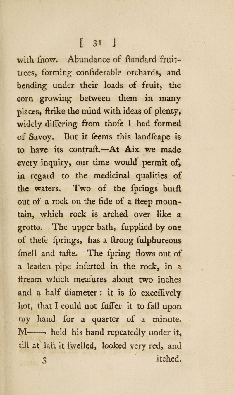 with fnow. Abundance of fiandard fruit* trees, forming confiderable orchards, and bending under their loads of fruit, the corn growing between them in many places, ftrike the mind with ideas of plenty, widely differing from thofe I had formed of Savoy. But it feems this landfcape is to have its contraft.—At Aix we made every inquiry, our time would permit of, in regard to the medicinal qualities of the waters. Two of the fprings burfl out of a rock on the fide of a fteep moun¬ tain, which rock is arched over like a grotto. The upper bath, fupplied by one of thefe fprings, has a ftrong fulphureous fmell and tafte. The fpring flows out of a leaden pipe inferted in the rock, in a ftream which meafures about two inches and a half diameter: it is fo exceflively hot, that I could not fuffer it to fall upon my hand for a quarter of a minute. M——■-» held his hand repeatedly under it, till at laft it fwelled, looked very red, and q itched.