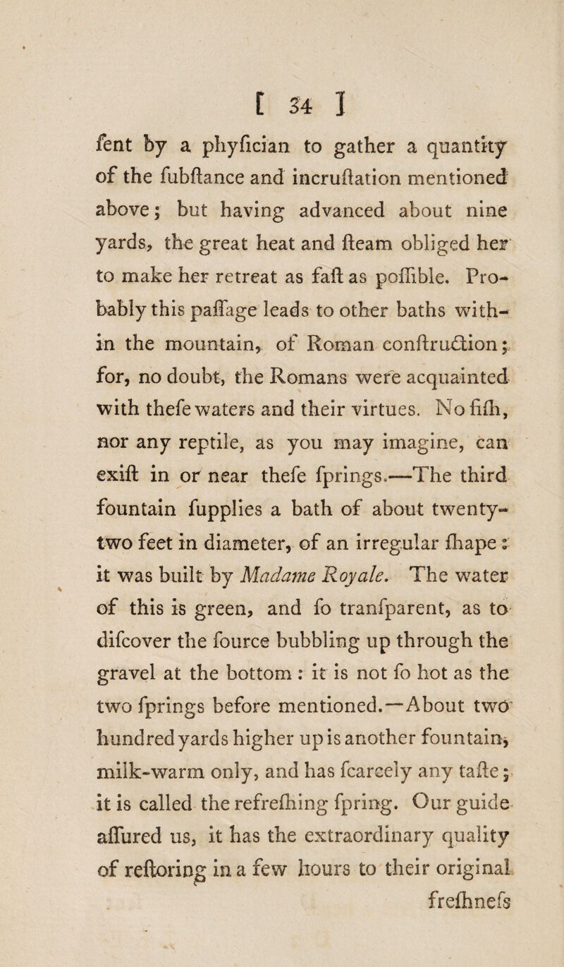 fent by a phyfician to gather a quantity of the ftibftance and incruftation mentioned above; but having advanced about nine yards* the great heat and fleam obliged her to make her retreat as faft as pofiible. Pro¬ bably this paffage leads to other baths with¬ in the mountain, of Roman confirmation for, no doubt, the Romans were acquainted with thefe waters and their virtues. Nofifli, nor any reptile, as you may imagine, can exift in or near thefe fprings,—The third fountain fupplies a bath of about twenty- two feet in diameter, of an irregular fhape « it was built by Madams Roy ale. The water of this is green, and fo tranfparent, as to difcover the fource bubbling up through the gravel at the bottom: it is not fo hot as the two fprings before mentioned.—About two hundred yards higher up is another fountain* milk-warm only, and has fcareely any tafte; it is called the refreshing fpring. Our guide allured us, it has the extraordinary quality of reftoring in a few hours to their original frefhne fs