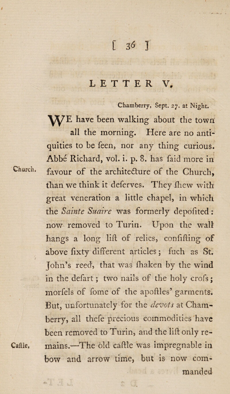 Church. Cattle, [ 36 I LETTER V, Chamberry, Sept. 27. at Night. WE have been walking about the town: all the morning. Here are no anti¬ quities to be feen, nor any thing curious. Abbe Richard, vol. i. p. 8. has faid more in favour of the architecture of the Church, than we think it deferves. They fhew with great veneration a little chapel, in which the Sainte Suaire was formerly depofited: now removed to Turin. Upon the wall hangs a long lift of relics, confiding of above fixty different articles; fuch as St. John’s reed, that was fhaken by the wind in the defart; two nails of the holy crofs; morfels of fome of the apoftles’ garments. But, unfortunately for the devots at Cham¬ berry, all thefe precious commodities have been removed to Tune, and the lift only re¬ mains.—The old ca-ftle was impregnable in bow and arrow time, but is now com¬ manded