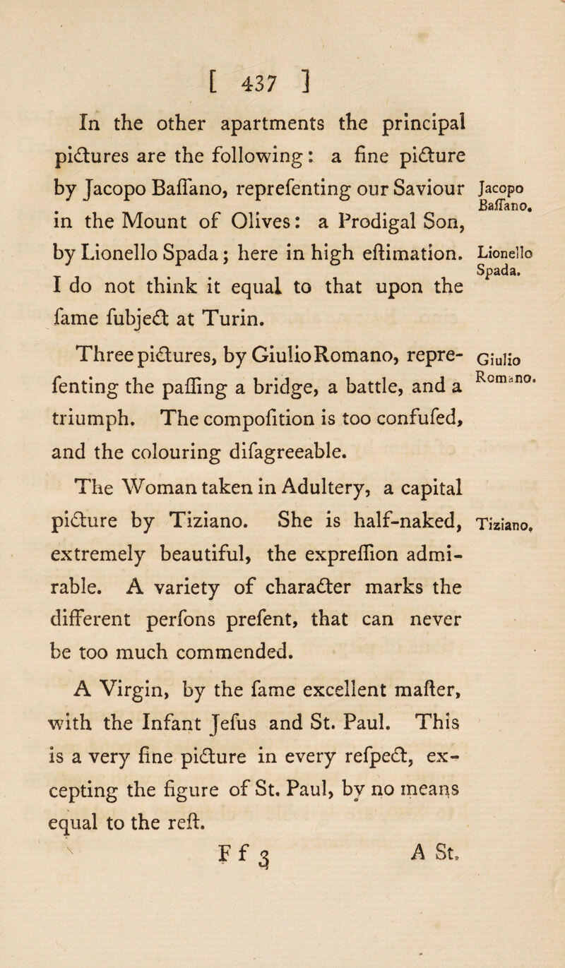 In the other apartments the principal pictures are the following: a fine picture by Jacopo Balfano, reprefenting our Saviour in the Mount of Olives: a Prodigal Son, by Lionello Spada; here in high eftimation. I do not think it equal to that upon the fame fubjedt at Turin. Three pidtures, by GiulioRomano, repre¬ fenting the palling a bridge, a battle, and a triumph. The compofition is too confufed, and the colouring difagreeable. The Woman taken in Adultery, a capital pidture by Tiziano. She is half-naked, extremely beautiful, the expreffion admi¬ rable. A variety of character marks the different perfons prefent, that can never be too much commended. A Virgin, by the fame excellent mailer, with the Infant Jefus and St. Paul. This is a very fine pidture in every refpedt, ex¬ cepting the figure of St. Paul, by no means equal to the reft. F f 3 Jacopo BafTano. Lionello Spada. Giulio Romano. Tiziano. A St