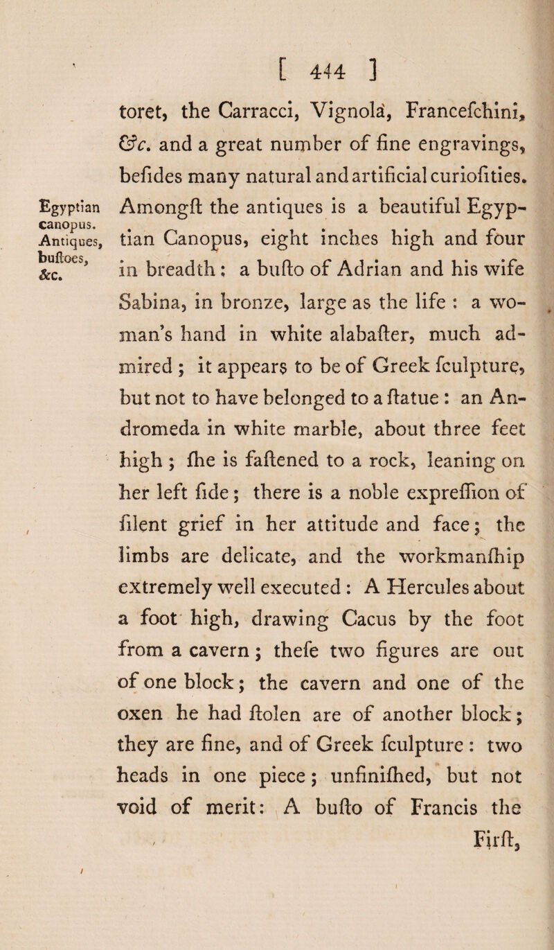 toret, the Carracci, Vignola, Francefchini, &c. and a great number of fine engravings, befides many natural and artificial curiofities. Egyptian Amongft the antiques is a beautiful Egyp- canopus. Antiques, tian Canopus, eight inches high and four bufi°u, {3reajt|1. a bufto of Adrian and his wife Sabina, in bronze, large as the life : a wo¬ man’s hand in white alabafter, much ad¬ mired ; it appears to be of Greek fculpture, but not to have belonged to a ftatue : an An¬ dromeda in white marble, about three feet high ; fhe is faftened to a rock, leaning on her left fide ; there is a noble expreflion of filent grief in her attitude and face; the limbs are delicate, and the workmanfhip extremely well executed: A Hercules about a foot high, drawing Cacus by the foot from a cavern; thefe two figures are out of one block; the cavern and one of the oxen he had ftolen are of another block; they are fine, and of Greek fculpture : two heads in one piece; unfinifhed, but not void of merit: A bufto of Francis the / Firft, i