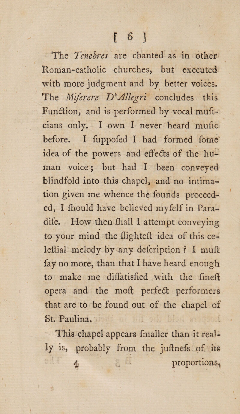 The Tenebres are chanted as in other Roman-catholic churches, but executed with more judgment and by better voices. The Miferere D'Allegri concludes this Fun&ion, and is performed by vocal mufi - dans only. I own I never heard mufic before. I fuppofed I had formed feme idea of the powers and effeds of the hu¬ man voice; but had I been conveyed blindfold into this chapel, and no intima¬ tion given me whence the founds proceed¬ ed, I fhould have believed myfelf in Para- dife. How then fhall I attempt conveying to your mind the fiighteft idea of this ce- lefiial melody by any defcription ? I muft fay no more, than that I have heard enough to make me diflatisfied with the fineft opera and the moft perfect performers that are to be found out of the chapel of St. Paulina. This chapel appears fmaller than it real¬ ly is, probably from the juftnefs of its •* •   4 , - proportions*