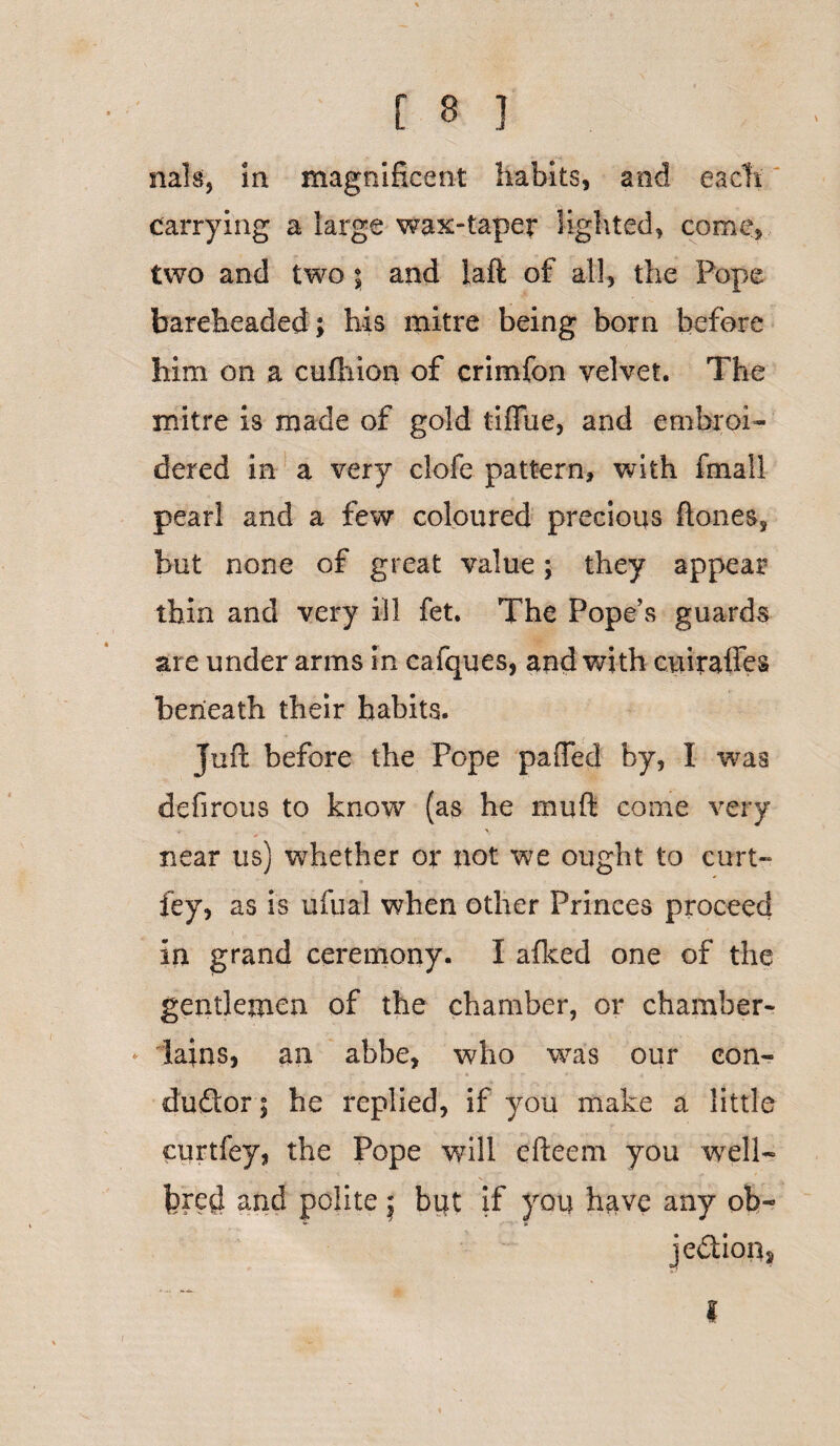 nals, in magnificent habits, and each carrying a large wax-taper lighted, come, two and two ; and laft of all, the Pope bareheaded; his mitre being born before him on a cufhion of crimfon velvet. The mitre is made of gold tiffbe, and embroi¬ dered in a very dole pattern, with fmail pearl and a few coloured precious ftones, but none of great value; they appear thin and very ill fet. The Pope’s guards are under arms in cafques, and with cuiraffes beneath their habits. Juft before the Pope pafted by, I was defirous to know (as he rnuft come very , * near us) whether or not we ought to curt- fey, as is ulna! when other Princes proceed in grand ceremony. I afked one of the gentlemen of the chamber, or chamber- * iains, an abbe, who was our con¬ ductor; he replied, if you make a little curtfey, the Pope will efteem you well- fered and polite j bijt if you have any ob¬ jection. I