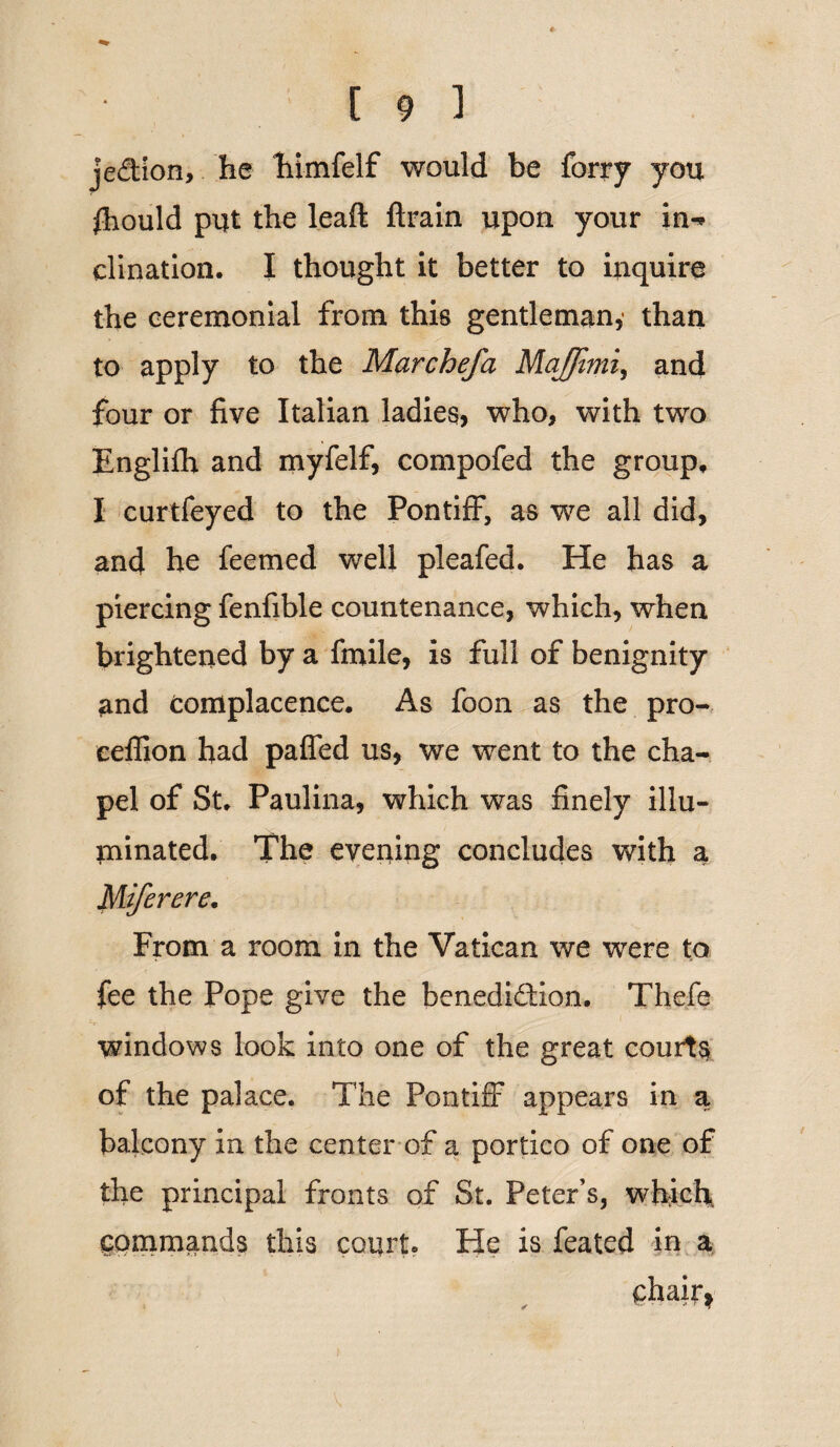 je&ion, he hjmfelf would be forry you fhould put the lead ftrain upon your in-* dination. I thought it better to inquire the ceremonial from this gentleman,1 than to apply to the Marchefa MaJJimi, and four or five Italian ladies, who, with two Englifh and myfelf, compofed the group, I curtfeyed to the Pontiff, as we all did, and he feemed well pleafed. He has a piercing fenfible countenance, which, when brightened by a finile, is full of benignity and complacence. As foon as the pro- ceffion had paffed us, we went to the cha¬ pel of St. Paulina, which was finely illu¬ minated. The evening concludes with a Miferere. From a room in the Vatican we were to fee the Pope give the benedidion. Thefe windows look into one of the great courts of the palace. The Pontiff appears in a balcony in the center of a portico of one of the principal fronts of St. Peter’s, which commands this court. He is feated in a chair*