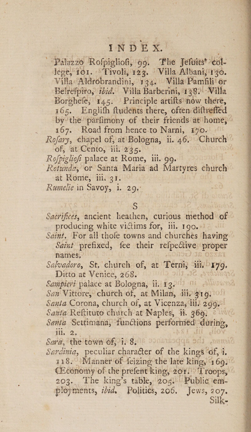 Palazzo Rofpigliofi, 99. The JefMis* col¬ lege, 101. Tivoli, 123. Villa Albani, 130. Villa Aldrobrandini, 134. Villa Pamfili or Belrefpiro, ibid. Villa Barberini, 138. Villa Borghefe, 145. Principle artifts now there, 165. Englifh ftudents there, often diftrefied by the parfimony of their friends at home, 167. Road from hence to Narni, 170. Rofary, chapel of, at Bologna, ii. 46. Church of, at Cento, iii. 235. Rofpiglioji palace at Rome, iii. 99. Rotunda, or Santa Maria ad Martyres church at Rome, iii, 31. Rumelie in Savoy, i. 29,* ' >S Sacrifices, ancient heathen, curious method of producing white victims for, iii. 190. Saint. For ail thofe towns and churches having Saint prefixed, fee their refpe&ive proper names. Salvador0, St. church of, at Terni, iii. 179, Ditto at Venice, 268. Sampifri palace at Bologna, ii. 13. San Vittore, church of, at Milan, iii. 319. Santa Corona, church of, at Vicenza, iii. 299. Santa Reftituto church at Naples, ii. 369. Santa Settimana, functions performed during, iii. 2. Sara, the town of, i. 8. Sardinia, peculiar character of the kings of, i. 118. Manner of feizing the late king, 169. (Economy of the prefent king, 201. Troops, 203. The king’s table, 205. Public em¬ ployments, ibid. Politics, 206. Jews, 207.