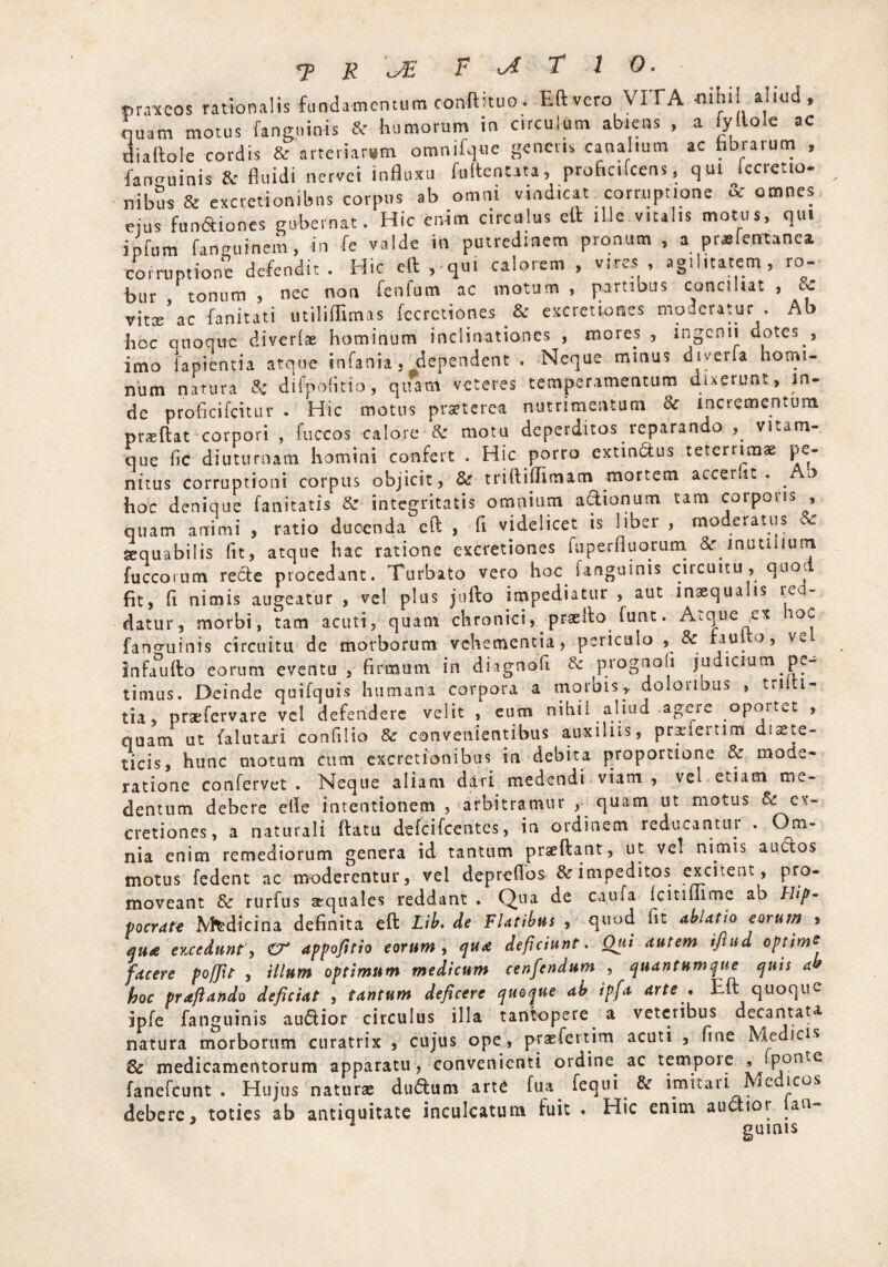 mr.ntcos rationalis fundamentum eonftituo. Eftvero VITA -niht! ahud, quam motus fanguinis &r humorum in c.rculum abiens , a iyllole ac diaftole cordis & arteriarum omnifqtie generis canalium ac fabrarum , fan-uinis & fluidi nervei influxu fultenuta, proficifcens, qui Iccretio- nibus & excretionibns corpus ab omni vindicat ^corruptione & omnes ejus fan&iones gubernat. Hic enim circulus ell ille vitalis motus, qui iofum fanguinem, in fe valde in putredinem pronum , a prsfermnea. corruptione defendit. Hic eft , qui calorem , vires, agilitatem, ro- bur tonum , nec non fenlum ac motum , partibus conciliat , & vitse^c fanitati utiliffimas fccrctiones & excretiones moderatur . Ab hoc quoque diverlae hominum inclinationes , mores , ingenii dotes , imo lapientia atque infania. dependent . Neque minus diverfa homi- num natura & difpoiitio, quam veteres temperamentum dixerunt, in¬ de proficifcitur . Hic motus praeterea nutrimentum & incrementum praedat corpori , fuccos calore & motu deperditos reparando vitam¬ que fic diuturnam homini confert . Hic porro extinctus teterrimae pe¬ nitus corruptioni corpus objicit, & tridiftimam mortem accerut . . o hoc denique fanitatis 8z integritatis omnium a&ionum tam coipoiis , quam animi , ratio ducenda ed , fi videlicet is liber , moderatus sequabilis Iit, atque hac ratione excretiones luperfluorum & inutilium fuccorum recte procedant. Turbato vero hoc. fanguinis circuitu, quod fit, b nimis augeatur , vel plus jtifto impediatur , aut inaequalis red¬ datur, morbi, tam acuti, quam chronici, praedo (unt. Atque ex ioc fanguinis circuitu de morborum vehementia, periculo , Sc fau lo, ve infaudo eorum eventu , firmum in diagnofi & prognoh judicium pe¬ timus. Deinde quifquis humana corpora a tnorbis,. dolorioas , trilti- tia, praefervare vel defendere velit , eum nihil aliud agere oportet , quam ut falutaai confilio & convenientibus auxilus, prxieitim diete¬ ticis, hunc motum cum excretionibus in debita proportione tk mode¬ ratione confervet . Neque aliam dari medendi viam , vel etiam me- dentum debere efie intentionem , arbitramur , quam ut motus & cy- cretiones, a naturali datu defeifeentes, in ordinem redueantin . Om- nia enim remediorum genera id tantum praedant, ut vel nimis auctos motus fedent ac moderentur, vel deprefios & impeditos excitent, pro¬ moveant & rurfus aequales reddant . Qua de caufa Icitiffimc ab Hip¬ pocrate Medicina definita ed Lib. de Flatibus , quod fit ablatio eorum * &U£ excedunt, C'T appofitio eorum, qua deficiunt. Qui autem iftud optime facere poffit , illum optimum medicum cenfendum , quantumque quis a hoc praftando deficiat , tantum deficere quoque ab ipfa arte . Eft quoque ipfe fanguinis audior circulus illa tantopere a veteribus decantata natura morborum curatrix , cujus ope, prae ferti m acuti , fine Medicis & medicamentorum apparatu, convenienti ordine ac tempore * ‘Ronte fanefeunt . Hujus naturae dudum arte fua fequi & imitari Medicos debere, toties ab antiquitate inculcatum fuit . Hic enim audior ian-