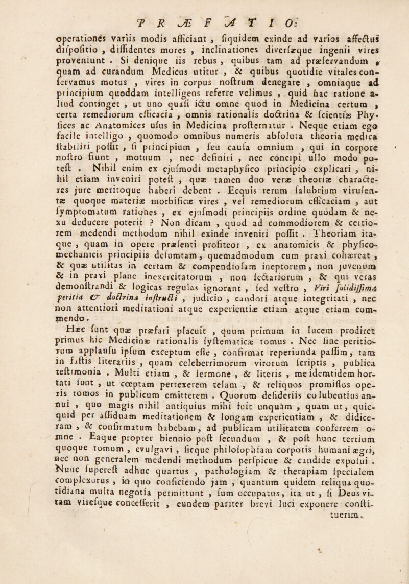 operationes variis modis afficiant , fiquidem exinde ad varios affe&us difpolitio , diffidentes mores , inclinationes diverlasque ingenii vires proveniunt . Si denique iis rebus , quibus tam ad praelervandum v quam ad curandum Medicus utitur , & quibus quotidie vitales con- fervamus motus , vires in corpus noftrum denegare , omniaque ad principium quoddam intelligens referre velimus , quid hac ratione a- liud continget , ut uno quali i&u omne quod in Medicina certum » certa remediorum efficacia , omnis rationalis do&rina & fcientias Phy- lices ac Anatomices ufus in Medicina profternatur . Neque etiam ego facile intelligo , quomodo omnibus numeris abfoluta theoria medica iiabiliri pollit , fi principium , feu caufa omnium , qui in corpore noftro fiunt , motuum , nec definiri , nec concipi ullo modo po- tefi: . Nihil enim ex ejufmodi mctaphyfico principio explicari , ni¬ hil etiam inveniri poteli , quae tamen duo veras theoriae chara&c- res jure meritoque haberi debent . Ecquis rerum falubrium virulen¬ tas quoque materiae morbificas vires , vel remediorum efficaciam , aut fympeomatum rationes , ex ejufmodi principiis ordine quodam & ne¬ xu deducere poterit ? Non dicam , quod ad commodiorem & certio¬ rem medendi metpodum nihil exinde inveniri poffit . Theoriam ita¬ que , quam in opere praefenti profiteor , ex anatomicis & phyfico- mechamcis principiis delumtam, quemadmodum cum praxi cohaereat, & quae utilitas in certam & compendiofam ineptorum, non juvenum 8c in praxi plane inexercitatorum , non fedariorum , & qui veras demonflrandi & logicas regulas ignorant , fed vcltro , Viri folidijjima peritia i7 doctrina inftrutti , judicio , candori atque integritati , nec non attentiori meditationi atque experientiae etiam atoue etiam com¬ mendo. Elaee funt quae praefari pTacuit , quum primum in lucem prodiret primus hic Medicinae rationalis lyftematicas tomus . Nec line peritio- rum applaufu ipfum exceptum elle , confirmat reperiunda paffim, tam in faftis literariis , quam celeberrimorum virorum feriptis , publica teftimonia „ Multi etiam , & lermone , & literis , me idemtidem hor¬ tati iunt , ut coeptam pertexerem telam , & reliquos promiflos ope¬ ris tomos in publicum emitterem. Quorum delideriis eo lubentius an¬ nui , quo magis nihil antiquius mihi fuit unquam , quam ut, quic- quid per affiduam meditationem & longam experientiam , & didice¬ ram , & confirmatum habebam, ad publicam utilitatem conferrem o~ xnne . Eaque propter biennio poft fecundum , & poli hunc tertium quoque tomum, evulgavi , ficque philolophiam corporis humani asgri, nec non generalem medendi methodum perfpicue & candide expolui . Elunc lupereli adhuc quartus , pathologiam therapiam Ipccialem complexurus , in quo conficiendo jam , quantum quidem reliqua quo¬ tidiana multa negotia permittunt , fucn occupatus, ita ut , li Deus vi» ?am viiefque concelferit , eundem pariter brevi luci exponere conftu tuerim.