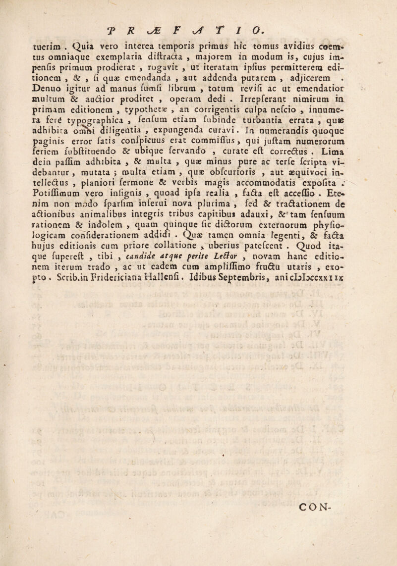 I- T R JE F xj T 1 O. ruerim . Quia vero interea temporis primus hic tomus avidius ceem* tus omniaque exemplaria diffracta majorem in modum is, cujus im- penfis primum prodierat , rogavit , ut iteratam ipiius permitterem edi¬ tionem , & ,. (i quae emendanda , aut addenda putarem , adjicerem • Denuo igttur ad manus fumfi librum , totum revifi ac ut emendatior multum Sc audior prodiret , operam dedi * Irrepferant nimirum in primam editionem , typotbet» , an corrigentis culpa nefcio , innume¬ ra ferC typographica , lenfum etiam fubinde turbantia errata , quae adhibira omhi diligentia , expungenda curavi. Ia numerandis quoque paginis error fatis confpicuus erat commiflus, qui juftarn numerorum feriem fu bft i tuendo & ubique fervando , curate eft corrcdus . Lima de in paffim adhibita , & multa , quae minus pure ac terfe fcripta vi¬ debantur , mutata \ multa etiam , quae obfcurioris , aut aequivoci in- telledus , planiori fermone & verbis magis accommodatis expolita * Fotillimum vero infignis , quoad ipfa rcalia , fada effc acceffio . Ete¬ nim non modo fparfim inferui nova plurima , fed & tradationem de adionibus animalibus integris tribus capitihus adauxi, &?tam fenfuum rationem &■ indolem , quam quinque lic didorum externorum phylio- logicam confiderationem addidi . Quae tamen omnia legenti, & fada hujus editionis cum priore collatione , uberius patefcent . Quod ita¬ que fuperefl , tibi , candide atque perite Lettar , novam hanc editio¬ nem iterum trado , ac ut eadem cum ampliflimo frudu utaris , exo¬ pto . Scrib.in Fridericiana Hallcnfi ♦ Idibus Septembris, anicblxcxxi ix r CON-