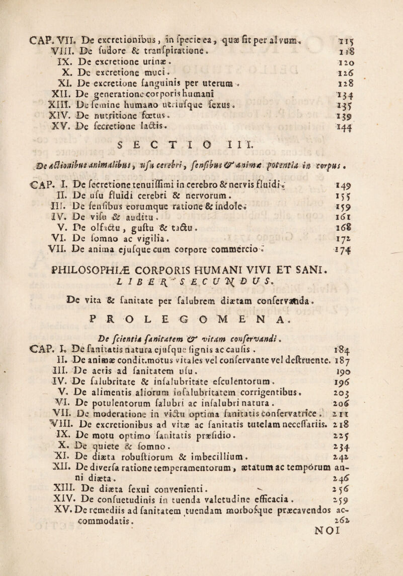 VIII. De fudore & tranfpiratione. 118 IX. De excretione urinae . 120 X. De excretione muci- > 116 XI. De excretione (anguinis per uterum-* 128 XII. De generatione corporis humani 134 XIII. De femine humano utrinfque fessus. 23) XIV. De nutritione foetus . 139 XV. De fecretione lactis. 144 SECTIO II I. De ACfioaibus animatibus * ufu cerebri, fenfbus^t anima fftfmtla w corpus • CAP* I. De fecretionetenuiffimi in cerebro & nervis fluidi* 249 II. De ufu fluidi cerebri & nervorum. 155 III. De fenfrbus corumque ratione fk indole* 159 IV. De vifo & auditu * 161 V. De olf tetu , guftu Bc ta&u. 168 VI. De iomno ac vigilia. 172* VII. De anima ejufque cum corpore commercio■» 174 PHILOSOPHIAE CORPORIS HUMANI VIVI ET SANI. L 1 B E S E C U %{ D U $* De vita 82 fani tat e per falubrem diaetam confervatida. P R O L E G 0 M EN A . 190 196 203 20^ 2 n De fcientU fanitafem vitam confervendi. CAP. L De fanitatis natura ejufque lignis ac caulis . II. De animae condit.motus vitales vel confervante vel definiente. 187 III. De aeris ad fanitatetn ufu. IV. De falubritate & infalubritate efculentorum. V. De alimentis aliorum iofalubritatem corrigentibus. VI. De potulentorum falubri ac infalubri natura. VII. De moderatione in vi&ti optima fanitatis tonfervatdce. VIII. De excretionifeus ad vitae ac fanitatis tutelam neccfiariis. 218 IX. De motu optimo fanitatis praefidio. 223 X. De quiete & fomno. 234 XI. De diaeta robuftiorum & imbecillium. 242 XII. De diverfa ratione temperamentorum > aetatum ac temporum an¬ ni diaeta. 24^ XIII. De diaeta fexui convenienti. ^ 256 XIV. De confuetudinis io tuenda valetudine efficacia. 259 XV. De remediis ad faniutem tuendam morbofque praecavendos ac¬ commodatis. 262 N 01