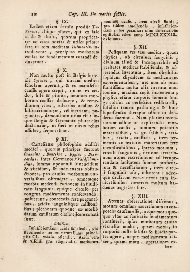 §. IX. Eodem etiam faeculo prodiit T4- Ke»ius, aliique plures, qui ex fale acido 8? alcali, quorum proprieta¬ tes ae vires noxias & utiles primus fere in rem medicam Belmontius in^ troduxerat , praecipuas morborum caufas ac fundamentum curandi de duxerunt ... $ X. Non multo poft in Befgiofurre- xit Syluius , qui novam medicis fcholatn aperuit , & ex tnanifeftis cauflis agere ccepit, quum ex aci¬ do , bile & pituita, omnkirn mor¬ borum caudas deducere , & reme¬ diorum vires , adverfus acidum & bilis acrimoniam , vel inertiam, pu¬ gnantes, demonfirare nifus eft : in- que Belgio & Germania pluresejus dodrinam x ut fieri in novis rebus afiblet, fequuti funt.. §• XI. Cartefianse philofophiae addici medici > quorum principes fuerunt Craanius , Bontckpc y Bigius BUn- cardus y inter Germanos Wnldfchmi* diusfumma opeannid funt acidum 8c vifeidum > & inde enatas obftru- diones, pro cauflis morborum uni- verfalibus obtrudere omnemque morbis medendi rationem influidi- tate fanguinis ejufque circulo* per congrua medicamenta confervando, pofuerunt, contemtis fere purganti¬ bus acidis- fanguinifque miffloni- bus j plethoram quoque cx morbi¬ darum caudarum claffe ejicere conati; funt Scholion i . Infufficientiam acidi & alcali 3 prc? ffabiliendis- rerum:? naturalium - princi¬ piis Clf Bohn ius offendit ... Acidi vero $£ vifeidi pro aflignandis* morborum. omnium caulis , item alcali fluidi }> pro iifdem amoliendis x infnfficien- tiam y nos peculiari olim didertationc epiftolari edita anno MDCLXXXI2L evicimus ^ § XII. Poftquam res tam medica, quam phyfica , ob circulum fanguinis , divinum illud & incomparabile ad veritates medicas flabiliendas & af¬ ferendas inventum , item obphilo- fophiam chymicam & mechanicam experimentalem , nec non ob prae- ftantiffima multa alia inventa ana¬ tomica , maxima cepit incrementa $ phydea etiam corporis humani lon¬ ge cultior ac perferior reddita ed:, (olidior tamen pathologia & huic fuperftruda therapia adhuc in defi- derio fuerunt . Nam- plurimi recen- tiorura adhuc in explicandis mor¬ borum caufis , nimium potentiis materialibus , v. gr. falibus , acri¬ bus acidis caufticis , item fer¬ mentis ac texturis materiarum fere inexplicabilibus , fpreta motuum , circuli fanguinis , nec non fecretio- num atque excretionum ad recupe¬ randam fanitatem fumme proficua¬ rum & neceffariarum , item circu¬ li fanguinis; ufu , inhaerent : adeo- que caularum- verus nexus- cum in¬ dicationibus curativis multum ha=~ denus negledus fuit . §. XIII.. Attenta? obfervatione difeimus motum omnium mutationumincor- poreiss caufam cfle, atque motu quo¬ que- vitae ac fanitatis fundamentum ^ ^contineri,- ipfas morborum* caufas vix alio modo , quam- motu corporis noftri folidas &> fluidas par¬ tes agere , neque medicamenta ali¬ terquam motu , operationes ex«. fere--