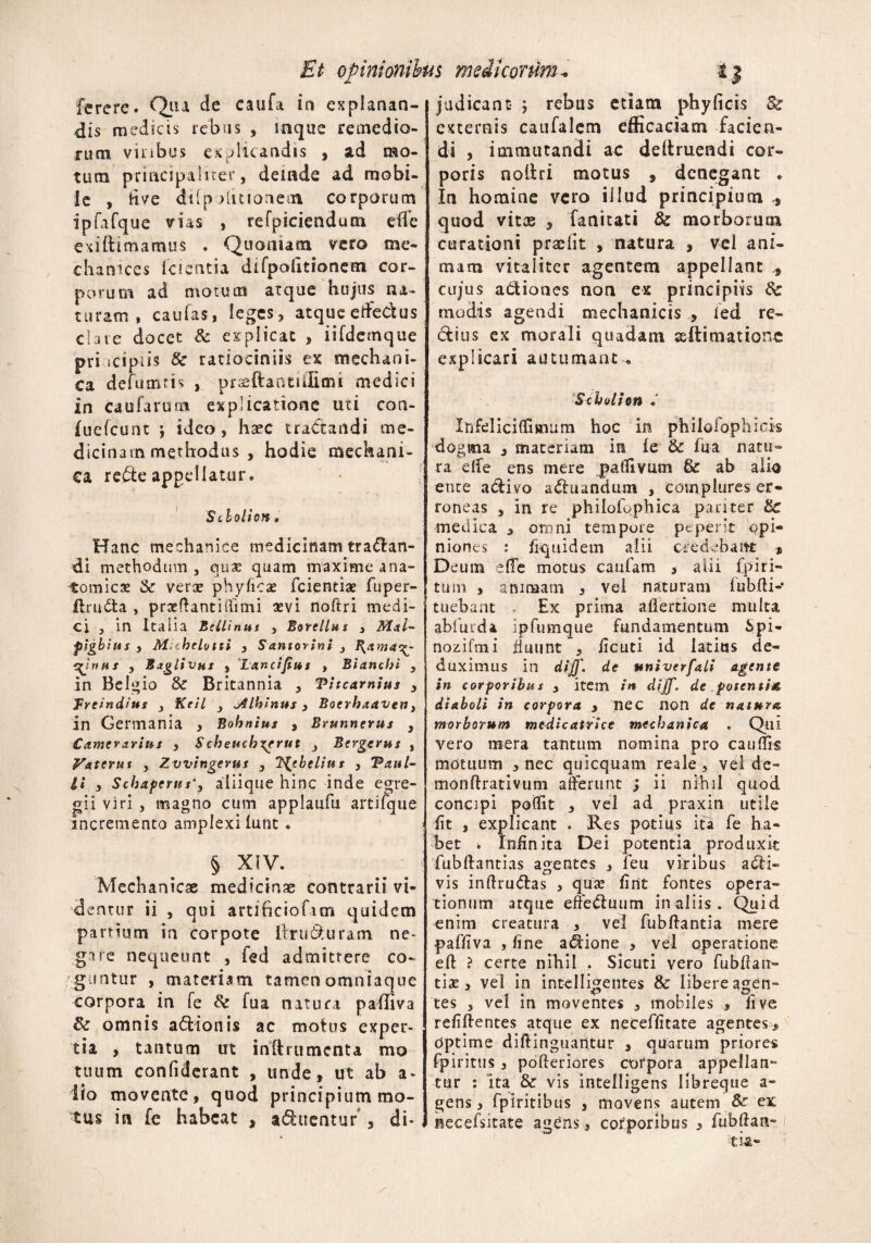 ferere. Qiia de caufa in explanan¬ dis medicis rebus , mque remedio¬ rum vinbus ex plicandis , ad mo¬ tura principaliter, deinde ad mobi¬ le , tive dilp ditionem corporum ipfafque vias , refpiciendura ede exi ft ima mus . Quoniam vero me- ehatvices icientia difpofitionem cor¬ porum ad motum atque hujus na¬ turam . caulas, leges, atque elfedus clare docet & explicat , iifdemque pri icipiis Sc ratiociniis ex mechani¬ ca defumm , praeftantiffimi medici in caularum explicatione uti con- fuefeunt ; ideo, haec tractandi me¬ dicinam methodus , hodie mechani¬ ca rede appellatur. Sdolion. Hanc mechanice medicinam tranan¬ di methodum 3 quae quam maxime ana¬ tomicae & verse phyfica* fcientiae fuper- ilruda , praeftantiftimi sevi noftri medi¬ ci j in Italia Belli nut , Borcllus 3 Mai- pigbius s Miehelotti , S antorini 3 B.amac^- ^irtiis 3 Baglivus , Lanciftus > Blancbi 3 in Belgio & Britannia , Pitcamius 3 Treindius 3 Keil 3 j4lhhtus > Boerhaaven y in Germania , Bohnius , Brunnerus y Camerarius , S cheucbxerut 3 Bergerus , Vaterus 3 Zvvingerus } TCjebelius , Paul¬ li , Schaperus*, aliique hinc inde egre¬ gii viri , magno cum applaufu artifque incremento amplexi lunt. § XIV. Mechanicae medicinae contrarii vi¬ dentur ii , qui artlficiofam quidem partium in corpote llruduram ne* garc nequeunt , fed admittere co¬ guntur , materiam tamenomniaque corpora in fe Sc lua natura paffiva & omnis adionis ac motus exper¬ tia , tantum ut inftrumenta mo tuum confiderant , unde, ut ab a* iio movente, quod principium mo¬ tus in fe habeat , aditentur , di¬ judicant ; rebus etiam phyficis Sc externis caufalcm efficaciam facien¬ di , immutandi ac deftruendi cor¬ poris nofiri motus , denegant . In homine vero illud principium quod vitas , fanitati 8c morborum curationi praeiit , natura , vel ani¬ mam vitaliter agentem appellant cujus adiones non ex principiis Sc modis agendi mechanicis , led re¬ ctius ex morali quadam seftimationc explicari autumant*, Scbolion * Irifelicidiaium hoc in philofophick dogma , materiam in fe & fua natu¬ ra elfe ens mere patlivum & ab alio ente adivo aditandum , complures er¬ roneas , in re philofophica pariter Sc medica 3 oro ni tempore pe per It opi¬ niones : fiquidem alii credebant * Deum effe motus caufam , alii fp i ri¬ tum , animam , vel naturam fubfti- tuebant . Ex prima allertione multa abfurda ipfumque fundamentum Spi- nozifmi fluunt , ficuti id latius de¬ duximus in diff. de univerfali agente in corporibus , item in dijj'. de potentia diaboli in corpora , nec non de natura morborum mcdicatrice mechanica . Qui vero mera tantum nomina pro cauffis motuum , nec quicquam reale, vel de- monftrativum aderunt ; ii nihil quod concipi pofiit , vel ad praxin utile fit , explicant . Res potius ita fe ha¬ bet ^ Infinita Dei potentia produxit fubftantias agentes y feu viribus adi- vis inftrudas > qua* fint fontes opera¬ tionum atque effeduum in aliis , Quid enim creatura , ve! fubftantia mere paffiva , fine adione , vel operatione efl ? certe nihil . Sicuti vero fubllaii- tiae, vel in intelligentes & libere agen¬ tes 3 vel in moventes , mobiles , live refiftentes atque ex neceffitate agentes. Optime diftinguaritur , quarum priores fpiritus, pofteriores corpora appellan** tur : ‘ita & vis intelligens Iibreque a- gens, fpiritibus 5 movens autem & ex necefsitate agens, corporibus , fubftan-