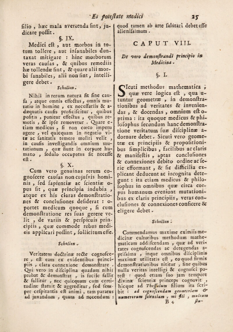 \IV poiejhie medici 25* filio , haec mala avenenda fint* ju¬ dicare poffit. §. IX. Medici eft > aut morbos in to¬ tum tollere , aut inianabiles dun- taxat mitigare : hinc morborum veras caufas 9 8c quibus remediis hae tollendae flnt 9 Si quare alii mor¬ bi fanabiles* alii non iint, intelli- gere debet. Scholhn. Nihil in rerum natura fit fine cau- fa y atque omnis effectus x omnis mu- satio in homine , ex neceftariis & a- daequatis caufis proficifcitur , quibus pofitis > ponitur efle&us , quibus re¬ motis s & ipfe removetur . Quare e - tiam medicus > fi non cceco impetu agere y vel quicquam in negotio vi¬ ta ac fanitatis temere moliri velit 3 ivt caufis inveftigandis omnium mu¬ tationum y quae fiunt in corpore hu¬ mano , fedulo occupatus fit neceffe «ft. §, x. Cum vero genuinas rerum co- gnofcere caufas noncujufvis homi¬ nis y fed fapientiae ac fcientiae o- pus fit , qu« principia indubia , atque ex his claras demonftratio- nes & conclufiones defiderat : o- portet medicum quoque , fi cum demonftratione res fuas gerere ve¬ lit y de variis Sc perfpicuis prin¬ cipiis j quae commode rebus medi¬ cis applicari poilint* folliciuiroefle. Scholhn Veritatem do<ftrinae rette cognofce- re y eft eam ex evidentibus princi¬ piis y clara connexione demonftrare . Qui vero in difciplina quadam nihil probat & demonftrat y is facile fallit fir fallitur y nec quicquam cum certi¬ tudine ftatuit Sc aggreditur fed feni per cefp i tantis eft animi, tam paratus ad juvandum 3 quam ad nocendum r quod tamen ab arte falutarl debet elTe aiienifsimum . C A P U T VIII. Dc vero dcmonflrandl principio to Medicina. §• L Sicuti methodus mathematica y quae vere logica eft , qua u- tunttir geometra? ,• in demonftra» tionibus ad veritates & invenien¬ das , Sc docendas , omnium eft o- ptima : ita quoque medicus & phi- Iofophus fecundum hanc demonftra¬ tione veritatum fuas difciplinae a» domare debet. Sicuti vero geome¬ trae ex principiis & proportioni¬ bus fimplicibus j facilibus acciaris & manifeftis y aptas conclufiones Sc connexiones debito ordine ac fe- rie efformant > Sc fic difficilia ex¬ plicant deducunt ac incognita dete¬ gunt : ita etiam medicus Sc philo¬ sophus in omnibus quae circa cor¬ pus humanum eveniunt mutationi¬ bus ex claris principiis 5 veras con¬ clufiones & connexiones conficere eligere debet. Scholhn o ! Commendamus m axime eximi is me¬ dicinae cultoribus methodum mathe¬ maticam addifeendam y quae ad veri» rates cognofcendas ac detegendas a» ptifsima 3 inque omnibus difciplinis maximae utilitatis eft y eo quod firmis demonftrationibus nititur 3 fine quibus nulla veritas intelligl & cognofci po- teft  quod etiam fuo jam tempore divinae fcientiae princeps cognovit , hicque ad Thejfalum filium ita feri- bit : adi cognofcendam geometriam &” numerorum (dentiam y mi fu 3 mu it um