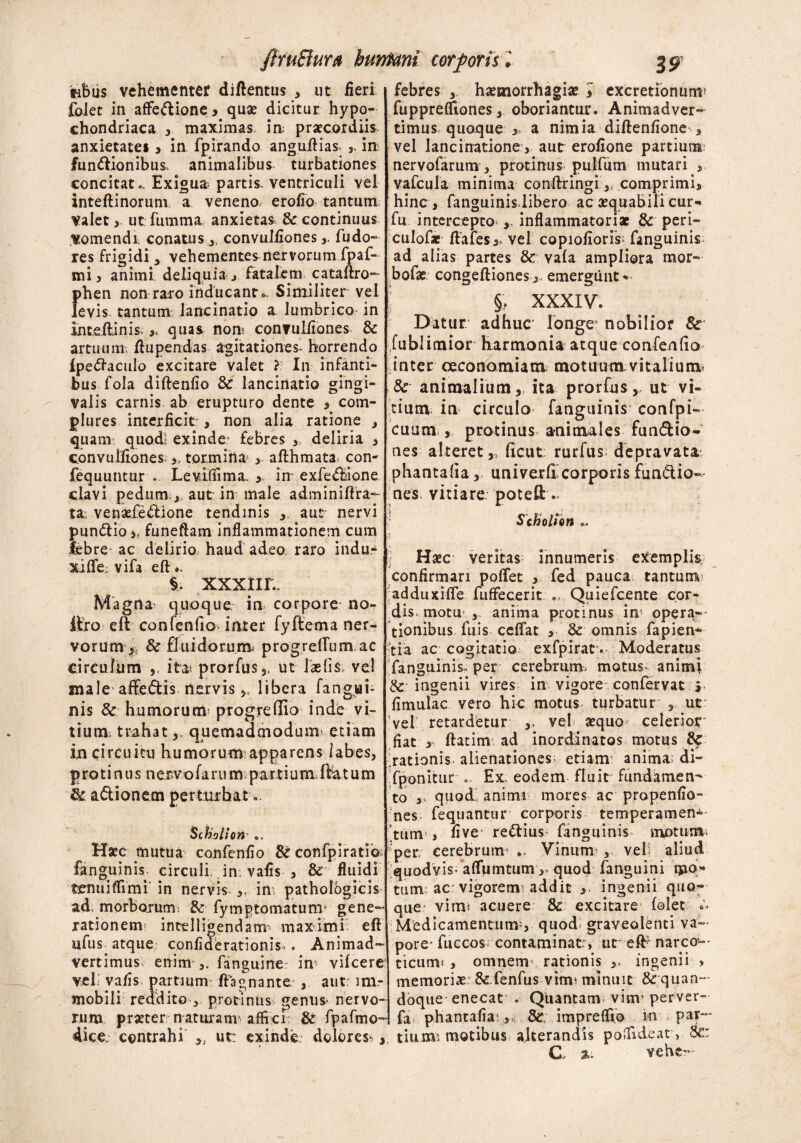 ftruSluu bunfani cor foris 'l ajp inbus vehementer diftentus , ut fieri folet in affeftione , quae dicitur hypo¬ chondriaca , maximas, ia praecordiis anxietate* , in fpirando anguftias, ,, ia fun<ftionibus> animalibus turbationes concitat.. Exigua partis, ventriculi vel inteftinorum a veneno, erofio tantum Valet ut fumma anxietas & continuus vomendi, conatus , convulfiones fudo- res frigidi * vehementes nervorum fpaf- mi 3 animi deliquia j fatalem cataftro- phen non raro inducant •» Similiter vel levis tantum lancinatio a lumbrico in inte.ftinis ,5 quas non; convulfiones & artuum; ftupendas agitationes, horrendo Ipefraculo excitare valet ? In infanti¬ bus fola diftenfio & lancinati© gingi¬ valis carnis ab erupturo dente , com¬ plures interficit; > non alia ratione , quam, quod! exinde- febres , deliria 3 convulfionestormina 3 afthmata con- fequuntur . Levifiima. 3 in exfe<ftione clavi pedum j aut in male adminiftra- ta: venarie&ione tendinis ,, aur nervi pundtio > funeftam inflammationem cum febre- ac delirio haud adeo raro indu¬ xi Ife; vifa eft.. §. xxxur.. Magna quoque in corpore no- ftfo eft confenfio inter fyftema ner¬ vorum^ & fluidorum, progrelfum ac circulum ,, ita» prorfus ,, ut laefis, vel male affedtis, nervis 3, libera fangjri- nis & humorum* progreffio inde vi¬ tium. trahat,. quemadmodum* etiam in circuitu humorum-apparens labes, Proti n u s netvofaru m partium ftat um & a&ionem perturbat «> Schollon Haec mutua confenfio confpiratio fanguinis, circuli in; vafis , & fluidi tcnuiffrmi' in nervis ,, in; pathologicis ad, morborum, & fymptomatunv gene¬ rationem* intelligendam* maximi; eft ufus. atque conflderationis.. Animad¬ vertimus, enim fanguine: in vilcere veli vafis partium- ftagnante. , aut: im¬ mobili reddito 3 protinus genus- nervo¬ rum praeter naturam affici & fpafmo- 4ice. contrahi ,, ut: exinde dolores;, febres , haemorrhagiae J cxcretiontim? fuppreffiones3 oboriantur. Animadver¬ timus quoque 3* a nimia diftenfione-, vel lancinatione, aut erofione partium nervofarum 3 protinus puifum mutari , vafcula minima conftringi,, comprimi, hinc , fanguinis,libero ac aequabili cur- fu intercepto-,, inflammatoriae & peri¬ culor* ftafes> vel copiofioris; fanguinis ad alias partes & vafa ampliora mor- bofae congeftiones, emergunt •- l §, XXXIV. Datur adhuc longe' nobilior 8c fublitnior Harmonia atque confenfio inter oeconomiam motuum vitalium; & animalium, ita prorfus,, ut vi¬ tium in circulo fanguinis confpi- cuum , protinus animales fun&io- nes alteret,, ficut: rurfus. depravata phantafia, univerfi’corporis functio¬ nes vitiare, poteft . r Schollon Haec veritas innumeris exemplis confirmari poflfet , fed pauca tantum adduxifle fuffecerit .. Quiefcente cor¬ dis, motu 3 anima protinus in opera¬ tionibus luis ceflat , & omnis fapien* tia ac cogitatio exfpirat. Moderatus fanguinis^ per cerebrum, motus^ animi Sc ingenii vires in vigore confervat i fimulac vero hic motus turbatur ,, ut: vel retardetur vel aequo celerior fiat , ftatim ad inordinatos motus & :rationis, alienationes; etiam; anima- di- fponitur =.. Ex eodem fluit fundamen¬ to , quod anima mores ac propenfio- nes fequantur corporis temperamen- ‘tum , five reCtius fanguinis motum; 'per eerebruur ». Vinum* 3 vel; aliud quodvisfafTumtumquod fanguini mo¬ tum-, ac: vigoremi addit 3, ingenii quo¬ que vimi acuere & excitare folet •* Medicamentum?, quodi graveolenti va¬ pore- fuccos^ contaminat:, ut eft- narco¬ ticum; , omnem rationis ,, ingenii , memoria: & fenfus vitni minuit &quan- doque enecat . Quantam; vim' perver- fa phantafiai ,< impreffio in par— tiunvi motibus alterandis poflidear, 8c: C, vehe—