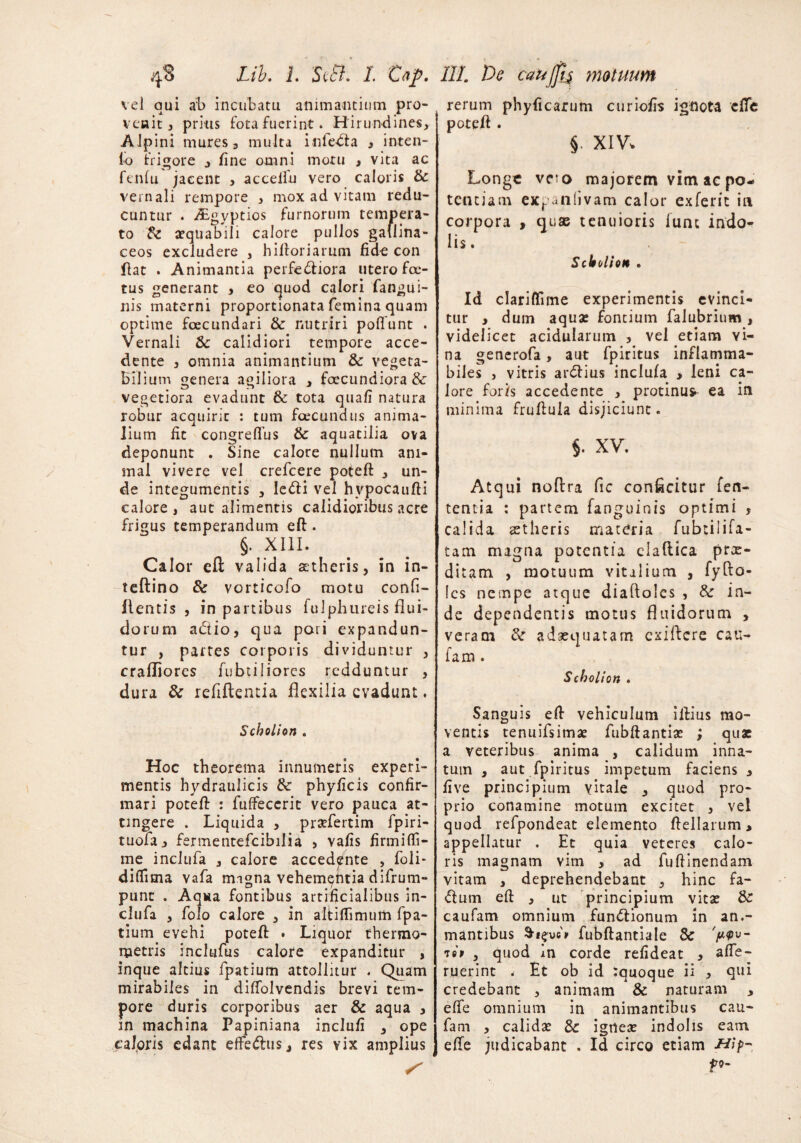 vel qui ab incubatu animantium pro¬ venit 3 prius fota fuerint. Hirundines, A lpini mures 3 multa inleda 3 inten¬ to frigore , tine omni motu , vita ac fentu jacent , accelfu vero caloris & vernali rempore , mox ad vitam redu¬ cuntur . ALgyptios furnorum tempera¬ to & aequabili calore pullos gallina¬ ceos excludere , hiftoriarum fide con flat . Animantia perfediora utero foe¬ tus generant 3 eo quod calori fangui- nis materni proportionata femina quam optime fcecundari & nutriri poliunt . Vernali &: calidiori tempore acce¬ dente } omnia animantium & vegeta¬ bilium genera agiliora , foccundiora & vegetiora evadunt & tota quali natura robur acquirit : tum foecundus anima¬ lium fit congrelfus & aquatilia ova deponunt . Sine calore nullum ani¬ mal vivere vel crefcere poteff 3 un¬ de integumentis 3 ledi vel hvpocaufti calore , aut alimentis calidioribus acre frigus temperandum eft . §. XIII. Calor eft valida aetheris, in in- teftino & vorticofo motu confi- 11 entis , in partibus fuIphureis flui¬ dorum adio, qua pori expandun¬ tur , partes corporis dividuntur 3 crafliores fubtiliores redduntur , dura & refiftentia flexilia evadunt. Scholion . Hoc theorema innumeris experi¬ mentis hydraulicis phyficis confir¬ mari poteft : fulfeccrit vero pauca at¬ tingere . Liquida 3 praefertim fpiri- tuofaj fermentefcibilia > vafis firmiflfi- me inclufa 3 calore accedente , foii- dilfima vafa migna vehementia difrum- punt . Aqua fontibus artificialibus in¬ clufa 3 folo calore 3 in altiflimum fpa- tium evehi poteft • Liquor thermo- metris incltifus calore expanditur , inque altius fpatium attollitur . Quam mirabiles in dilfolvendis brevi tem¬ pore duris corporibus aer & aqua , in machina Papiniana inclufi , ope caloris edant efFedus,, res vix amplius S rerum phyficarum curiofis ignota clTe poteft . §. XIV, Longe ve*’o majorem vim ae po¬ tentiam expaiilivam calor exferit in corpora , quse tenuioris fune indo¬ lis. Scholion . Id clariffime experimentis evinci¬ tur , dum aqua: fontium falubrium , videlicet acidularum 3 vel etiam Yi- na generofa, aut fpiritus inflamma- biles j vitris ardius inclufa 3 leni ca¬ lore for/s accedente 3 protinus ea in minima fruftuia disjiciunt. $. XV. Atqui noftra fic conficitur len¬ tentia : partem fanguinis optimi , calida stheris materia fubtilifi- tam magna potentia elaftica prx- ditam , motuum vitilium , fyfto- Ics nempe atque diafloles , & in¬ de dependentis motus fluidorum , veram &r adaequatam exiftere cau- fam . Scholion . Sanguis efl vehiculum illius mo¬ ventis tenuifsimae fubftantiae ; quae a veteribus anima , calidum inna¬ tum , aut fpiritus impetum faciens 3 ii ve principium vitale , quod pro¬ prio conamine motum excitet 3 vel quod refpondeat elemento ftellarum > appellatur . Et quia veteres calo¬ ris magnam vim , ad fuftinendam vitam , deprehendebant , hinc fa- dum eft 3 ut principium vitae de caufam omnium fundionum in an.- mantibus fubftantiale Sc V^u i99 3 quod m corde refideat 3 ape¬ ruerint * Et ob id :quoque ii 3 qui credebant 3 animam & naturam , effe omnium in animantibus cau¬ fam , calidae & igneae indolis eam ede judicabant . Id circo etiam pg-