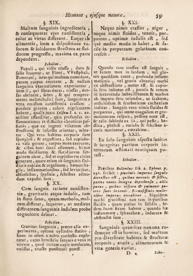 5 *jl4iu$ VMtoW# V* §. XIX. Multum fanguinis ingredientia. y & confequentet ejus conliftentia , color ac virtus differunt. Eaqueab alimentisitem a difpolitione va- forum & fo i id orum llrudura ac flui¬ dorum progreffu5i maxima ex parte dependent., l Scholion .. Populi » qui vi<5tu craffo , duro & fallo fruuntur, ut Finni, VVeftphali, EomeranL, item qui multum comedunt, parum, corpus exercent. , & nullam, fanguinis, exacuationem, experiuntur , item ii 3l qui fibras duras , craffas 3 den~ fas obtinent ,. fenes & qui tempera¬ mento melancholici fiunt, fanguinem e vena. emiiTum. conliftentia crafifurm , pondere gravem, , colore nigricantem habent 3 qualis juxta Celfttm L. z. c> 20.. utiliter effunditur, quia profundas in¬ flammationes et difficiles chronicas paf- fiones > quae ex. indenti vi fce.ru m; ob- ftruftione & infarSu oriuntur,, mina¬ tur • Qui vero habitus corporis funt fpongiofi ,. & anguft iora , fed copioiio- ra vafa gerunt, corpus motu exercent, &: cibos, boni fucci affumunt, hi non modo fluidiorem. &. floridiorem: fan¬ guinem alunt, fed et copiofiorem citius generant , quare etiam ob fanguinis flui¬ dioris copiam.& orgafmum, haemorrha- g-iis, inflammationibus, fed levioribus, abfcefsibus, fpafmis; ,, febribus admo¬ dum expofiti funt.. §. XX.. Cum fanguis, ratione confiftem o s t tiae, gravitatis, atque, indolis,, tam iq ftatu fano ? quam morbofo^muL- nim differat , fequitur, ut medicus differentem fanguinis indolem probe cognokere debeat,, Scholion 0. Gravitas; fanguinis , praeter alia ex¬ perimenta, optime cylindro ftatico , hunc in- ufum a, nobis, confedto explo¬ ratur , cujus beneficio, fanguis e vena in vitrum > quod certam.capit menluram* e.miffus, exafte ponderari poteft 0. §• xxl. Neque nimis craffus 5. niger r neque nimis fluidus , tenuis, pur¬ pureus „ optimae indolis, eft , fed quis medio» modo fe habet & fa¬ cile in purpuream; gelatinatn. con- ; crcfcit 1 Scholion a. Quando tam: craffus eft fanguis ut ferum mox in: lardum: , vel glu~- ten quoddam. coeat , profundae, inflam-- mationis , vel gravis chronici morbi ex obftru&ione , metus eft. Si copio- fo, fero» imbutus eft. , jecoris. renum in, fecernendo imbecillitatem & morbos; ab, impuro fero oriundos,, ut: fcabiem>, arthritidem. & fcorbuticam. cachexiam indicat,. Sanguis vero» nimis fluidus & purpureus, qui omne coagulum et gru- meicentiam refpuit,, peffime notse eft, &: talis, fiibitvde ex iisqui pefte, he~ <ftica , phthifi , variolis & febribus a- cutis moriuntur 3, extrahitur. §. XXI L. Ex. folo fanguinis afpe&u fanitas 8c'integritas partium corporis ia- ternarum aeftimari neutiquatn po« teiV. Scholion 0 i Praeclare Ballonius Lib. 2». Ephent. f*, 292. feribit plurimis impurus* fanguis detraBus cfl , quibus* mortuis & feBis3, 'partes omnes integra dtprehenfa 3 aliis purus , quibus vifcera & pulmones pK«- tres, funt inventi . f^rmofjjimis- mulie¬ ribus impurus> detrahitur . Siquidem morbi graviffimi non tam in partibus fluidis , quam potius, in» folidis,, fe- dem< luam. fixam habent , quando hae- inflammatae, fphaceiatse , induratae &: obftruci:^ funtc §, XXIII. 3 * Jv Sanguinis quantitas non una ea«- demque eft in homine , fed multum pro - diverfitate.' habitus, 8c ftrudturx: corporis , aetatis , alimentorum •vitae generis variat.