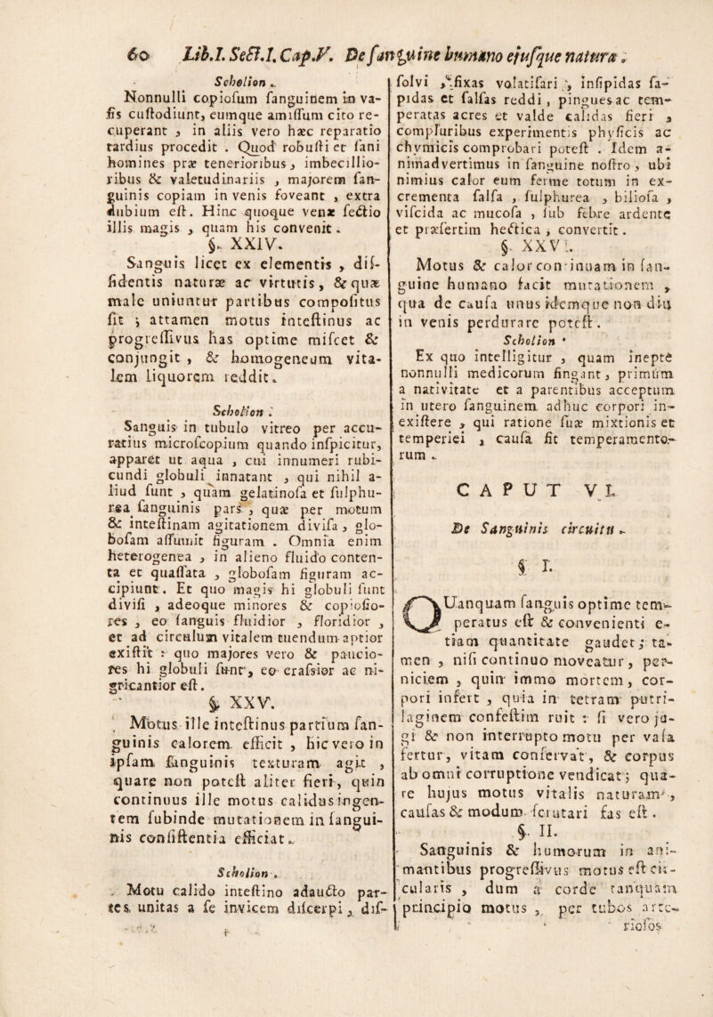 6® Lib,I. Se£I.I.Cap.F. De f inguine humano efufque natura ; Schollon .. Nonnulli copiofum fanguinem m va- fts cuftodiunt, cumque amiflum cito re¬ cuperant , in aliis vero haec reparatio tardius procedit . Quod robufti et fani homines prae tenerioribus, imbecillio¬ ribus & valetudinariis , majorem ian- guinis copiam in venis foveant , extra dubium eft. Hinc quoque venae feffio illis magis , quam his convenit. 5- xxiv. Sanguis licet ex elementis , di f- fidentis natura? ac virtutis, &qua& male uniuntur partibus compofitus fit j attamen motus inteftinus ac progiefli-vus lias optime mifcet & conjungit , & homogeneutn vita¬ lem liquorem reddit. Scbotiott l Sanguis- in tubulo vitreo per accu¬ ratius microfcopium quando infpicitur, apparet ut aqua , cui innumeri rubi¬ cundi globuli innatant , qui nihil a- liud funt , quam gelatinofa et fulphu- rsa (anguinis pars. , quae per motum & int.eftin.am agitationem divifa, glo- bofam afluunt figuram . Omnia enim heterogenea , in alieno fluido conten¬ ta et qnaflata , globofam figuram ac¬ cipiunt. Ec quo magis1 hi globuli funt divift , adeoque minores &r copiofio- res , eo {anguis fluidior 3 floridior , et ad circuluai vitalem tuendum aptior exiftit : quo majores vero & paucio¬ res hi globuli funt, ea crafsior ac ni¬ grica ntior eft. & XXV. Motus ille inteftinus partfum fan- guinis calorem- efficit , hic vero in ipfam, fimguinis texturam agit , quare non poteft aliter fieri, quin continuus ille motus calidus ingen¬ tem fubinde mutationem in iangui- nis confifientia efficiat s Schollon * . Motu calido inteftino adaucto par¬ tes, unitas a fe invicem diicerpidif- folvi ,\fixas volatifari , infipidas fa~ pid as et falfas reddi , pinguesac tem¬ peratas acres et valde calidas fieri , compluribus experimentis phyficis ac ch vmicis comprobari poteft . Idem a- nitnadvertimus in fanguine noftro, ubi nimius calor eum ferme totum in ex¬ crementa falfa , fulphurea , biliofa , vifeida ac mucofa , lub febre ardente et praefertiin heftica , convertit. §. XXV I. Motus &r calor coir inuam in fan¬ guine humano lacit mutationem y qua de caufa unus idemque non ditj in venis perdurare poteft:. Scholion * Ex quo intclligitur , quam inepte nonnulli medicorum fingant, primum a nativitate et a parentibus acceptum in utero fanguinem adhuc corpori in- exiftere , qui ratione fuce mixtionis ec temperiei , caufa fit temperamento¬ rum . i CAPUT VI. u ,J 4 Be Sanguinis circuitu ^ i r. * - } \ QUanquam fanguis optime tem¬ peratus eft & convenienti e.- tiam quantitate gaudet; ta* men 3 nifi continuo moveatur, per¬ niciem 3 quin* immo mortem , cor¬ pori infert , quia in 'cetram putri- laginem confeftim ruit r fi vero ju¬ gi &r non interrupto motu per vafa fertur, vitam canfervat’, Sc corpus ab omni corruptione vendicat; qua¬ re hujus motus vitalis naturam^, caufas & modum ferutari fas eft . §. II. *• Sanguinis & humorum in ani¬ mantibus progreftivus motus eft cir¬ cularis , dum a corde tanquinn principio motus 3 per tubos arte-,