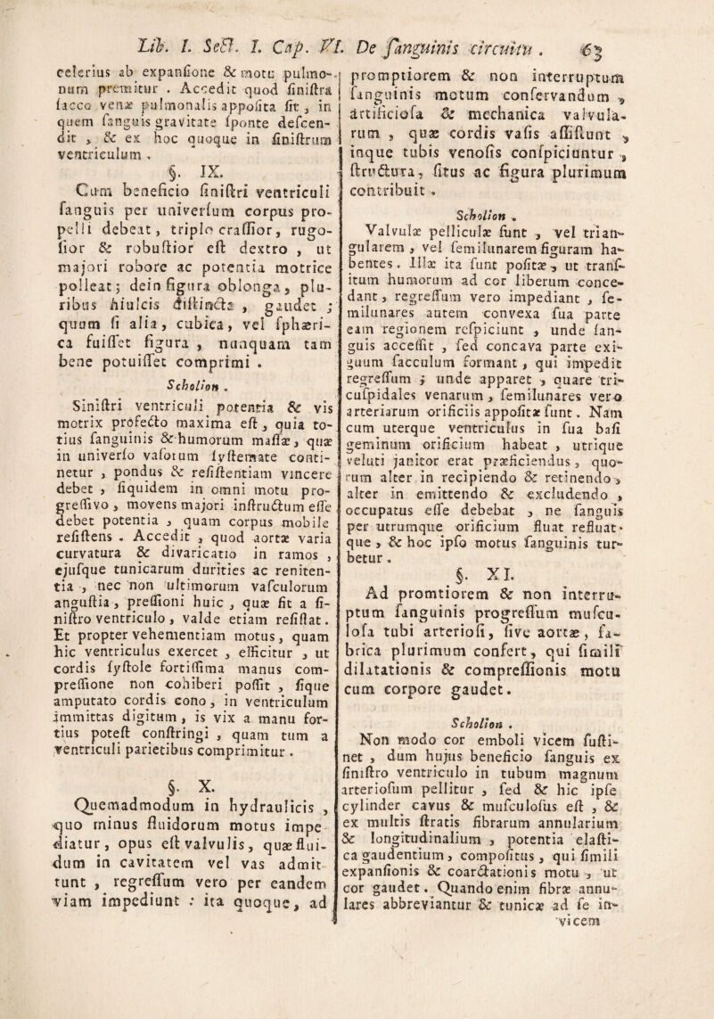 Ltb. L 'Se&. L Cup. fl. De Janguims circuitu . celerius ab^ expanflone & motu .pulmo- .j promptiorem tk non interruptum mim premitur . Accedit quod finiftra faccG venae pulmonalis appofita fit, in quem fanguis gravitate (ponte defcen- dit , & ex hoc quoque in iiniftnim ventriculum, §. JX. Cum beneficio finifiri ventriculi fanguis per nniverfum corpus pro¬ pelli debeat, triplo craflior, rugo- (ior & robufiior ell dextro , ut majori robore ac potentia motrice polleat; dein figura oblonga5 plu¬ ribus hiulcis difiiradb' , gaudet ; quum fi alia, cubica, vel fphaeri- ca fu i flet figura , nunquam tam bene potuiflfet comprimi . Scholi OH . Siniftri ventriculi. potentia Se vis motrix profetto maxima eft, quia to¬ tius fanguinis &humorum mafla?, quae in univerfo vafotum ly ftemate conti¬ netur , pondus <k refiftentiam vincere debet , liquidem in omni motu pro- greffivo, movens majori inftru&um e fle debet potentia , quam corpus mobile refiflens . Accedit , quod aortae varia curvatura & divaricatio in ramos , ejufque tunicarum durities ac reniten- tia -, nec non ultimorum vafculorum anguflia , preffioni huic , qua? fit a fi- niftro ventriculo , valde etiam refiflat. Et propter vehementiam motus, quam hic ventriculus exercet , efficitur , ut cordis fyftole fortiffima manus com- preffione non cohiberi poffit , fique amputato cordis cono, in ventriculum immittas digitum, is vix a manu for¬ tius poteft conftringi , quam tum a ventriculi parietibus comprimitur . §• x. Quemadmodum in hydraulicis , quo minus fluidorum motus impe diatur, opus efl: valvulis, quae flui¬ dum in cavitatem vel vas admit tunt , regrefTum vero per eandem 'viam impediunt : ita quoque, ad fanguinis artiiiciofa motum confervandum * <k mechanica valvula¬ rum , quae cordis vafis -afliflunt * inque tubis venofis confpiciuntur , ftru&ura, fitus ac figura plurimum contribuit . Scholion .. Valvula pelliculat fiint , vel trian¬ gularem , vel fem ilunarem figuram ha¬ bentes. Illa: ita funt polita? ^ ut tranf- itum humorum ad cor liberum conce¬ dant , regredam vero impediant , fe- tnilunares autem convexa fua parte eam regionem refpiciunt , unde fan¬ guis acceffit , fed concava parte exi¬ guum face alum formant , qui impedit regrefTum > unde apparet , quare tri- cufpidales venarum, femilunares vero arteriarum orificiis appofitae funt. Nam cum uterque ventriculus in fua bafi geminum orificium habeat , utrique veluti janitor erat praeficiendus, quo¬ rum alter in recipiendo & retinendo-, alter in emittendo & excludendo , occupatus effe debebat , ne fanguis per utrumque orificium fluat refluat* que , fk hoc ipfo motus fanguinis tur¬ betur . > xi. Ad promtiorem & non interru¬ ptum fanguinis progreflum mufcu- lofa tubi arteriofi, fi ve aortas, fa¬ brica plurimum confert , qui firailT dilatationis & compreffionis motu cum corpore gaudet. Scholion . Non modo cor emboli vicem fufli- net , dum hujus beneficio fanguis ex finiftro ventriculo in tubum magnum arteriofum pellitur , fed & hic ipfe cylindeq cavus & mufculofus efl: , & ex multis ftratis fibrarum annularium & longitudinalium , potentia elafti- ca gaudentium, compofltus, qui fimiii expanfionis & coartationis motu , ut cor gaudet Quando enim fibra? annu¬ lares abbreviantur '& tunica? ad fe in- 'vicem