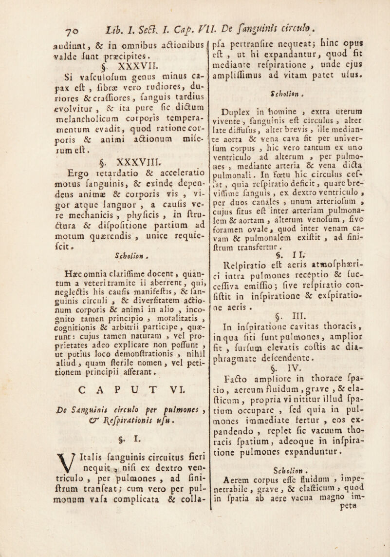 audiunt, 8c in omnibus a&icmibus valde lunt praecipites. § XXXVII. Si vafculofum genus minus ca¬ pax eft j fibras vero rudiores, du¬ riores & crailiores, fanguis tardius -evplvitur , ita pure fic ditium melancholicum corporis tempera¬ mentum evadit, quod ratione cor¬ poris & animi a&ionum mile- * rum eft. .§. XXXVIIL Ergo retardatio & acceleratio motus fanguinis, &■ exinde depen¬ dens animae & corporis vis , vi¬ gor atque languor , a caufis ve¬ re mechanicis , phyficis , in ftru- dura & difpolitione partium ad motum quaerendis , unice requie- fcit* Schollon * Haec omnia clariflime docent, quan¬ tum a veteri tramite ii aberrent, qui, negledis his caulis manifeftis, & (an¬ guinis circuli , & diverlitatem attio* nuin corporis & animi in alio , inco¬ gnito tamen principio , moralitatis , cognitionis & arbitrii participe , qua?- runt*. cujus tamen naturam , vel pro¬ prietates adeo explicare non poliunt , ut potius loco demonftrationis , nihil aliud , quam Herile nomen , vel peti¬ tionem principii afferant. CAPUT VI. De Sdnguinis circulo fer pulmones , O* l{efpirationis ufu. §* I, Vitalis fanguinis circuitus fieri nequit , nili ex dextro ven¬ triculo , per pulmones , ad fini- ftrum tranfeat; cum vero per pul¬ monum vafa complicata & colla- pfa pertranfire neqneat; hinc opus eft , ut hi expandantur, quod fic mediante refpiratione , unde ejus ampliffimus ad vitam patet ulus* Schollon . Duplex in homine , extra uterum vivente , fanguinis eft circulus , alter late diffufus, alterbrevis, ille median¬ te aorta &: vena cava fit per univer- fum corpus , hic vero tantum ex uno ventriculo ad alterum , per pulmo¬ nes , mediante arteria & vena difta pulmonali. In foetu hic circulus cef- fat , quia refpiratio deficit, quare'bre- viflime fanguis , ex dextro ventriculo , per duos canales , unum arteriofum , cujus fitus eft inter arteriam pulmona¬ lem & aortam , alterum venofum , live foramen ovale, quod inter venam ca¬ vam & pulmonalem exiftit , ad lini- ftrum transfertur < §. II. Relpiratio eft aeris atmofphasri- ci intra pulmones receptio fuc- ceftiva emiftio; ftve refpiratio con- fiftit in infpiratione & exfpiratio- nc aeris . §. III. In infpiratione cavitas thoracis, itiqua fiti funt pulmones, amplior fit , furfum elevatis coftis ac dia¬ phragmate defeendente. §. IV. Fa&o ampliore in thorace fpa- tio , aereum fluidum , grave , & ela- fticum, propria vi nititur illud fpa- tium occupare , fed quia in pul¬ mones immediate fertur , eos ex¬ pandendo , replet fic vacuum tho-r racis fpatium, adeoque in infpira¬ tione pulmones expanduntur. Schollon • Aerem corpus e fle fluidum , impe¬ netrabile , grave, 8c elafticum , quod in fpatia ab aere vacua magno im¬ petu