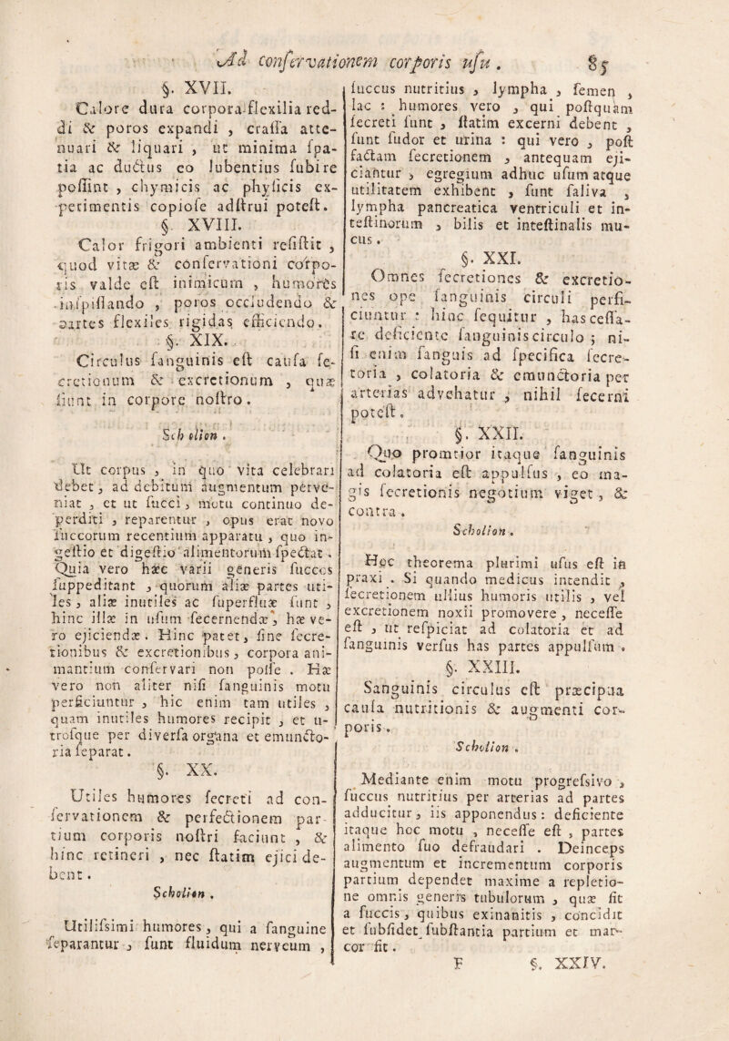 §. XVII. Calore dura corpora-flexilia red¬ di & poros expandi , craffa atte¬ nuari ik liquari , at minima fpa- tia ac dubius co Jubentius fubire pollint , chymicis ac phy ficis ex¬ perimentis copiofe adftrui potcft. § XVIII. Calor frigori ambienti refiPcic 5 quod vitae & coni er vatio ni coi po¬ lis valde eft inimicum , humorts iafpUiando s poros occludendo &■ oartes flexiles rigidas efficiendo. :§v XIX.., Circulus i anguinis eft catifa fe- 'cretionum k excoctionum 3 quae fiunt in corpore noftro. ■ i: f ; Sch olion . Ut corpus j in quo vita celebrari debet 5 ad debitum augmentum per ve¬ ru at 3 et ut fucci 3 motu continuo de¬ perditi 3 reparentur , opus erat novo luccorum recentium apparatu , quo in~ geilio et digeftio1 alimentorum fpediat. Quia vero haec varii generis fuccos luppe ditant 3 quorum aliae partes uti¬ les 3 alise inutiles ac fuperfluse fune 3 hinc illa: in uftitn fecernendce\ hte ve¬ ro ejiciendas. Hinc pateti fi ne lecre- fionibus k excretionibus 3 corpora ani¬ mantium confervan non polle . Rse vero non aliter nili fanguinis motu perficiuntur 3 hic enim tam utiles 3 quam inutiles humores recipit j et 11- trofque per di verfa organa et emunito-’ ria feparat. §. XX. Utiles h umores fecreti ad coii- J iervationem k perfedtionem par¬ tium corporis noftri faciunt , k bine retineri , nec flatim ejici de¬ bent . Scholion , Utilifsimi humores 3 qui a fanguine reparantur 3 fune fluidum nerveum , fucetis nutritius 3 lympha 3 femen 3 lac i humores vero j qui poftquam fecreti funt 3 flatim excerni debent , funt fudor et urina : qui vero 3 poft fadtam fecretionem 3 antequam eji¬ ciamur 3 egregium adhuc ufum atque utilitatem exhibent , funt faliva 5 lympha pancreatica ventriculi et in- t eft-inorum ^ bilis et inteftinalis mu¬ cus . §. XXL Omnes iecretioncs k excretio- nes ope fanguinis circuli perfi¬ ciuntur : hinc fequjtur , has cella¬ re deficiente fanguinis circulo ; ni- fi enim fanguis ad fpecifica fecre- toria 3 colato ria k emunctoria per arterias advehatur ? nihil fecerni poteft c 5’ xxii Qiio pronatior itaque fanguinis ad co latori a eft a po ullus , eo ma- gts iecretionis negotium viget, k contra* Scholion . Hoc theorema plurimi ufus eft ia ptaxi . Si quando medicus intendit fecretionem ullius humoris utilis , vel excretionem noxii promovere , neceffe eft 3 ut refpiciat ad colatoria et ad fanguinis verfus has partes appulfam * §. XXIII. Sanguinis circulus eft praecipua caufa nutritionis k augmenti cor¬ poris ■. Scholion . Mediante enim motu progrefsivo 3 fuccus^ nutritius per arterias ad partes adducitur 3 iis apponendus: deficiente itaque hoc motu , neceffe eft „ partes alimento fuo defraudari . Deinceps augmentum et incrementum corporis partiutn dependet maxime a repletio¬ ne omnis generrs tubulorum 3 quse fit a fuccis 3 quibus exinanitis , concidit et fubfideq lubftantia partium et mar¬ cor fit. P §. XXIV.