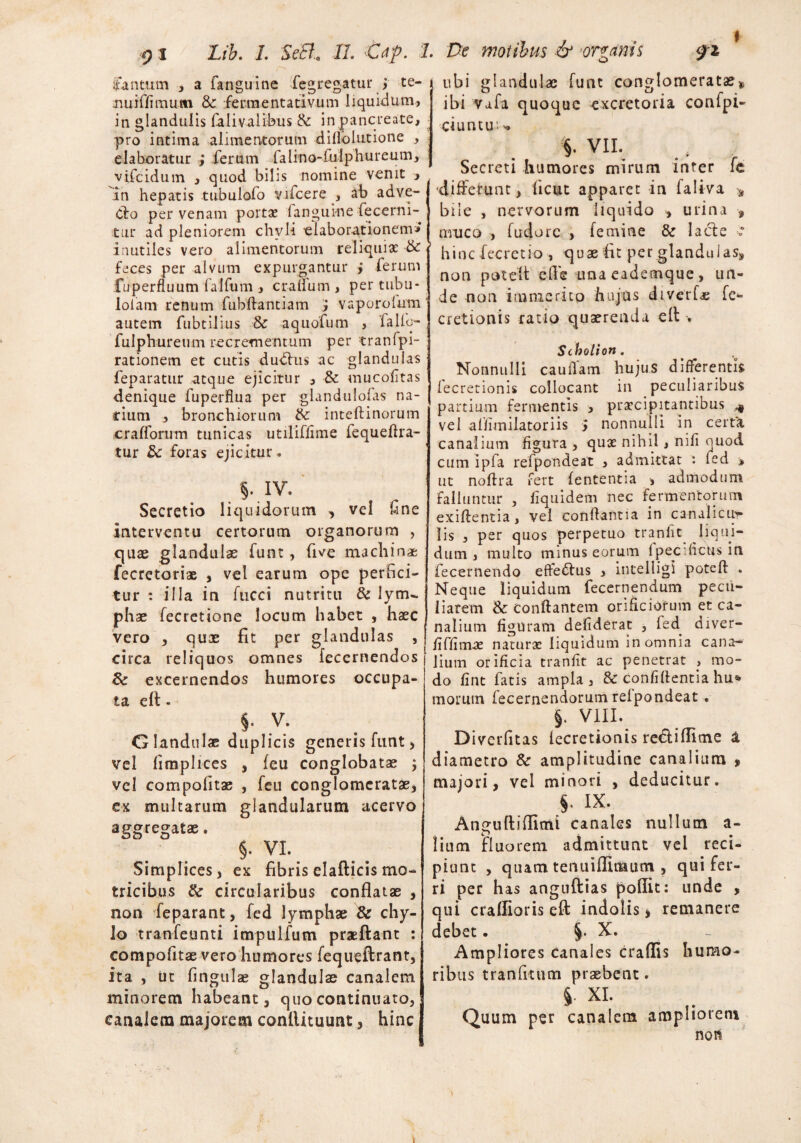 ubi glandulae fune conglomeratas» ibi Vafa quoque excretoria conipi- Cantum , a fanguine fegregatur | te- nuiffimum & fermentativum liquidum, in glandulis falivalibus & in pancreate, pro intima alimentorum diflbiutione , elaboratur ; ferum falino-fulphureum, vifeidum , quod bilis nomine venit , an hepatis tubulofo yifcere , ab adve- Clo per venam portae fanguine fecerni- tur ad pleniorem chyli elaborationem» inutiles vero alimentorum reliquiae & feces per alvum expurgantur > ferum fuperfluum falfum , craflum, pertubu- lolam renum fubftantiam J vaporolum autem fubtilius & aquofum , falfo- fulphureum recrementum per tranfpi- rationem et cutis duclus ac glandulas feparatur atque ejicitur , & mucofltas denique fuperflua per glandulofas na¬ rium , bronchiorum &: inteftinorum crafforum tunicas utiliffime fequeflra- tur 8c foras ejicitur* . §-.rv. Secretio liquidorum , vel line interventu certorum organorum , quae glandulae funt, five machinae fecretoriae , vel earum ope perfici¬ tur : illa in fucci nutritu & lytru phae fecretione locum habet , haec vero , quae fit per glandulas , circa reliquos omnes fecernendos &: excernendos humores occupa¬ ta elt - §• v. Glandulae duplicis generis funt, vel limplices , feu conglobatae ; vel compofitae , feu conglomeratae, ex multarum glandularum acervo aggregatae. §. VI. Simplices, ex fibris elafticis mo- tricibus & circularibus conflatae , non feparant, fed lymphae & chy¬ lo tranfeunti impulfum praeftant : compofitae vero humores fequeftrant, ita , Ut fmgulae glandulae canalem minorem habeant, quo continuato, canalem majorem conllituunt, hinc ciuntu'- * VII. Secreti humores mirum inter fc •differunt, ficut apparet in (aliva * bile , nervorum liquido , urina , muco , fudorc , femine 8e lacie : hinc fecretio , quae fit per glandulas, non poteit efle una eademque, un¬ de non immerito hujus diverf* fe- cretionis ratio quaerenda ell . Scholion. Nonnulli cauifam hujus differentis fecretionis collocant in peculiaribus partium fermentis , praecipitantibus ^ vel affimilatoriis > nonnulli in certa canalium figura , quae nihil , nili quod cum ipfa refpondeat , admittat : fed > ut noflra fert lententia , admodum falluntur , fiquidem nec fermentorum exiflentia, vel conflantia in canalicii?* lis , per quos perpetuo tranfit liqui¬ dum , multo minus eorum f pecificus in fecernendo effeblus , intelligi potefl . Neque liquidum fecernendum pecu¬ liarem & conflantem orificiorum et ca¬ nalium figuram defiderat , fed diver- /iffimse naturae liquidum in omnia cana¬ lium orificia tranfit ac penetrat > mo¬ do fint fatis ampla, & confidentia hu» morum fecernendorumrelpondeat , §. VIII. Diverfitas lecretionis rectiflitne a diametro & amplitudine canalium , majori, vel minori , deducitur. §. IX- An^uftiflimi canales nullum a- lium fluorem admittunt vel reci¬ piunt , quam tenuifllnaum , qui fer¬ ri per has anguftias poflit: unde , qui crailioris efl: indolis, remanere debet. §. X. Ampliores canales craflis humo¬ ribus tranfitum praebent. J. XI. Quum per canalem ampliorem nor*