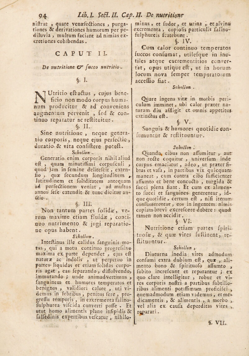 niftrat , quare venaefedtiones > purga¬ tiones & derivationes humorum per pe- diluvia 3 multum faciant ad nimias ex- cretion.es cohibendas-. CAPUT II. De nutrit ion e & fttcco nutritio- §. I. Xj Utricio efladus cujus bene- ficio non modo corpus huma¬ num producitur & ad conveniens augmentum pervenit , fcd & con¬ tinuo reparatur ac reftituitur. II. Sine nutritione , neque genera¬ tio corporis, neque ejus perfectio, duratio & vita confiflere potell. Scholion Generatio, enim corporis nihilaliud eft , qtiara minutiflimi corpufculi , quod jam in femine delitefcit , exten- fio 3 quas fecundum longitudinem , latitudinem et foliditatem antequam ad pe-rfedlionem veniat > ad multos annos^ fefe extendit & tunc dicitur au- §. nr. Non tantum partes folidae , ve¬ rum maxime etiam fluidas , conti¬ nuo nutrimento Sc jugi reparatio¬ ne opus habent. Scholiotr. Inteftinus ille calidus fangninis mo¬ tus, qui a motu continuo progrefsivo maxima ex. parte dependet , ejus eft naturae ac indolis , ut perpetuo in partes*- liquidas et etiam folidas corpo¬ ris agat , eas feparando, difiolvendo. Immutando^ i unde animadvertimus , fanguinem et humores temperatos et benignos , validiori calore , uti vi¬ demus in febribus 5 penitus fere 3 pro- greffu temporis 3 in excrementa falino- Tulphiirea vifeida converti poffe . Et utut homo alimentis plane infipidis & falfedinis expertibus, vefcatur , nihilo¬ minus , et fudor, et urina et afvinai4 excrementa , copiolis particulis faiino- fulphureis fcatebunt. §. IV. Cum calor continuo temperatos , fuccos confumat, utilefquc in inu¬ tiles atque cxcrementitios conver¬ tat, opus utique eft, ut in horum* locum nova femper tempsratouim acceflio Eat. S cholion . Quare ingens vitae in morbis peri¬ culum imminet, ubi calor praeter na¬ turam diu affligit et omnis appetitus e xt in cius eft. § V.. Sanguis & humores quotidie con- r o n. J iumuntur <k rettituuntur*. Sxholion »■ Quando, cibus non affumitur aut non re<5Ie coquitur , univerfum inde corpus emaciatur, adeo, ut praeterfi- bras et. vafa , in partibus vix quicquam maneat , cum contra cibo fufticienter affumto et bene concodto , turgida Sc fucci plena fiant. Et cum ex-alimen** to fucci et fanguines* generentur, id- que quotidie, certum eft , ni/i iterum confutuerentur, eos in ingentem- nimis copiam brevi excrefcere debere : quod tamen non accidit. §’ VI. Nutritione etiam partes fpiri- tuofae&: quae vires fuiiinemre- CEi tuuntur., Scholicn 3 Diuturna inedia vires admodum confumi extra dubium eft, quae alia¬ mento bono & fpirituofo alfumto , fubito increfcunt et reparantur ; ex quo clare intelligitur , robur et vi¬ res corporis noftri a partibus fubtilio- ribus alimenti potiffimum profleifei 3 quemadmodum etiam videmus , etme- dicamentis > & alimentis.,, a morbo , vel alia ex. caufa deperditas vir.es , reparari„ 3 ’ “ §, VIL