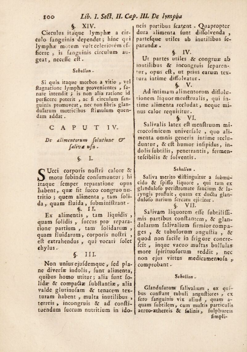 ICO Lib. 1. SeB, 1L C<tp~ 11L De lympha $. XIV. Circulus itaque lymphae a cir¬ culo fanguinis dependet; hinc qui lympha motum vu-It celeriorem ef¬ ficere y is fanguinis circulum au¬ geat, nece fle efl * Scholion ~ Si quis itaque morbos* a vitio , vel ftagnatione lymphae provenientes , fa¬ nare intendit j is non alia ratione id perficere poterit , ac fi circulum fan¬ guinis promoveat, nec non fibris glan¬ dularum motricibus ftisnulum quen- dam addat. C A P U T I V. De alimentorum folutiont O' faliv£ ufa . §, L SUcci corporis noftri calore & motu fubinde confumuntur; hi itaque femper reparatione opus habent, quae iit fucco congruo nu¬ tritio ; quem alimenta y tam loli- da, quam fluida, fubminiArant • $. II. Ex alimentis , tam liquidis , quam folidis , fuccus pro repara¬ tione partium , tam (olidarum , quam fluidarum, corporis noftri , efl: extrahendus , qui vocari folet chylus. §. 11L Non uniusejufdemque, fcd pla¬ ne diverfae indolis, funt alimenta, quibus homo utitur; alia funt fo- lidse & cotrrpa&se fubflantiae, alia valde glutinofam 8c tenacem tex¬ turam habent , multa inutilibus , terreis > in congruis 8c ad confli- tuendum fuccum nutritium in ido neis partibus fcatjent . Quapropter dura alimenta lunt diflolvenda , partefque utiles ab inutilibus fe- parandae . § IV. Ut partes utiles & congruae ab inutilibus & incongruis fepiren- nir, opus efl, ut prius earum tex¬ tura intime diflolvatur. V. Ad intimam alimentorum diflolu- tionem liquor mcnftrualis, qui in¬ time alimenta recludat, neque mi¬ nus calor requiritur. 5. VI. Salivalis latex efl menftruum mi- crocolmicum univerfalc , quo ali¬ menta omnis generis intime reclu¬ duntur, & efl humor iniipidus, in¬ dolis fu b t i 1 i s, penetrantis, fermen- tefcibilis & folventis. Scholion . Saliva merito diftinguitur a lubmii- eido & fpilfo liq uore , qui tam ex glandulofo periflromate faucium & la¬ ryngis profiuit, quam ex duclu glan~ dulofo narium fcrcatu ejicitur . > VII. Salivam liquorem efle fubtilifli- mis partibus: conflantem, & glan¬ dularum faliyaliutn firmior compa¬ ges , & tubulorum anguflra , & quod non facile ia frigore concre- fcit , inque vacuo multas bullulas-- more fpsrituoforum reddit , nec non ejus virtus medicamentofa 1 comprobant - Scholion Glandularum; falivalium , ex qui¬ bus confiant, tubuli anguAiores , ex fero fangiiinis> vix aliud , quam a- quam fubtilem, cum multis particulis aereo-aethereis & klinis, fulphureis fimpli-