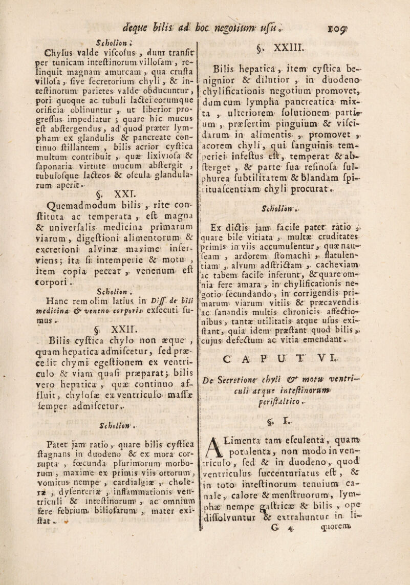 deque hilis ad hoc negotium ufu« $09? Sxholion » Chylus valde vifcofus , dum tranfir per tunicam inteftinorum villofam > re¬ linquit magnam amurcam , qua crufta villofa y live fecretorium chyli y & in¬ teftinorum parietes valde obducuntur, pori quoque ac tubuli ladei eorumque orificia oblinuntur , ut liberior pro* greftits impediatur $ quare hic mucus eft abftergendus> ad quod praeter lym¬ pham ex glandulis & pancreate con¬ tinuo ftillantem , bilis acrior^ cyftica multum contribuit y quae Jixiviofa & faponaria virtute mucum abftergit , tubulofque la&eos & ofcula. glandula¬ rum aperit»- §. XXT. Quemadmodum bilis r rite con- fiituta ac temperata , eft- magna & univerfalis medicina primarum viarum , digeftioni alimentorum & excretioni alvinae maxime infer- viens; ita> ft intemperie & motu* , item copia; peccat r venenunv eft corpori. Scholhn „ Hanc rem olim latius in Diff de bili medicina & venena corpori& exfecuti fu¬ mus . §, XXII. Bilis cyftica chylo non seque3 , quam hepatica admifcetur, fed prae¬ cedit clrymi' egeftionem ex ventri¬ culo Sc viam qua fi praeparat y bilis vero hepatica , quae continuo af¬ fluit, chyiofae ex ventriculo maflte femper admifcetur»- % Scholion . Patet jam’ ratio, quare bilis cyftica ftagnans in duodeno & ex mora1 cor¬ rupta , foecunda plurimorum morbo¬ rum , maxime ex primis viis ortorum , vomicus nempe' , cardiaigiae ,♦ chole¬ ra , dylenteriae y inflammationis ven¬ triculi inteftinorumi , ac omnium fere febriunt biliofarun* mater exi* flat v §> XXIIL Bilis hepatica, item cyftica be¬ nignior & dilutior , in duodeno- [chylificationis negotium promovet, dum cum lympha pancreatica mix¬ ta ,, ulteriorem folutionem partii um , praefertim pinguium &r vifci- darum in alimentis ,, promovet r acorem chyli, qui; fangiiinis tem¬ periei infeftus eft ,, temperat & ab- fterget , 8c parte fua refinofa ful- phurea fubtilitatenr & blandam fpi- rituafcentiam chyli procurato. | Scholion Ex di<ftis jam facile pater ratio quare bile vitiata , multae cruditates primis inviis accumulentur, quaenau— Team , ardorem ftomachi 3% flatulen¬ tiam ,) alvum adftri<ftam r cachexiam dc tabem^ facile inferunt, & quare om¬ nia fere amara , in’ chylificationis ne^ 'gotia fecundando, in corrigendis pri¬ marum’. viarum vitiis & praecavendis ac fanandis multis chronicis affe&io-- nibus, tantae utilitatis atque ufus exi— ftant'y quia idem praeftant quod bilis cujus defeftum ac vitia emendant. ? C A- F U T VI, De Secretione' chyli O* motu ventri— culi atque inteftinorurtP perij §*♦ f- Atdmenta tam efculenta, quam- potulenta, non modo in ven¬ triculo, fed &' in* duodeno ,- quod ventriculus fuccenturiatus eft , & in toto inreftinorum tenuium ca¬ nale, calore & menftruarurrr, lym¬ phae nempe gaftricae bilis ope diffolvuntur & extrahuntur m li-