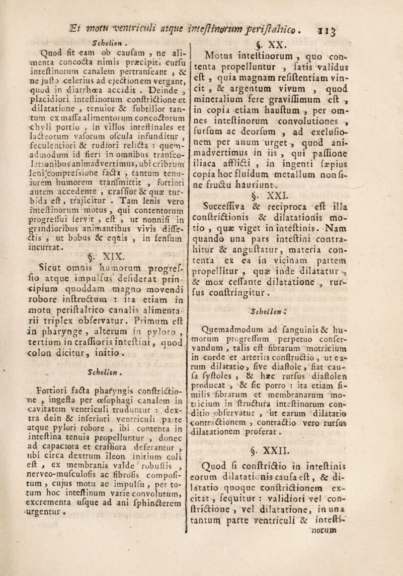 Ei motuventriculi atque int eft inorum jperiftahuo * i i £ Scbolion . Quod fit eam ob caufam , ne ali¬ amenta concodla nimis prsecipiti curfu inteftinorum canalem pertranfeant , & ne julla celerius ad ejedlionem vergant, quod in diarrhoea accidit . Deinde * placidiori inteftinorum conftridlione et dilatatione * tenuior Sc fubtilior tan¬ tum ex maflaalimentorum concodlorum chyli portio , in villos inteftinales et ladieorum vaforum ofcula infunditur , feculentiori & rudiori relidla : quem¬ admodum id fieri in omnibus tranfco- Jationibus animadvertimus, ubi cribrum lenhcomprefsione fadla * tantum tenu¬ iorem humorem trarifmittit , fortiori autem accedente , craffior & qu& tur¬ bida eft, trajicitur . Tam lenis vero intefiinorum motus* qui contentorum progrefiui fervit , eft ■, ut nonnifi in grandioribus animantibus vivis diffe¬ riis * ut bobus Sc eq&is , in fenfum incurrat.. %? XIX. Sicut omnis humorum progref- fio atque impulfus defiderat prin¬ cipium quoddam magno movendi robore inftru&um : ita etiam in motu periftaltico canalis alimenta rii triplex obfervatur. Primum cfl in pharynge , alterum in pyloro, tertium in cradioris inteftini, ouod • * j, . colon dicitur, initio. Scbolion . Fortiori fadla phafyngis conftridlio- me 3 ingefta per oefophagi canalem in cavitatem ventriculi truduntur : dex¬ tra dein & inferiori ventriculi parte atque pylori robore , ibi contenta in inteftina tenuia propelluntur , donec ad. capaciora et craffiora deferantur , ubi circa dextrum ileon initium ccfii eft j ex membranis valde robuftis , nerveo-mufculofis ac fibrofis compofi- tum , cujus motu ac impuifu , per to¬ tum hoc inteftinum varie convolutum, excrementa ufque ad ani fphindterem urgentur* §. XX. Motus inteftinorum , quo con- tenta propelluntur , fatis validus eft , quia magnam refiftentiam vin¬ cit , & argentum vivum , quoi mineralium fere gravi (Fimum eft 9 in copia etiam hauftum , per om¬ nes inteftinorum convolutiones , furfum ac deorfum , ad exclufio- nem per anum urget , quod ani¬ madvertimus in iis , qui paffione iliaca afflidli , in ingenti fsepius copia hoc fluidum metallum nonfn» ne frudht hauriunt „ .§. XXI. Succeffiva & reciproca eft illa conftrhftionis 8c dilatationis mo¬ tio , quss viget in inteftinis. Nam quando una pars inteftini contra¬ hitur Sc angnftatur, materia con¬ tenta ex ea in vicinam partem propellitur , quae inde dilatatur s mox ceffante dilatatione , rur- fus conftringitur. Scbolion Z Quemadmodum ad fangiilnis& hu¬ morum progrefliim perpetuo confer- vandum , talis eft fibrarum motricium in corde et arteriis tonftruclio , ut ea¬ rum dilatatio, five diaftole , fiat cau- fa fyftoles » & h*c rurfus diaftolen producat-3 & fic porro : ita etiam fi- milis fibrarum et membranarum mo- tiicium in ftrudlura inteftinorum con¬ ditio obfervatur , ut earum dilatatio con tradi ionem , contradlio vero rurfus dilatationem proferat. §. XXII. Quod fi conftridlio in inteftinis eorum dilatationis caufa eft, & di¬ latatio quoque conflri&ionem ex¬ citat , fequitur : validiori vel con- ftridlione , vel dilatatione, in una tantum parte ventriculi & inteftW norum