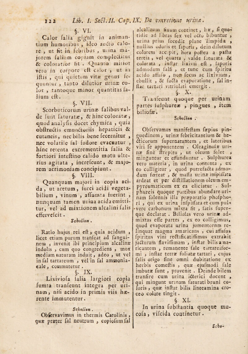 §. VI. Calor falia gigfnit in animan¬ tium humoribus , ideo audto calo¬ re , ut 61 in febribus , uiina ma¬ jorem fal.ium copiam complectitur 6c coloratior ht . Quanto mitior vero in corpore e It calor , ut in illis , qui quietum vitae getuis le- quuntur , tanto dilutior urinse co¬ lor , tantoque minor quantitas fa- lium cft. §. VII. Scorbuticorum urinae- falibus val¬ de lunt laturatae, & hinc colorat* , quod analyfis docet ehymica , quia obftru&is emunctoriis hepaticis & cutaneis, nec bilis bene feccrnitur , nec volatile fal fudore evacuatur , hinc retenta excrementitia falia tk fortiori inteftino calido motu ulte¬ rius agitata , increfeunt, 6c majo¬ rem acrimoniam concipiunt. §. VIII. Quanquam majori in copia aci¬ da , ut acetum, fucci acidi vegeta¬ bilium , vinum , aflumta fuerint , nunquam tamen urina acida emitti¬ tur, vel ad mixtionem alcalini falis effervefeit. Scbolion . Ratio hujus rei eft * quia acidum , licet etiam purum tranfeat ad fangui- nem 5 invenit ibi principium alcalini indolis , cum quo congrediens > mox mediam naturam induit, adeo 3 ut vel in fal tartareum , vel in fal aminonia- cale, commutetur. §. IX. Lixiviofa falia largiori copia fumta tranfeunt integra per uri¬ nam, nili acido in primis viis hae¬ rente immutentur. Scbolion . Observavimus in thermis Carolinis , quas prsecer fal neutrum , copiofumfal alcalinum fixum continet, hae, fi quo« tidie ad libras fex vel odo bibuntur > urina prius fecedit plane limpida , nullius odoris et faporis, dein dilutum colorem accipit, hora poltea a p%ftu tertia , vel quarta , valde faturata &£ colorata , indar lixivii eft , laporis admodum falli , et tunc cum fpiritu acido affufo , non fecus ac lixivium* ebullit , & fa<5ta evaporatione, fal in¬ dar tartari vitriolati emergit . §. X. Tiaafeunc quoque per urinam partes iulphureae , pingues , item biliofse. Scbolion Obfervamus manifedam faepius pin¬ guedinem , urin£ febricitantium & he- dticorum fuperaatantem , et lateribus viri fe apponentem . Oleaginola? uri¬ nae line drepitu , ut oleum folet , minguntur et effunduntur . Sulphurea vero materia , in urina contenta , ex eo colligitur , quod putrefada admo¬ dum foeteat , &■ maifa urinae inipidata ardeat et per diftiilationem oleum em- pyreumaticum ex ea eliciatur . Sul¬ phureis quoque partibus abundare uri¬ nam folennis illa praeparatio phofpho- ri , qui ex urina infpilfata et cum puN •vere carbonum mixta fit , latis fuper- que declarat . Biliofas vero urinae ad¬ mixtas effe partes , ex eo colligimus, quod evaporata urina jumentornm re¬ linquat magma amaricans , cuiaffufus fpiritus vini redificatitfimus extrahit jaCturam flavidimam , indar bilis ama¬ ricantem , remanente fale tartareifor- mi , indar terrae foliata tartari , ctijus falis origo line omni dubitatione ex herbis comedis , quae ejufmodi fale imbutae funt , provenit . Deinde bilem tranlire cum urina iCterici docent , qui mingunt urinam faturati bruni co¬ loris 3 quae indar bilis linteamina cro¬ ceo colore tingit. §■ XI. ■ In urina fubllantia quoque mu¬ co ia , vifeida continetur. Scho-
