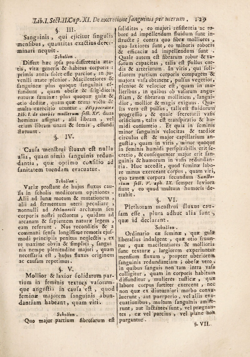 %ib.lSeBlWCup.XL 'De mntim fanguinisferuterum . V29 §. III. Sanguinis , qui ejicitur ‘lingulis tmenfibus, quantitas -exa&ius deter¬ minari nequit-. Schollon « 'Differt haec ipfa pro differentia aeta¬ tis , vitae generis ■& ^habitus corporis : -primis annis folet effe parcior-, in ju¬ venili xtate plenior. Macilentiores bc fanguineas plus quoque ‘fanguinis ef- rfunchmt -, quam ©befx '& Frigidioris naturae . feminae: plus quoqux gulx & -otio deditae, quam qux tenui viclu -& multo ^exercitio utuntur . Hippo erat es Lib. I. de ihorbis mulierum feEi. Rp'. duas .heminas affignat , alii libram vel etiam libram unam 8c lemis *, effundi ifta tuunt. IV. j 'Caufa tnenftrui fluxu* eft nulla alia, quam nimia fanguinis redun¬ dantia , qua; optimo cofdilio ad fanitatem tuendacn evacuatur. Scholion Varix proftant de hujus fluxus cau¬ lis in fcholis medicorum opiniones . JUii ad lunas motum & mutationem , alii ad fermentum uteri peculiare , nonnulli ad Helmontii archaeum feu corporis noftri re<5lorem , quidam ad arcanam & fapiemem naturae legem , eam referunt . Nos reconditis. & a communi fenfu longiflirae remotis ejuf- modi principiis penitus negle&is , ex re maxime obvia 3c fimplici , fangui nis nempe plenitudine majori , quam neceflaria eft , hujus fluxus originem ac caufam repetimus. - . $■ v. Mollior Sc laxior folidarum par¬ tium in feminis textura, vafcmrm- que angnfti i in catifa eft , quod feminas majorem fanguinis abun¬ dantiam habeant, quam viri. Schclion . Quo major partium fibrofarum eft foliditas , eo majori refiilentia ac ro¬ bore ad impellendum fluidum funt in- ftructx j contra quo fibra; molliores quo laxiores funt, eo minoris roboris tk efficaciae ad impellendum funt Quale autem eft fibrarum robur &rva- forum capacitas , talis eft pliifus cor¬ dis & arteriarum o In viris, qui doli¬ diorem partium corporis compagem & majora vafa obtinent, pulfus vegetior, plenior 3c velocior eft,?quam in mu¬ lieribus , in quibus ob vaforum angu- ftiam , & fibrarum mollitiem / langui¬ dior, mollior & magis exiguiis. Qua¬ lis vero eft pulfus, talis eft fluidorum progreffio , 3c quale fecretorii vafi-s orificium5 talis eft tranfpiratio & hu* midi corifumtio . Et quia in feminis minor fanguinis velocitas & tardior circulus eft & major capillarium an- guftia , quam in viris , minor quoque in feminis humidi perfpirabilis erit fe- cretio, &confequenter major erit fan- ouinis & humorum in 'vafis redundan¬ tia. Huc accedit, quod feminae labo¬ re minus exerceant corpus , quam viri, quo tamen corpora fecundum SanSfo- rium fcB. V. afh, IX. femper leviora fiunt , eo quod multum humoris de¬ trahit ■. §• VI. Plethoram menftriu fluxus cau¬ fam eflfe , plura adhuc alia furite, quae id declarant . S choiion. Ordinario eae feminae , quae gufe liberalius indulgent , quae otio fruun- tur , quae macilentiores Sc mollioris funt texturae , largiorem experiuntur menfium fluxum •, propter uberiorent fanguinis redundantiam * obefae vero, in quibus fanguis non tam intra vafa I colligitur , quam in corporis habitum 'diffunditur , mulieres rufticx , qux | labore corpus fortiter exercent , nec non quae ex diuturniori morbo conva¬ luerunt , aut puerperio , vel aliis eva¬ cuationibus, multum fanguinis amife- runt, aut lailantes funt, vel praegnan¬ tes , ex vel parcius , vel plane non purgantur.