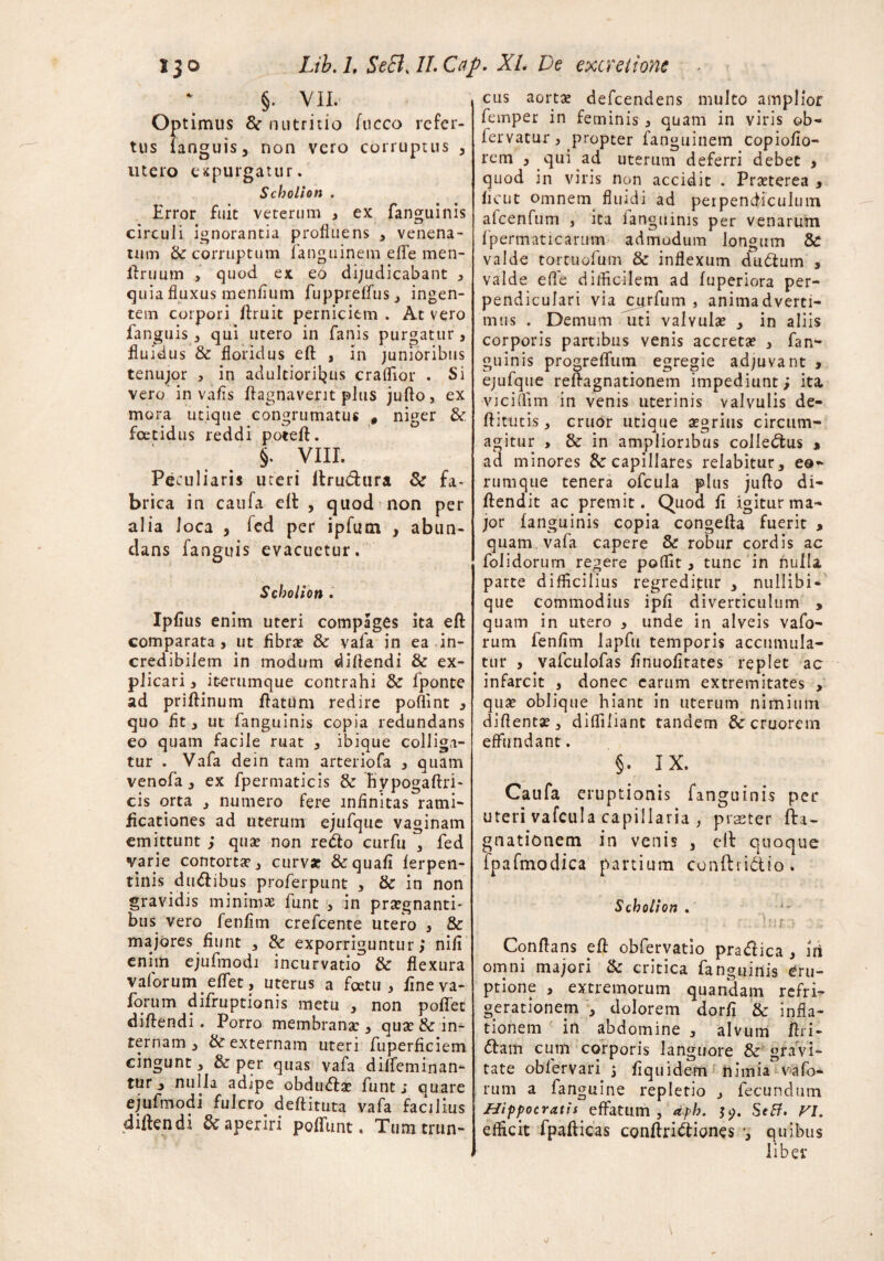 §. VII. °P timus fk nutritio fucco refer¬ tus languis, non vero corruptus , utero expurgatur. Scholion . Error fuit veterum , ex fanguinis circuli ignorantia profluens , venena¬ tum Se corruptum fanguinem eflfe men- ftruum > quod ex eo dijudicabant , quia fluxus menfium fuppreffus, ingen¬ tem corpori ftruit perniciem . At vero fanguis , qui utero in fanis purgatur 3 fluidus & floridus eft , in junioribus tenujor , in adultioril^us craflior . Si vero in vafls ftagnavent plus juflo, ex mora utique congrumatus , niger & foetidus reddi poteft. §. VIII. Peculiaris uteri itru&ura 8c fa¬ brica in caufa elt , quod non per alia loca > fed per ipfum y abun¬ dans fanguis evacuetur. Scholion. Ipfius enim uteri compages ita eft comparata, ut fibra? & vafa in ea in¬ credibilem in modum diftendi & ex¬ plicari, iterumque contrahi & fponte ad priftinum ftatiim redire poflint 3 quo flt, ut fanguinis copia redundans eo quam facile ruat , ibique colliga¬ tur . Vafa de in tam arter iofa , quam venofa, ex fpermaticis & Rypogaftri- cis orta , numero fere infinitas rami- fleationes ad uterum ejufque vaginam emittunt ; qua? non refto curfu , fed varie contorta?, curva? & quafi ferpen- tinis dualibus proferpunt , & in non gravidis minimae fune , in pugnanti¬ bus vero fenfim crefcente utero , & majores fiunt , & exporriguntur; nili enim ejufmodi incurvatio & flexura vaforum effet ? uterus a fcetu , fineva- Ibrum difruptionis metu , non poffet diftendi. Porro membrana? , qua? & in¬ ternam , & externam uteri fuperficiem cingunt, & per quas vafa diffeminan- tur j nulla adipe obdudla? funt j quare ejufmodi fulcro deftituta vafa facilius diftendi & aperiri poliunt. Tum trun¬ cus aorta? defeendens multo amplior femper in feminis , quam in viris ob- fervatur, propter fanguinem copiofio- rem , qui ad uterum deferri debet , quod in viris non accidit . Pra?terea , fleut omnem fluidi ad perpendiculum afcenfum , ita fanguinis per venarum fpermaticarum admodum longum & valde tortuofum & inflexum dudtum , valde efle difficilem ad fuperiora per¬ pendiculari via cairfum , animadverti¬ mus . Demum uti valvula? , in aliis corporis partibus venis accreta? , fan^ guinis progreffum egregie adjuvant , ejufque reftagnationem impediunt; ita, viciflim in venis uterinis valvulis de- ftitutis, eruor utique a?grius circum¬ agitur , & in amplioribus colle&us * ad minores Sc capillares relabitur, eo- rumque tenera ofcula plus jufto di- ftendit ac premit. Quod fi igitur ma¬ jor fanguinis copia congefta fuerit , quam, vafa capere & robur cordis ac folidorum regere poffit, tunc in nulli parte difficilius regreditur , nullibi- que commodius ipfi diverticulum , quam in utero , unde in alveis vafo¬ rum fenfim Japfu temporis accumula¬ tur , vafculofas finuofirates replet ac infarcit , donec carum extremitates , qua? oblique hiant in uterum nimium diflenta?, diffiliant tandem &cruorem effundant. §. IX. Caufa eruptionis fanguinis per uteri vafcula capillaria , praeter fta- gnationem in venis , ell quoque fpafmodica partium conftiidtio» Scholion . • dur.f Conftans eft obfervatio pra<ftica , iri omni majori & critica fanguinis eru¬ ptione , extremorum quandam refri¬ gerationem , dolorem dorfi & infla¬ tionem in abdomine , alvum ftri- <ftam cum corporis languore & gravi¬ tate obfervari 3 fiquidem nimia vafo¬ rum a fanguine repletio , fecundum Hippocratis effatum, aph. Setf, VI. efficit fpafticas conftri&iones •, quibus liber