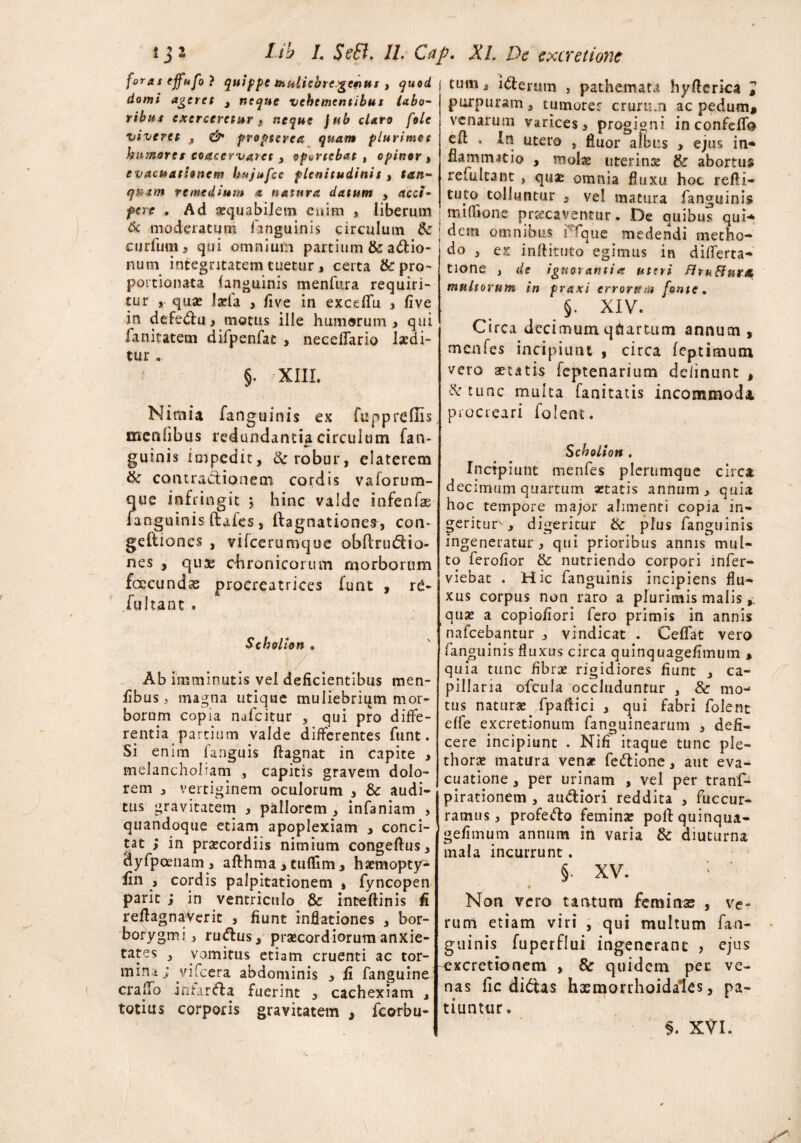 foras effnfo} quippe rhuliebre.getnut , quod domi ageret , neque vehementibus labo¬ ribus exerceretur } neque jub claro fole viveret , propterea quam plurimos humores coacervaret 3 oportebat , opinor , evacuationem hujufce plenitudinit, tan- quam remedium * natura datum y acci¬ pere . Ad aequabilem cuim , liberum 6c moderatum fanguinis circulum &: curfum, qui omnium partium & actio¬ num integritatem tuetur, certa &pro- poitionata (anguinis menfura requiri¬ tur quae Jarla , five in exceflu , five in defecti y motus ille humorum 3 qui fanitatem difpenfac , neceflario laedi¬ tur . §. XIII. Nimia fanguinis ex fuppreffis menfibus redundantia circulum fan- Ar' guinis impedit, & robur, elaterem & contractionem cordis vaforum- que infringit ; hinc valde infenfas fanguinis (lafes , Ifagnationes, con* geftiones , vifcerumque obftnnftio- nes , quae chronicorum morborum foccundae procreatrices funt , re- fultant . Scholion . ■ / . . • Ab imminutis vel deficientibus men¬ fibus, magna utique muliebrium mor¬ borum copia nafcitur , qui pro diffe¬ rentia partium valde differentes funt. Si enim fanguis ftagnat in capite , melancholiam , capitis gravem dolo¬ rem , vertiginem oculorum , & audi¬ tus gravitatem y pallorem , infaniam , quandoque etiam apoplexiam , conci¬ tat > in praecordiis nimium congeftus, dyfpoenam , afthma , tuflim, hxmoptjr- fin , cordis palpitationem , fyncopen parit ; in ventriculo & inteftinis fi reftagnaVerit , fiunt inflationes , bor- borygmi } ru&us, praecordiorum anxie¬ tates , vomitus etiam cruenti ac tor- craffo infarfta fuerint , cachexiam „ totius corporis gravitatem , fcorbu- tum, iterum , pathemata hyfterica > purpuram, tumore: crurum ac pedum, venarum varices, progigni in confeffo eft , In utero , fluor albus > ejus in* flammat io , molae uterinae & abortus refultant , quae omnia fluxu hoc refli- tuto tolluntur , vel matura fanguinis i mifhone praecaventur. De quibus qui* dem omnibus ffque medendi metho¬ do , ex inftituto egimus in differta- tione , de ignorantia uteri flruSlurtt multorum in praxi erronem fonte. §. XIV. Circa decimum quartum annum, menfes incipiunt , circa feptimum vero aetatis feptenarium delinunt , XTtunc multa fanitatis incommodi procreari folent. Scholion . Incipiunt menfes plerumque circa decimum quartum aetatis annum > quia hoc tempore major alimenti copia in¬ geritur , digeritur tSc plus fanguinis ingeneratur y qui prioribus annis^ mul¬ to ferofior & nutriendo corpori mfier- viebat . Hic fanguinis incipiens flu¬ xus corpus nonraro a plurimis malis quae a copiofiori fero primis in annis nafcebantur , vindicat . Ceflat vero fanguinis fluxus circa quinquagefimum , quia tunc fibrae rigidiores fiunt , ca¬ pillaria ofcula occluduntur , & mo¬ tus naturae/paftici , qui fabri folent effe excret-ionum fanguinearum , defi¬ cere incipiunt . Nili' itaque tunc ple- thorae matura venae fe&ione, aut eva¬ cuatione , per urinam , vel per tranf- pirationem , au&iori reddita , fuccur- ramus, profefto feminae poli quinqua¬ gefimum annum in varia & diuturna mala incurrunt. §• XV. •* • 0 Nori vero tantum feminae , ve« rum etiam viri , qui multum fan- guinis fuperflui ingenerant , ejus . vik.vuj vudin Liutuu iui_ . • o • 1 mini; vifcera abdominis , f, fanguine ^^retionem , & quidem pec ve- i V*** * * t \ A c* « I t y—C f ** f* Jfe A b* > ‘1 — M-M h ^ m /I a T A ^ A nas fic didtas hxmorrhoidales, pa¬ tiuntur. $. XVI.