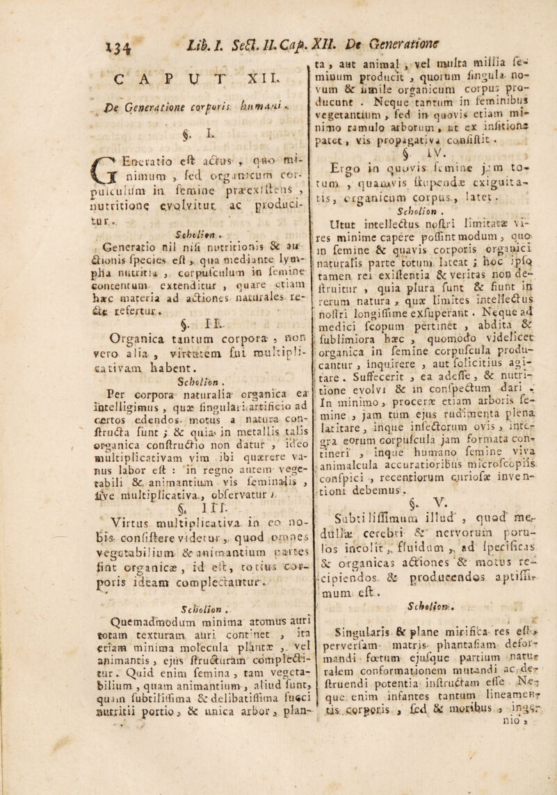 C A P U T XIE Generatione corporis, kumvd.. §* I- C* Ene ratio cft actus r owo m>- J nimum , fed organicum cor- puicuium in femine praeexillens , nutri none evolvitur, ac produci¬ tu r,.. Scholion . Generatio nil ni (i nutritionis & ai*'- £tionis fpecies efl,, qua mediante lym¬ pha nutritii* ,. corpufculum in femine concentum, extenditur , quare etiam haec materia ad actiones naturales- re- refertur.. §. IE- Organica tantum corpora- 5 non vero alia , virtutem, fui multipli- cativam. kabent. Scbolion . Per corpora naturalia' organica ea intelligimus , quae fingularit artificio ad certos edendos, motus a natura con- Prinfla funt ; & quia* in metallis talis organica conflrudHo non datur , ideo amltiplicntivam vira ibi quaerere va¬ nus labor efl : in regno autem vege¬ tabili &, animantium vis feminans , live multiplicativa,., obfervatur h §. ite ^ Virtus multiplicativa in eo no- Bis- confiffere videt ur, quod omnes vegetabilium & animantium partes fine organicas , id e it, to tuis cor¬ poris ideam complectantur.. ■■ / Scholion „ a. Quemadmodum minima atomus auri totam texturam auri, contmet , ita etiam minima molecula pldntx , vel animantis , ejirs Eructuram cbmpledfi- tur.. Quid enim femina, tam vegeta¬ bilium j quam animantium , aliud funt, qUam fubtilitfima & delibatifitma filici Biuritii portio ,. & unica arbor , plan- r. •» ta , aut animal , vel inulta millia fe¬ minum producit quorum fingula- no¬ vum & iimile organicum corpus pro¬ ducunt . Neque tantum in feminibus vegetantium fed irr quovis etiam mi¬ nimo ramulo arborum » ut ex iniitioae patet, vis propagativa ccvafiflit • § , iv. Ergo in q u ovis fc m i ne j,: m t o * tum. , quamvis Eu pe odae exiguita¬ tis, organicum corpus., latet. Scholion . Utut intellectus, noflri limitata vi¬ res minime capere pefiint modum , qua m femine Sc quavis corporis organici j naturalis parte totum lateat i hoc iplQ tamen rei exiflentia Sc veritas non de- Eruitur , quia, plura funt & fiunt in rerum natura , quae limites inteHedlus nofiri longiffime exfuperant . Neque ad medici fcopum pertinet , abdita. Sc ; fublimiora hate , quomodo videlicet organica in femine corpnfcula produ¬ cantur , inquirere , aut iolicitius agi- ; tare . Suffecerit , ea adeffe , & nutri- Itione evolvi & in confpethim dari - In minimo, procera: etiam arboris fe¬ mine , jam tum ejus rudimenta plena latitare, irique infe&orum ovis, inter ora eorum corpufcula jam formata eorw tineri' , inque humano femine viva animalcula accuratioribus microfccpiis confpici , recentiorum euriofse inven¬ tioni debemus. §. Y. Subtili Almum illud , quod' me- dullk cerebri Sz' nervorum poru- !os incolit fluidam ,, ad {pacificas Sc organicas adtiones & motus re~ icipiendos, &■ producendos aptifii* muni eft. Scholion, Singularis & plane mirifica res eft-> pervertam* matris* phantafiam defor¬ mandi foetum ejufque partium natur rakm conformationem mutandi ac oe- Eruendi potentia infiruftam e(ie Net; que enim infantes tantum hneamenr tis. corporis , fed Sc moribus 3 ingc;r nio s