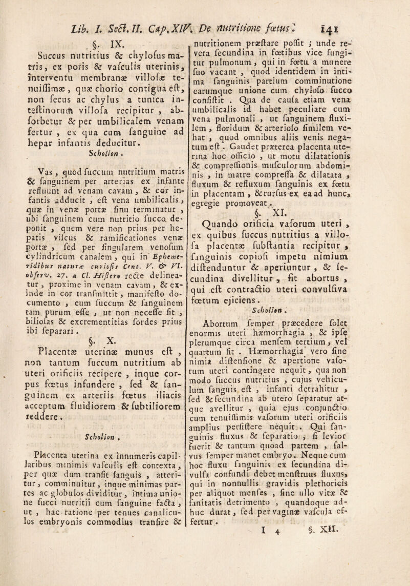 . §. IX. Succus nutritius 8c chylofus ma¬ tris , es poris & vafculis uterinis, interventu membranae villo ite te¬ rni i Ili mas , quae chorio contigua eft» non fecus ac chylus a tunica in- teftinoruifi villofa recipitur , ab- forbetur fk per umbilicalem venam fertur , ex qua cum fanguine ad hepar infantis deducitur. Scholion . Vas , quodfuccum. nutritium matris 8c fanguinem per arterias ex infante refluunt ad venam cavam * & cor in¬ fantis adducit , eft vena umbilicalis , quae in ven£ portsc finu terminatur , ubi fanguinem cum nutritio fucco. de¬ ponit , quem vere non prius per he¬ patis vifcus & ramificationes venae portx j fed per lingularem venofum cylindricum canalem , qui in Epheme¬ ridibus natur# curiofs Cent. V. & VI. cbfcrv. 27. 4 cl. Hiftero rede delinea¬ tur 3 proxime in venam cavam, & ex¬ inde in cor tranfmittit, manifefto do¬ cumento , eum fiiccum & fanguinem tam purum efle , ut non necelfe lit , biliofas & excrementitias fordes prius ibi feparari. §. X. Placentas uterinae munus eft , non tantum fuccum nutritium ab uteri orificiis recipere , inque cor¬ pus foetus infundere , fed 8c fan¬ guinem ex arteriis foetus iliacis acceptum fluidiorem &fubtiIiorem reddere. Scholion . Pkcenta uterina ex innumeris capil¬ laribus minimis vafculis eft contexta, per qux dum tranflt (anguis , atteri¬ tur, comminuitur, inque minimas par¬ tes ac globulos di viditur, intima unio¬ ne fucci nutritii cum fanguine fada , ut , hac ratione per tenues canalicu¬ los embryonis commodius tranfire & nutritionem prxftare poflfit ; unde re¬ vera fecundina in foetibus vice fungi¬ tur pulmonum, qiiqin foetu a munere fuo vacant , quod identidem in inti¬ ma fanguinis partium comminutione earumque unione cum chylofo fucco confiftit . Qua de caufa etiam vena umbilicalis id habet peculiare cum vena pulmonali , ut fanguinem fluxi¬ lem , floridum &:arteriofo limilem ve¬ hat , quod omnibus aliis venis nega¬ tum eft . Gaudet praeterea placenta ute¬ rina hoc officio , ut motu dilatationis & compreflionis mufculorum abdomi¬ nis > in matre compreffa Sc dilatata » fluxum 8c refluxum fanguinis ex foetu in placentam» &rurfus ex ea ad hunc* egregie promoveat. §. ;xl Quando orificia vaforum uteri » ex quibus fuccus nutritius a villo¬ fa placentae fubftantia recipitur , fanguinis copiofi impetu nimium diftenduntur & aperiuntur , & fe¬ cundina divellitur * fit abortus , qui eft contradio uteri convtilfiva foetum ejiciens. Scholion » Abortum femper praecedere folet enormis uteri haemorrhagia , Sc ipTe plerumque circa menfem tertium, vel quartum fit . Haemorrhagia vero line nimia diftenfione & apertione vafo¬ rum uteri contingere nequit, qua non modo fuccus nutritius , cujus vehicu¬ lum fanguis eft , infanti detrahitur > fed & fecundina ab utero feparatur at¬ que avellitur , quia ejus conjundio cum tenuiffimis vaforum uteri orificiis amplius perfillere nequit . Qui fan¬ guinis fluxus & feparatio , fi levior fuerit & tantum quoad partem , fal» vus femper manet embryo. Neque cum hoc fluxu fmguinis ex fecundina di- vulfa confundi debet menftruus fluxus» qui in nonnullis gravidis plethoricis per aliquot menfes , fine ullo vitae Rc ianitatis detrimento , quandoque ad¬ huc durat» fed pervaginafe vafcula ef¬ fertur . §. XIX.