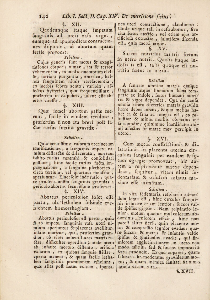 §. XII. Quodcunque itaque impetum fanguinis. ad uteri vafa urget , eum que ad fpafmodicas contractio¬ nes difponst , id abortum quam facile provocat. Scholion. Cujus generis funt motus & exagi¬ tat iones corporis ni mi at ira 8c terror vehementior, ex medicamentorum clal- fe 3 fortiora purgantia , emetica , bal¬ nea fanguinem nimis rarefacientia , ex morbis febres acutae, variolae , af- fe<ftus hyfterici , quae frequenti (fima? , praefertim in difpofitis> folenc efle ab¬ ortus caullae . §. XIIL Qoae femel abortum paflae fue¬ runt facile in eundem recidunt , praefertim ii non ita brevi poft fa- &ac rurfus fuerint gravidae. S c bolion Quia tenuiflrmae vaforum uterinorum xamificationes > a languinis impetu ni¬ mium diftra&x & dilaceratae x non tam fubito rurfus contrahi & confolidari poliunt ; hinc facile rurfus fa&a im¬ praegnati 0 ne , a fanguine plethorico , circa tertium, vel quartum menfem , aperiuntur. Elucefcit inde ratio, qua¬ re prudens miffio fanguinis gravidas a periculo abortiis fecuriffi.me praefervet. §. XIV1. Abortus periculofior folct e(Te pMUi oklethalem fubinde eve¬ nientem haemorrhagiam . Scholion Abortus periculofior eft partu , quia fi ab impetu fanguinis vaia uteri ni¬ mium aperiuntur &placenta avellitur, infans moritur, qui, praefertim gran¬ dior, ob vires imbecilliores matris fa- &as, difficulter egreditur y unde utero, ab infante mortuo diftento > orificia vaforum , ex quibus fanguis ftillae > aperta manent , & quam facile letha- lem fanguinis profufionem efficiunt , qua? alias poft foetus exitum , (ponta- nea uteri contractione , clauduntur ; Unde utique tali in cafu abortus , live cita foetus ejeCtio , vel etiam ejus ar- tificiofa^ extraCtio , falutifera dicenda cft * quia morti eripit. §. XV. Succus nutritius tria tris foetum in utero nutrit. Qualis itaque in¬ dolis is eft , talis quoque eft nu¬ tritio foetus in utero. Scholion . A fanitate omnino matris ejufque fanguinis atque humorum bona tem¬ perie ac indole, foetus humani nutri¬ tio & vigor dependet. Qua de caufa omnia errata dixtetica matris gravidae luere debet infans, &quo melius ha¬ bet ea & fana ac integra eft , eo re¬ bullior Sc minus morbis obnoxius in¬ fans prodit ; quinimmo inordinatos ani¬ mi affetftus in matre mox percipit in utero„ §, XVI. Cum motus conftriftionis & di¬ latationis in placenta uterina cir¬ culum fanguinis per eandem & fe¬ tum egregie promoveat , hic au¬ tem a re [piracio ne matris depen-. deat , fequitur , vitam nimis fe- dentariam Sc ocrofani infanti ma¬ xime e fle inimicam. Scholion . In vita fedentaria. refpiratio admo- dum lenta eft , hinc circulus fangui¬ nis in matre etiam lentior , fuccos val¬ de fpiftos- gignit . Nam refpiratio le¬ nior, motum quoque mufculQrum ab¬ dominis ^feniorem efficit > hinc non poteft aliter fieri > quin placenta? mo¬ tus Sc compreffio fegnior evadat: qua- rc fueeus Sc matris & infantis valde Ipiftus Sc glutinofus evadit , qui fir¬ miorem agglutinationem in utero non modo efficit, fed Sc fuccos impuros i 11 foetu producit. Ex quo apparet, quam, falutaris- fit moderatus gravidarum mo¬ tus , Sc quam inimica lanitati fit nimii Qtiofa earum, vita,., 1XVII.