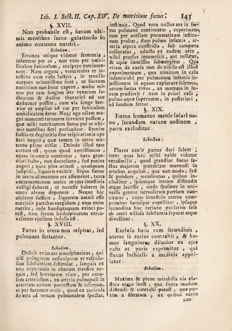 §. XVII. * Non probabile eft, foetum ulti¬ mis menfibus. fucco gelatino fo in animo contento nutriri. Scholion . Erronea utique videtur fententia , infantem per os , non vero per umbi¬ licalem funiculum , accipere nutrimen¬ tum , Nam organa , ventriculus et in- tefiina cum vafis lacteis , in tenello corpore minutiflima funt , ut fuccum nutritium non bene capere, multo mi¬ nus per tam longum iter venarum la¬ ctearum & dudtus thoracici ad cor deducere poflint, cum via longe bre¬ vior et amplior ad cor per funiculum umbilicalem detur. Neq; ego ullam ma¬ gni momenti rationem invenire polium > quas mihi nutritionem foetus per os u ki- mis menfibus fieri perfuadeat. Etenim fu&io et deglutitio fine refpirationis ope fieri nequit j quae tamen in utero ma¬ terno plane celfat . Deinde illud tam certum efl, quam quod certi! fimum , aquas in amnio contentas , foetu gran¬ diori fa&o, non decrefcere , fed potius augeri ; quia plus urinofi , quanquam infipidi liquoris emittit. Sique foetus in utero alimentum ore aflfumeret, tanta excrementorum moles in ejus inteftinis colligi deberet, ut necelfe haberet in utero alvum deponere . Neque hic objicere fufikit , liquorem amnii eflfe nutritiis partibus turgidum > eum enim nutrire , mde haudquaquam evinci po¬ te ft 3 nam ferum hydropicorum extra- vafatum ejufdem indolis eft . §. XVIII. F&tus in utero non refpirat, fcd pulmones feriantur. Scholion . Deficit enim aer atmofplrsericus > qui nifi pulmonum veficularem et vafculo- fam fubftantiam diftendat , fanguis ex uno ventriculo in alterum tranfire ne¬ quit , fed breviorem viam > per cana¬ lem arteriofum > ex arteria pulmonali in arteriam aortam porre^um & infertum, et per foramen ovale , quod ex auricula dextra ad venam pulmonalem fpe&at, infimat.’Quod vero nullus aer in foe¬ tus pulmone contineatur , experimenq tum per antliam pneumaticam inftitu-' tum probat, dum pulmo infantis , ar¬ teria afpera conftrifta , fub campana coHocatus , eduCfo ex eodem aere 9 nihil prorfus Intumefcit, aut inflatur, Sc aquae immiflus fub mergitur . Qua etiam de caufa non de nihilo efi illud experimentum , quo nimirum in cafu infanticidii per pulmonunj infantis in- je&ionem in aquam explorare folemus, utrum foetus vivus , an mortuus in lu¬ cem prodierit ? nam in priori cafu * pulmo aquae fupernatat > in pofteriori , ad fundum fertur . ( §. XIX. Foetus humanus menfe folari no¬ no , fecundum naturae ordinem , partu excluditur , Schofion i Plures caufae partus” dari folent » inter quas hxc mihi valde videtur verofimilis , quod grandior foetus fa- dtus majorem potentiam movendi in artubus acquirat, qua non modo, fed & pondere , membranas , quibus in¬ cluditur , ipfumque iterum diftendit atque Iaceffit , unde fp a furas in uni- verfo genere nervofarum partium con¬ citatur , cujus beneficio uterus com¬ primitur foetufque expellitur , ipfaque fecundina hac ratione paulatim fefe ab uteri villofa lubftantia feparat atque divellitur. §. XX. Exclnio foetu cum fecundinis , uterus fe rurftis contrahit 9 Sc hu« mor (anguineum dilutior ex ejus vafis ac poris exprimitur , qui fltuus lochialis a medicis appel¬ latur . Scholion. Maxima & plene mirabilis vis eia- ftica utgro inefi , qua fupra modum diftendi & contrahi poteft , quae par- tim a fibrarum , ex quibus variis con-