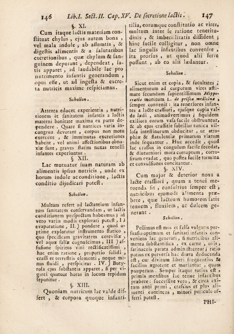 §• XI. Cum itaque la&is materiam con- ilituat chylus , ejus autem bona > vel mala indole , ab allumtis > digeftis alimentis &r a ialutaribus cxcretionibus , quae chylum & San¬ guinem depurant , dependeat , la¬ tis apparet , ad laudabile lac pro nutrimento infantis generandum , opus eifc, ut ad ingefta & excre¬ ta nutricis maxime refpiciamus. Scholion • Attenta edocet experientia , nutri- tionem et fanitatem infantis a Ia<ffis materni bonitate maxima ex parte de¬ pendere . Quare fi nutrices varia in- congrua devorant , corpus non motu exercent , & imminutas excretiones habent , vel animi affectionibus obno¬ xiae funt, graves ftatim noxas tenelli infantes experiuntur . § XII. Lac mutuatur fuam naturam ab alimentis ipfius nutricis , unde ex horum indole ac conditione, laCtis conditio dijudicari poteft. S cholion • Multum refert ad laCtantium infam tum fanitatem confervandam , ut laCtis conditionem perfpeCtam habeamus j id vero variis modis explorari poteft > I ) evaporatione, II.) pondere , quod ©- ptime exploratur inftrumento ftatico > quo fpecificam gravitatem cerevifis , vel aquas falfae cognolcimus, III ) af- fufione fpiritus vini redtificatiflimi. , hac enim ratione , proportio folidi , craffi et terreftris elementi, neque mi¬ nus fluidi , perfpicitur . IV. j Buty- rofa ejus fubftantia apparet, fi per vi- ginti quatuor horas in locum tepidum feponitur . §. XIII. Quoniam nutricum lac valde dif¬ fert , & cofpora quoque infanti- tilia, eorumque conftitutio ac vires, multum mter fe ratione teneritu¬ dinis , & imbecillitatis diffident , hinc facile colligitur , non omne lac lingulis infantibus convenire , ita prorfus , ut quod alii ferre poliunt , ab eo alii laedantur. Scbolion . Sicut enim et copia, & facultates l alimentorum ad corporum vires aefti- mare fecundum fapientiffimum &ipfo~ erutis monitum L. dc frifea. medicina , femper convenit: ita teneriores infan¬ tes a ladte crafliori, ejufqae copia val¬ de laedi , animadvertimus j fiquidem exiliora eorum vafa facile obftruuntur, &c ab ejus craflitie fubtilior tunica vil- lofa inteftinorum obducitur , ut atro¬ phiae & flatulentiae primarum viarum inde fequantuf • Huc accedit , quod lac craflus in coagulum facile fecedat, & diuturniori mora corruptum , corro- fivum evadat, quo poftea facile tormina et convulfiones concitantur. §. XIV. Cum major & deterior noxa a lacie craffiori , quam a tenui me¬ tuenda fit , confultius femper eft , nutiicibus ejumodi alimenta prae¬ bere , quse ladteum humorem fatis tenuem , fluxilem, ac dulcem ge¬ nerant . Scholion . Pefiimus efl mos et falfa vulgaris per- fuafio optimum et fanitati infantis con¬ veniens lac generari, fi nutricibus ali¬ menta fubftantillca , ex carne , ovis, farinaceis parata admimftrentur j ratio potius ex perverfa hac diaeta deducenda eft, cur divitum liberi frequentius && facilius aegrotent et moriantur , quam pauperum . Semper itaque tutius eft , primis menfibus lac tenue infantibus praebere; fuccefiive vero, & circa exi¬ tum anni primi , crafsius et plus ali¬ menti continens , minori periculo of-r ferri poteft „ PHI-