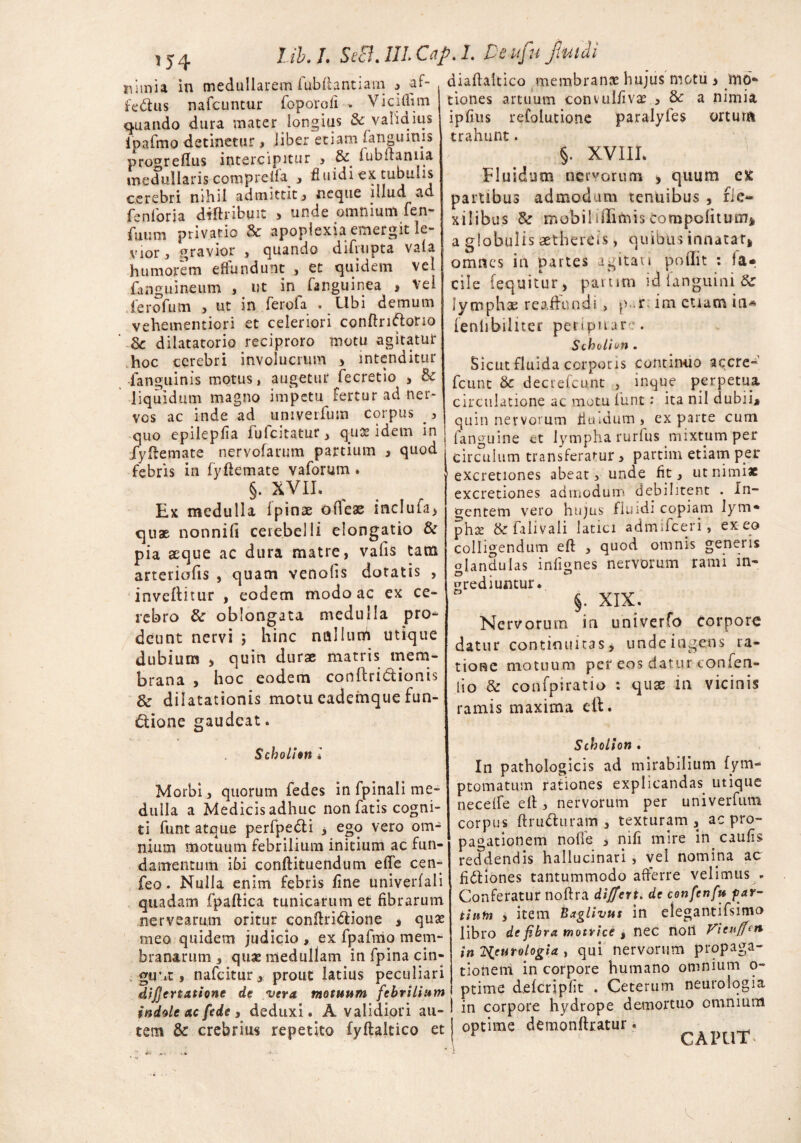 * 54 nimia in medullarem fubrtantiam fe&us nafcuntur foporoii . Viciflim 1 quando dura mater longius & validius ipafmo detinetur , liber etiam fanguims pro^reflus intercipitur , & fubftanna medullaris compreifa , fluidi ex tubulis cerebri nihil admittit, neque illud ad fenloria dtftribuit > unde omnium fen- fuum privatio & apoplexia emergit le¬ vior, gravior , quando difrtipta vala humorem effundunt , et quidem vel (anguineum , ut in fanguinea , vel ferofum , ut in ferofa . Ubi demum vehementiori et celeriori conftrnrtorio 6c dilatatorio reciproro motu agitatui* hoc cerebri involucrum > intenditur fanguinis motus, augetur fecretio , Sc liquidum magno impetu fertur ad ner* vcs ac inde ad univerfum corpus , quo epilepfia fufcitatur y quot idem in fyrtemate nervofarum partium , quod febris in fyftemate vaforum . §. XVII. Ex medulla Ipinae ofleae inclufa, quae nonnifi cerebelli elongatio & pia aeque ac dura matre, vafis tam arteriolis , quam venolis dotatis , inveititur , eodem modo ac ex ce¬ rebro & oblongata medulla pro* deunt nervi ; hinc nullum utique dubium > quin durae matris mem¬ brana , hoc eodem conftridionis & dilatationis motu eademque fun- dione gaudeat. Scholion l Morbi, quorum fedes in fpinali me¬ dulla a Medicis adhuc non fatis cogni¬ ti funt atque perfpedh > ego vero orn- ^ nium motuum febrilium initium ac fun¬ damentum ibi conftituendum efle cen- feo. Nulla enim febris line univerfali quadam fpaftica tunicarum et fibrarum nervearum oritur conftri&ione * quas meo quidem judicio , ex fpafmo mem¬ branarum s quae medullam in fpina cin¬ gunt , nafcitur, prout latius peculiari dijjcrtatione de vera motuum febrilium indole ac fc de , deduxi. A validiori au- I iem & crebrius repetito fyftaltico et j diafiaftico membranee hujus motu > mo* tiones artuum convulfivas , & a nimia ipfius refolutione paralyfes ortura trahunt. §. XVIII. Fluidum nervorum > quum ex partibus admodum tenuibus , rie~ xiIibas & mebiliffifriis Compclitum* a globulis aethercis, quibus innatati omnes in partes agitari poflit : ia* cile (equitur, partim id languini & lymphae reaflundi > |> .r; im etiam in* leniibiliter peripuare. Sthvlion . Sicut fluida corporis continuo accre- fcunt Sc decrefcunt , inque perpetua circulatione ac motu funt .* ita nil dubiij quin nervorum fiuidum , ex parte cum fanguine et lympha rurfus mixtum per circulum transferamur, partim etiam per excretiones abear, unde fit , ut nimiae excretiones admodum debilitent . In¬ dentem vero hujus fluidi copiam lym* phss & falivali latici admifeeri, ex eo colligendum eft , quod omnis generis glandulas infignes nervorum rami in¬ grediuntur. §. XIX. Nervorum in univerfo corpore datur continuitas, unde ingens ra¬ tione motuum per eos datur confen- lio & confpsratio : quae in vicinis ramis maxima di. Scholion . In pathologicis ad mirabilium (ym- ptomatum rationes explicandas utique necelfe efi, nervorum per univerfum corpus ftru&uram , texturam, ac pro¬ pagationem nolle , nifi mire in caulis refdendis hallucinari , vel nomina ac fittiones tantummodo afferre velimus . Conferatur noftra differt* de confcnfu par¬ tium , item Baglivus in elegantifsimo libro de fibra motrice , nec noli Vieuffcn in 2i'urotogia y qui nervorum propaga¬ tionem in corpore humano omnium o- ptime delcripfit . Ceterum neurolqgia in corpore hydrope demortuo omnium optime demonrtratur. LAi LIA v l ib. L SeB. 111. Cap. I. Deufu fluidi •af-