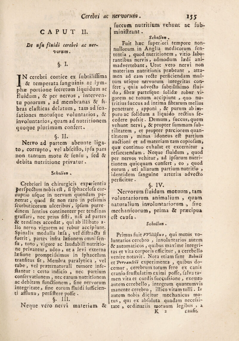 CAPUT II. £>? uftt fluidi cerebri ac ner«* 'varam* §• I- IN cerebri cortice ex fubtiliffima & temperata fanguinis ac lym¬ phae portione recretum liquidum ac fluidum, & per nervos , interven¬ tu pororum , ad membranas. & fi¬ bras, elafticas delatum, tamadien- fationes motuique voluntarios, & involuntarios, quam ad nuuitionem quoque plurimum confert* §• II* Nervo ad partem abeunte liga¬ to, corrupto, vel abfcillo, ipfa pars non tantum motu & fenfu > fcd & debita nutritione privatur. Schollon * Crebriori in chirurgicis expirientia J>erfpe£himnobis eff> fi fphacelofa cor¬ ruptio ufque in nervum qnendam pe¬ netrat , quod fit non raro in pefsimis fcorbuticorum ulceribus, ipfam putre¬ dinem lentius continenter per tendinas graffari, nec prius filii, nifi ad partes & tendines accedat, qui ab illibato a- lia nervo vigorem ac robur accipiunt. Spinalis medulla Iaefa , vel diftraila fi fuerit, partes infra laefionern omni fen¬ fu , tono, vigore ac laudabili nutritio- ne privantur, adeo , ut a levi externa Isefione promptifsimus in fphacelum tranfitus fit, Membra paralytica , vel tabe, vei praternaturali tumore infe¬ rantur :: certo indicio , nec partium confervationem , nec earum nutritionem ac debitam functionem , fine nervorum integritate, fine eorum fluidi (afficien¬ ti affluxu , per fifle re poffe .. §. iii. Neque vero nervi materiam & fuccum nutritium vehunt ac fub- miniftrant * Scholton Fuit haec fuperiori tempore non¬ nullorum in Anglia medicorum fen» tentia , quod nutritionem > vitio labo¬ rantibus nervis, admodum laedi ani¬ madvertebant, Utut vero nervi non materiam nutritionis praebeant , atta¬ men ad eam redle perficiendam mul¬ tum utique nervorum integritas con¬ fert , quia advenio fubtilifsimo flui¬ do , fibrae parteique folidae robur vi¬ gorem ac tonum accipiunt , quo nu¬ tritius fuccus ad intima fibrarum melius penetrare , apponi , & purum ab im¬ puro ac folidum a liquido re&ius fe- cedere pofsit. Demum, fuccus,quem vehunt nervi , & propter fummam fub- tilitatem , et propter parciorem quan¬ titatem , minus idoneus eft partium amflioni et ad materiam tam copiofam, quae continuo exhalat et excernitur » refarciendam . Neque fluidum , quod per nervos vehitur, ad ipforum nutri- tionem quicquam confert , eo , quod eorum , uti aliarum partium nutritio » identidem fanguine arteriis advedlo perficitur * §. IV. Nervorum fluidum motuum, tam voluntariorum animalium , quam naturalium involuntariorum , five mechanicorum, prima de praecipua cft caufa. S chollon * Primus fuit FFillijius , qui motiis vo¬ luntarios cerebro , involuntarios autem & automaticos, quibus maxime integri¬ tas et vita corporis efficitur , a cerebello venire notavit. Nota etiam funt Bohnii et Verrauttll experimenta , quibus do¬ cemur, cerebrum totum fere ex canis cranio fruflulatim eximi poffe, falva ta¬ men vita et cordis fuccufsione, exemto autem cerebello , integrum quantumvis manente cerebro , illico vitam tolli. Is autem nobis dicitur mechanicus mo¬ tus, qui ex abfoluta quadam necefsi- tate , ordinariis, motuum legibus , k K ^ caufiii