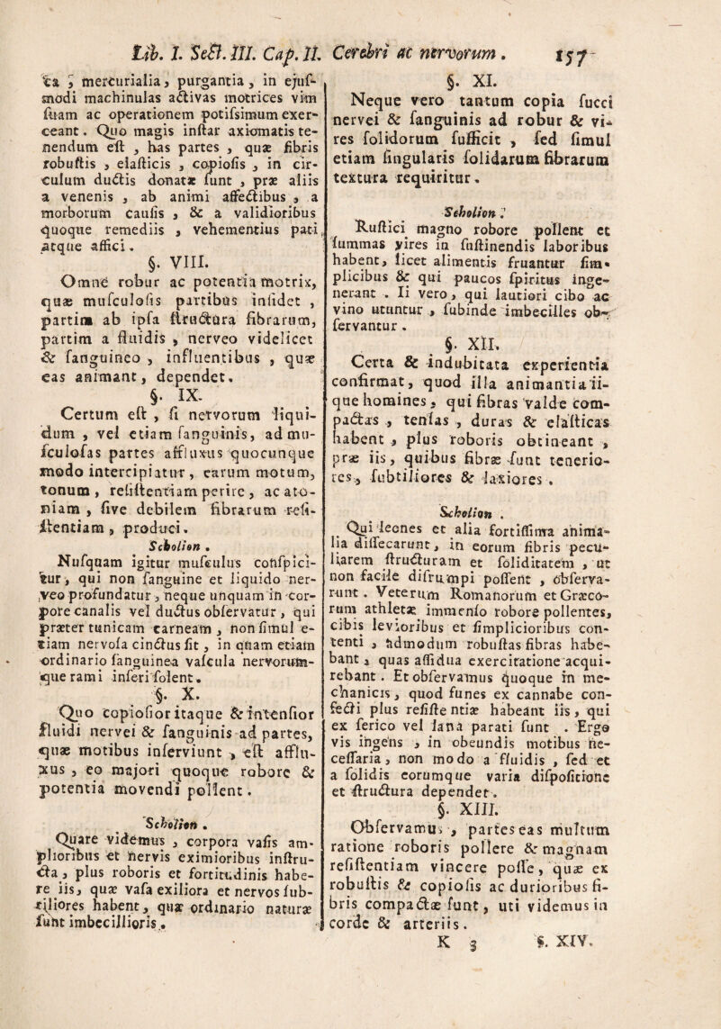 ta 5 mercurialia, purgantia, in ejus¬ modi machinulas a&ivas motrices vim foam ac operationem pocifsimum exer¬ ceant . Quo magis inftar axiomatis te¬ nendum eil , has partes , quae fibris robuftis , eiaflicis , copiolis , in cir¬ culum dudtis donat* fiunt , pr* aliis a venenis 3 ab animi afle&ibus , a morborum caulis 3 & a validioribus quoque remediis , vehementius pati, atque affici„ §. VIII. Omne robur ac potentia motrix, quae mufculofis partibus in 11dct , partim ab ipfa tlrudara fibrarum, partim a Ruidis , nerveo videlicet Se fanguineo , influentibus , qu?e eas animant, dependet, §. IX. Certum ell , fi nervorum liqui¬ dum , vel etiam fanguinis, ad mu* fcuiofas partes afrkmis quocunque modo intercipiatur , earum motum, tonum, rebitentiam perire, acato- niam , five debilem fibrarum reb¬ itenti a m produci, Scbolhn • Nufquam igitur mufeulus confpici¬ tur , qui non fanguine et liquido ner- ,veo profundatur, neque unquam in cor¬ pore canalis vel du$us obfervatur, qui praeter tunicam carneam , nonfimul e- tiam nervofa cin&us lit, in quam etiam ordinario fanguinea valcula nervorum- «cjiie rami inferi fiolent. §. X. Quo copiofior itaque & intenfior fluidi nervei 8e fanguinis ad partes, quae motibus inferviunt , eft afflu- xus , eo majori quoque robore de potentia movendi pollent. Schoilon • Quare videmus , corpora vafis am¬ plioribus et nervis eximioribus inftru- ^ia , plus roboris et fortitudinis habe¬ reris, quae vafa exiliora et nervoslub- xjliores habent, qua? ordinario naturae funt imbecillioris.. §. XI. Neque vero tantum copia fucci nervei de fanguinis ad robur & vi* res folidorutn fufficit , fed fimui etiam Angularis folidarum fibrarum textura requiritur, Sebolion Ruflici magno robore pollent et fummas yires in fuftinendis laboribus habent, licet alimentis fruantur lim• plicibus & qui paucos fpiritus inge¬ nerant . Ii vero, qui lautiori cibo ac vino utuntur , fubinde imbecilles ob- fervantur. §. xii, y;: Certa & indubitata experientia confirmat, quod illa animantiaii- que homines * qui fibras valde com- padtas , tenlas , duras de efalticas habent , plus roboris obtineant , prae iis, quibus fibras funt tenerio¬ res, fu bt ilio res 8e laxiores . Stchoihn , Qui leones et alia fortiffima anima¬ lia diifecarunt, in eorum fibris pecii- Uarem firu&uram et foliditatem , ut non facile difrirmpi pollent , obferva- mnt. Veterum Romanorum etGrseco- rum athiet* immenfo robore pollentes, cibis levioribus et fimplicioribus con¬ tenti , admodum robuftas fibras habe¬ bant , quas affidua exercitatione acqui¬ rebant. Et oblervamus quoque rn me¬ chanicis , quod funes ex cannabe con¬ feci plus refifie ntise habeant iis, qui ex ferico vel lana parati funt . Ergo vis ingens , in obeundis motibus he- ceffaria, non modo a fluidis , fed et a folidis eorumque varia difpolicionc et itrudtura dependet. §. XIII. Obfervamu, , parteseas multum ratione roboris pollere de magnam refiftentiam vincere polfe, quas ex robullis & copiolis ac durioribus fi¬ bris compadtae funt, uti videmus in corde de arteriis. K s §. XIV,