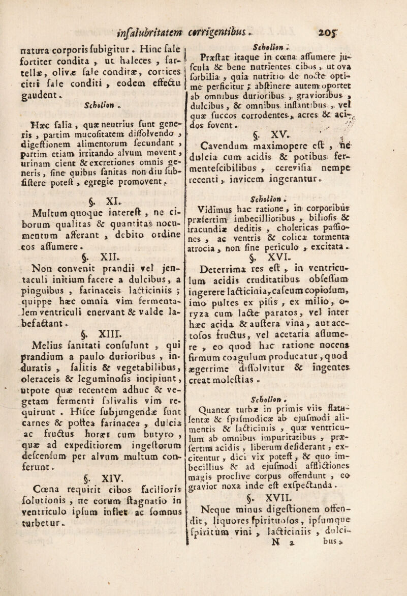 natura corporis fubigitur.. Hinc fale fortiter condita , ut haleces , far- tellae, olivae fale conditae, corrices citri fale conditi , eodem effectu gaudent. Schotion «, Haec falia , quae neutrius funt gene¬ ris , partim mucofitatem divolvendo , digeftionem alimentorum; fecundant , partim etiam, irritando alvum movent, urinam cient & excretiones omnis ge¬ neris, fine quibus fanitas non diu fub~ ftftere poteft > egregie promovent. §. XI. Multum quoque intereft , ne ci¬ borum qualitas & quantitas nocu¬ mentum afferant debito ordine eos affumere. §. XIL Non convenit prandii vel jen¬ taculi initium facere a dulcibus, a pinguibus , farinaceis lacticiniis ; quippe haec omnia vim fermenta- Jem ventriculi enervant & valde la¬ befaciant .. §. XIII. Melius fanitati confulunt 3 qui prandium a paula durioribus , in¬ duratis , falitis & vegetabilibus, oleraceis &r leguminofis incipiunt, utpote quae recentem adhuc & ve¬ getam fermenti falivalis vim re¬ quirunt * Hilce fubjungendae funt carnes Sc poftea farinacea dulcia ac frudtus horaei cum butyra , quae ad expeditiorem ingeltorum defcenfum per alvum multum con¬ ferunt . §. XIV. Coena requirit cibos facilioris falutionis , ne eorum ftagnatio in ventriculo ipfum inflet ac fomnus turbetur. corrigentibus.. 20J Scholion • Praeftat itaque in ccena affumere ju® fcula bene nutrientes cibosut ova for bili a ,- quia nutrit jo^ de nocte- opti® me perficitur ; abftinere* autem oportet ab omnibus durioribus , gravioribus } dulcibus, & omnibus inflantibus „ vel quae fuccos corrodentes* acres &; aci®,, dos fovent. ,, v- §. XV. ■ V. Cavendum maximopere eft , fte dulcia cum acidis 8c potibus; fer- mentefcibilibus , cerevifia nempe recenti j invicem, ingerantur. Scholion•' Vidimus hac ratione, in corporibus praefertim imbecillioribus , biliofis iracundi* deditis , cholericas paffio® nes , ae ventris & colica tormenta atrocia , non fine periculo» ,• excitata«. §. XVI.. Deterrima res eft , in ventricu¬ lum acidis cruditatibus obfeflum , i n ge re re I ad ici n i a y ca fe u m cop io fum, imo pultes ex pilis , ex milio, ryza cum lacte paratos, vcl< inter haec acida fraultera vina, autrace® ; tofos f rudus, vel acetaria aflume- re , eo quod hac ratione nocens firmum coagulum producatur, quod aegerrime dtflblvitur & ingentes creat moleflias.. Scholion #■ Quantae turbae in primis viis flatu^ lentae & fpafmodicae ab ejufmodi ^ali¬ mentis & ladiciniis , quae ventricu¬ lum ab omnibus impuritatibus , prae¬ fertim acidis , liberum defiderant , ex¬ citentur , dici vix poteft, &T quo- im¬ becillius & ad ejufmodi afftidiones magis proclive corpus offendunt , eo> ofravior noxa inde eft exfpedanda. §. XVII. Neque minus digeftionem offen¬ dit, fiquores fpirituolos, ipfum que fp iri tum vini , ladiciniis , dulci- N % bus *