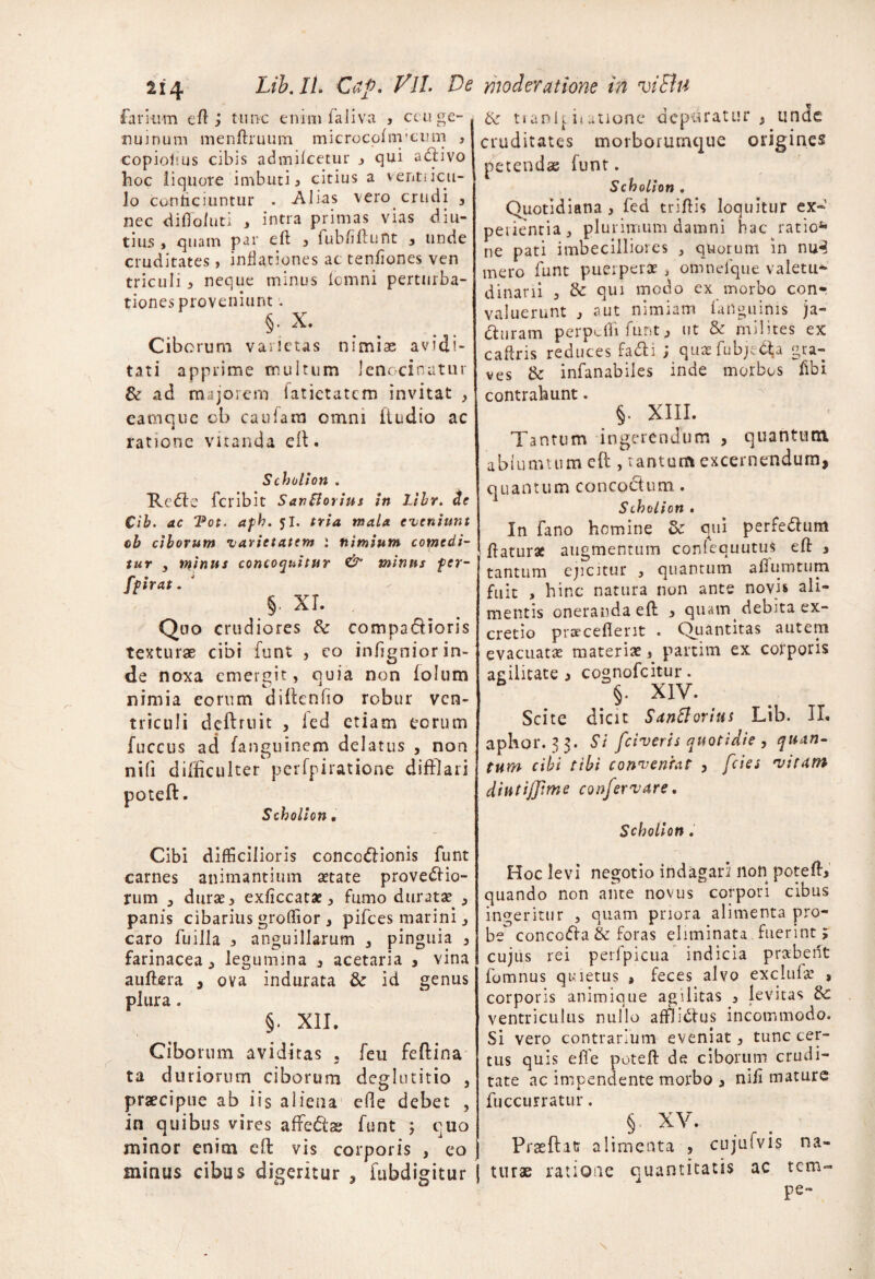 farium eft j tunc enim faliva , ccuge¬ nuinum menftruum microcofnycum , copioiius cibis admifcetur 3 qui adivo hoc liquore imbuti 3 citius a venti icu- Jo conficiuntur . Alias vero crudi , nec diiToiuti , intra primas vias diu¬ tius , quam par eft 3 fubfiftunt 3 unde cruditates, inflationes ac tenfiones ven triculi 3 neque minus fcmni perturba¬ tiones proveniunt - §• x. Ciborum varietas nimiae avidi¬ tati apprime multum lenocinatur & ad majorem latietatcm invitat , eamque ob caulain omni liudio ac ratione vnanda dt. Scholioti . Rode fcribit SanBorius in Lihr. de Cib. ac Tot. afh. jl. tria mala eveniunt cb ciborum varietatem i nimium comedi¬ tur 3 minus concoquitur & minus fer- fpirat . $. xr. Quo crudiores 6c compadioris texturae cibi funt , eo infigniorin- de noxa emergit, quia non lolum nimia eorum diffenfio robur ven¬ triculi dcftruit , ied etiam eorum fuccus ad fanguinem delatus , non nili difficulter perfpiratione difflari poteft. Scholioti. Cibi difficilioris concodionis funt carnes animantium aetate provedio- rum , durae 3 exficcatae, fumo duratae 3 panis cibarius groffior, pifces marini, caro Cuilla 3 anguillarum , pinguia 3 farinacea > legumina 3 acetaria , vina auftera , ova indurata & id genus plura . §. XII. Ciborum aviditas . feu feffina ta duriorum ciborum deglutitio , praecipue ab iis aliena efte debet ? in quibus vires affedae funt ; cuo minor enim eff vis corporis , eo mirius cibus digeritur , fubdigitur &• tranl[iiatione depuratur , unde cruditates morborumque origines petendae funt. Scholion , Quotidiana , fed triftis loquitur ex¬ perientia, plurimum damni hac ratio4* ne pati imbecilliores , quorum in nu3 mero funt puerperae > omnefque valetu* dinani 3 de qui modo ex morbo con¬ valuerunt 3 aut nimiam iartguinis ja- duram perpefli funt 3 ut & milites ex caftris reduces fadi ; quaefubje^a gra¬ ves <k infanabiles inde morbos fibi contrahunt. §. XIII. Tantum ingerendum , quantum, abiumtum eff , tantum excernendum, quantum concoctum. Scholion . In fano homine de qui perfedum ffaturae augmentum confequutus eff 3 tantum ejicitur , quantum affumtum fuit , hinc natura non ante novis ali¬ mentis oneranda eff 3 quairq debita ex- cretio praecellent . Quantitas autem evacuatas materiae , partim ex corporis agilitate j cognofcitur. > X!V. Scite dicit Sanftortus Lib. II. aphor. 33. St fciveris quotidie , quan¬ tum cibt tibi conventat , fcies vitam diutijjime confer vare. Scholion . Hoc levi negotio indagari non poteft* quando non ante novus corpori cibus ingeritur , quam priora alimenta pro¬ be concoda & foras eliminata, fuerint > cujus rei perfpicua indicia prabent fomnus quietus > feces alvo exclufa’ s corporis animique agilitas 3 levitas 8c ventriculus nullo affiidus incommodo. Si vero contrarium eveniat, tunc cer¬ tus quis eff e poteft de ciborum crudi¬ tate ac impendente morbo 3 nili mature fuccurratur. § XV- PrasftK alimenta , cujufvis na¬ turae ratione ciuantffatis ac tem- pe-