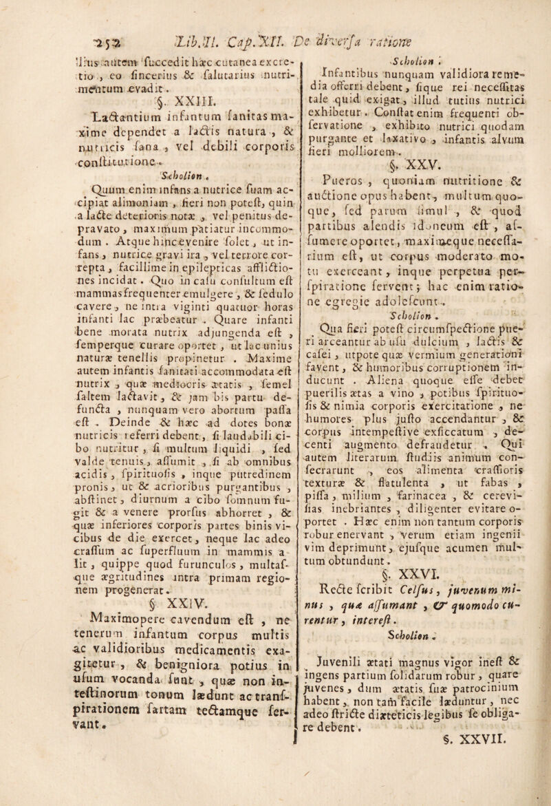 'LihML Cay.XlI. Urus ..mitem fbccedit hicc cutanea excie- tro , eo iinceritis & falutarius nutri-, .meritum .evadit. §. XXIII. Ladamtium infantum fanitas ma¬ xime dependet a ladtis natura , & nutiicis fana vel debili corporis «ConlUtui-ione- Schotion . Quum enim infans a nutrice fuam ac¬ cipiat alimoniam , Heri non potefl, quin ,a la&e deterioris nota: , vel penitus de¬ pravato > maxnpum patiatur incommo¬ dum . Atque hijnc.evenire-folet, ut in¬ fans , nutrice ravi ira , vel terrore cor¬ repta t facillime in epilepticas affli&io- nes incidat. Quo in c a fu confultum eff mammas frequenter emulgere , & ledulo cavere, neintia viginti quacuor horas infanti lac praebeatur .. Quare infanti ■bene morata nutrix adjungenda eft , femperque curare oportet , ut lac unius naturae tenellis propinetur . Maxime autem infantis ianitati accommodata eft nutrix , qua: mediocris aetatis , femel faltem laclavit , & jam bis partu de- fundla , nunquam vero abortum pafla eft . Deinde & haec ad dotes bona: nutricis referri debent, fi laudabili ci¬ bo nutritur , ii multum liquidi , fed valde tenuis, affumit , ii ab omnibus acidis , fpirituolis , inque putredinem pronis , ut & acrioribus purgantibus , abftinet, diurnum a cibo fomnum fu¬ git & a venere prorfus abhorret , & qua: inferiores corporis partes binis vi¬ cibus de die exercet, neque lac adeo cratium ac fuperfluum in mammis a Iit 3 quippe quod furunculos , multaf* que aegritudines intra primam regio¬ nem progenerat. § XXIV. Maximopere cavendum efi: , ne tenerum infantum corpus multis •ac validioribus medicamentis exa¬ gitetur , & benigniora potius in illum vocanda futvt , quae non iu- teftinorutn tonum laedunt actranf- pirationem fartam te&amque fer¬ vant. ]s dvvcrja ratiouz ^Scholion '• Infantibus nunquam validiora reme¬ dia offerri debent, fi que rei neceftitas tale quid exigat , illud tutius nutrici exhibetur. Conflat enina frequenti ob- lervatione , exhibito nutrici quodam purgante et laxativo , infantis alvum fieri molliorem. §. XXV. Pueros , quoniam nutritione & audtione opus habent-, multum quo¬ que, fed parum ftcnul , Si quod partibus alendis idoneum eft , af- fumei e oportet, m axiiaeque neceffa- rium eft, ut corpus moderato mo¬ tu exerceant, inque perpetua per- fpi ratione fervent ; hac enimratio- ne egregie adoiefeont.. O O 'SchoUon . Qua fieri poteft circumfpe<ftione pue¬ ri arceantur ab ufu dulcium , ladlis & cafei, utpote qux vermium generationi favent, & humoribus corruptionem in¬ ducunt . Aliena quoque effe debet puerilis setas a vino , potibus fpir-ituo- fis & nimia corporis exercitatione ne humores plus jufto accendantur , & corpus intempeftive exficcatum , de¬ centi augmento defraudetur Qui autem literarum ftudiis animum con~ fecrarunt , eos alimenta “craflloris textura: & flatulenta , ut fabas , piffa , milium , farinacea , & cerevi- fias inebriantes , diligenter evitare o- portet . Ha:c enim non tantum corporis robur enervant , 'verum etiam ingenii vim deprimunt, ejufque acumen mul¬ tum obtundunt. §. XXVI. Rcdte feribit Celfus, juvenum mi¬ nus , jit* ajjumant , CT quomodo cu¬ rentur , inter eft. $ cbolien . Juvenili aetati magnus vigor ineft & ingens partium folidarum robur , quare juvenes, dum aetatis fiia: patrocinium habent, non tam facile laeduntur , nec adeo ftri&e diarteticisdfegibus fe obliga¬ re debent. §. xxvir.