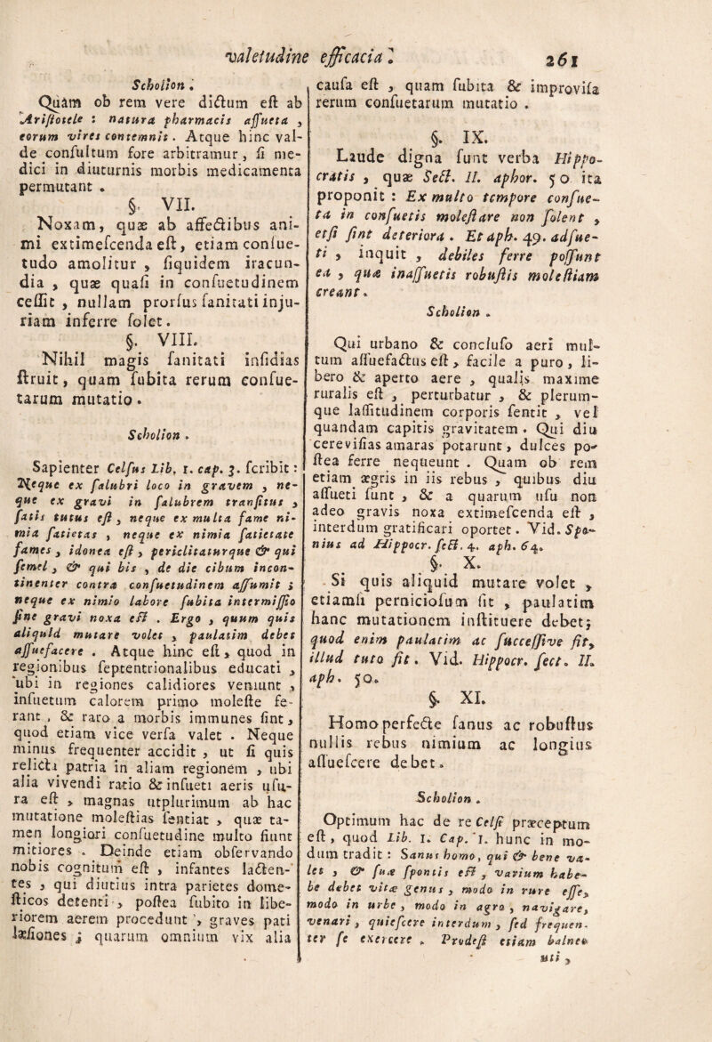 valetudine efficacia Scholiott . Quam ob rem vere didum eft ab Arifiotcle • natura pharmacis affueta , eorum vires contemnit. Atque hinc val¬ de confuItum fore arbitramur, fi me¬ dici in diuturnis morbis medicamenta permutant . §, VII. Noxam, quae ab affe&ibus ani¬ mi extimefcenda eft, etiam conlue- tudo amolitur , fiquidem iracun¬ dia , quae quali in confuetudinem cedit, nullam prorfus fanitati inju¬ riam inferre folet. §. VIII. Nihil magis fanitati infidias ftruit, quam fubita rerum eonfue- tarum mutatio. Seholion . Sapienter Cclfus Lib, i. cap. 3. fcribit: 2'{eque ex falubri loco in gravem , ne- ex gravi in falubrem tranfitus , fatis tutus eft 3 neque ex multa fame ni¬ mia fatietas , neque ex nimia fatiecate fames 3 idonea eft > periclitatur ane & qui femel 3 & qui bis , de die cibum incon¬ tinenter contra confuetudinem affumit } neque ex nimio labore fubita intermijjio Jtne gravi noxa cfl . Ergo , quum quis aliquid mutare volet y paulatim debet ajfucfaccre . Atque hinc eft * quod in regionibus feptentrionalibus educati , ‘ubi in regiones calidiores veniunt , infuetum calorem prima molefte fe¬ rant , & raro a morbis immunes fint, quod etiam vice verfa valet . Neque minus frequenter accidit } ut ii quis relidi patria in aliam regionem , ubi alia vivendi ratio &rinfiieti aeris ufu- ra eft > magnas utplurimum ab hac mutatione moleftias fentiat > quas ta¬ men longiori confuetudine multo liunt i mitiores * Deinde etiam obfervando nobis cognitum eft , infantes laden- tes , qui diutius intra parietes dome- fticos detenti > poftea fubito in libe¬ riorem aerem procedunt ’> graves pati kiiones i quarum omnium vix alia 261 caufa eft , quam fubita & improvifa rerum confuetarum mutatio . §. IX. Laude digna funt verba Hippo¬ cratis , quas Se51. II. aphor. 50 ita proponit: Ex multo tempore confue- ta in confuetis moleflare non folent , et fi fint deteriora. Et dph. 49. adfue- ti f inquit , debiles ferre poffunt ea , qtt<e inaffnetis robuflis mole diam creant» Scholion , Qui urbano & conclufo aeri mul¬ tum affuefadus eft > facile a puro, li¬ bero & aperto aere , qualis maxime ruralis eft , perturbatur , & plerum¬ que laflitudinem corporis fentit , vel quandam capitis gravitatem . Qui diu cerevifias amaras potarunt > dulces po^ ftea ferre nequeunt . Quam ob rem etiam aegris in iis rebus , quibus diu aftueti funt , & a quarum ufu non adeo gravis noxa extimefcenda eft , interdum gratificari oportet. Vid. Sp<t~ nius ad Hippocr. fcB. 4. aph,6a> §, X. Si quis aliquid mutare volet > etiamft perniciofucn fit , paulatim hanc mutationem inftituere debet $ quod enim paulatim ac fttccefftve fitr illud tuto fit. Vid. Hippocr. fect• 1L aph. 50* §. XI. Homoperfede fanus ac robuftus nullis rebus nimium ac longius afluefeere debet. Scholion » Optimum hac de re Celfi praeceptum eft, quod Lib. i. Cap/i» hunc in mo¬ dum tradit : Sanut homo, qui &■ bene va¬ let 3 &• fua fpontis efl y varium habe- be debet vit<e genus , modo in rure ejfc> modo tn urbe , modo in agro 3 navigare, venari 3 quiefeere interdum , fed frequen- ter fe exercere * Vrodtft etiam balneo- uti ,