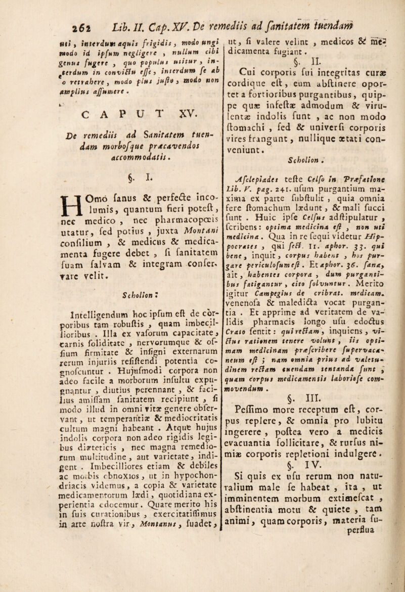 Uti , interdum aquis frigidis , modo ungi, modo id ipfum negligere , nullum cibi genui fugere , quo populus utitur y in¬ terdum in conviBu ejfc , interdum fe ab o retrahere , modo plus jufo , modo non amplius ajfnmerc. C A P u T XV. De remediis ad Sanitatem tuen¬ dam morbofque pracavendos accommodatis. §. L HOmo fanus & perfe&e inco¬ lumis, quantum fieri poteft, nec medico , nec pharmacopccis utatur, fed potius , juxta Montani confilium , & medicus & medica¬ menta fugere debet , fi fanitatem fuam falvam & integram confer, rare velit. Scholion 7 Intelligendum hoc ipfum eft. de cor¬ poribus tam robuflis , quam imbecil¬ lioribus . Illa ex vaforum capacitate, carnis foliditate , nervorumque & o fi¬ lium firmitate &r infigni externarum rerum injuriis refiftendi ^ potentia co- «rnofcuntur . Hujtifmodi corpora non adeo facile a morborum infultu expu¬ gnantur , diutius perennant , &r faci¬ lius amillam fanitatem recipiunt , fi modo illud in omni vita? genere effer¬ vant , ut temperantia? & mediocritatis cultum magni habeant . Atque hujus indolis corpora non adeo rigidis legi¬ bus dieteticis , nec magna remedio¬ rum multitudine, aut varietate, indi¬ gent . Imbecilliores etiam & debiles ac morbis obnoxios, ut in hypochon¬ driacis videmus, a copia & varietate medicamentorum laedi, quotidiana ex- perientia edocemur. Quare merito his in fuis curationibus , exercitatiflimus in arte noftra vir, Montanus, fuadet. ut, fi valere velint , medicos & me¬ dicamenta fugiant. §. II. Cui corporis fui integritas curae cordique efi:, eum abfiunere opor¬ tet a fortioribus purgantibus, quip¬ pe quae infeftae admodum 8c viru¬ lentae indolis funt , ac non modo fiomachi , fed & univerfi corporis vires frangunt, nullique aetati con¬ veniunt . Scholion . Afclcpiadet tefle Celfo in Vrxfattone Lib. V. pag. 24i- ufum purgantium ma¬ xima ex parte fubflulit , quia omnia fere ftomachum la?dunt, & mali fucci funt . Huic ipfe Celfus adftipulatur , feribens: optima medicina efi y non uti medicina . Qua in re fequi videtur Hip¬ pocrates , qui feB. Ir. aphor. 33. qui bene, inquit, corpus habent , hos pur¬ gare periculofumefi . Et aphor. $6. fanay ait, habentes corpora , dum purganti¬ bus fatigantur , cito folvnntur . Merito igitur Campegius de cribrat, medicam. venenofa & maledi&a vocat purgan¬ tia . Et apprime ad veritatem de va¬ lidis pharmacis longo ufu edo&us Crato fentit: quireBamy inquiens , vi- flut rationem tenere voluht , iis opti¬ mam medicinam praferibere fufcrvaca- neum tfl i nam omnia prius ad valetu¬ dinem reBam tuendam tentanda funt , quam corpus medicamentis laboriefe com¬ movendum . §. III. Peflimo more receptum eft, cor¬ pus replere, & omnia pro lubitu ingerere , poftea vero a medicis evacuantia follicitare, & rurfus ni¬ miae corporis repletioni indulgere. §. IV. Si quis ex ufu rerum non natu¬ ralium male fe habeat , ita , ut imminentem morbum extimefeat , abftinentia motu & quiete , tam animi, quam corporis, materia fu- perflua