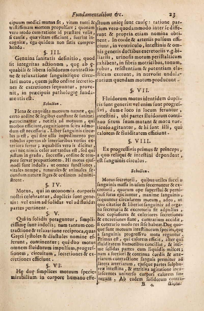 cipiium medici munus fit, vitam tueri & mftitfimam mortem propulfare ; quonam vero niodo cum ratione id praefiare velit , fi caufat, quae vitam efficiunt, fuerint in- cognitae* ego quidem non fatis compre¬ hendo. §. Illr Genuina fanitatis definitio, quod lit integritas a&iontim , que ab £- quabili & libera folidontm coatradio- ne & relaxatione fanguinifque circu¬ lari motu , quem jufto ordine iecretio- nes & excretiones fequuntur, prove¬ nit, in praecipuis patholcgie funda¬ mentis eft. Scholion ... Plena & exquifita motuum natura?, qui certo ordine &: legibus confiant & fanitati patrocinantur > notitia ad motuum , qui morbos efficiunt,cognitionem fcitu admo¬ dum eftneceffaria . Liber fanguinis circu¬ lus is efi, qui fine ullo impedimento per tubulos apertos ab interioribus verius ex¬ teriora fertur ? aequabilis vero is dicitur , qui nec nimis celer aut tardus efi ,fed qui /uftam in gradu, fucceflu, ordine & tem¬ pore fervat proportionem .. Hi motus ejuf- modi funt indolis, ut omnes fundiones * duum unicg funt cauff : ratione par¬ tium vero quodammodo inter fe diffe¬ runt & propria etiam nomina obti¬ nentIn corde & arteriis pulfum effi¬ ciunt , in ventriculo, inteftinis & om¬ nis generis du&ibus excretoriis v.g.bi- liariis , urinofis motum periftalticum ^xhibent, in fibris motricibus, tonum,- robur, refiftentiam & potentiam ela- fticam exerunt, in nervolis undtila- torium quendam motum producunt f. VII. Fluidorum motus identidem dupli¬ cis funt generis: vel enim funt progref- fivi, dum e loco in locum feruntur , inteftini, ubi partes fluidorum conti¬ nuo fitum fuum mutant & motu vor- ticofo agitantur, & hi funt ilii , qui calorem & fiuiditatem efficiunt. §, VIII. Ex progreflivis primus & princeps s a quo reliqui & inteftini dependent,, eftfanguiniscirculus ... vitales nempe, naturales & animales fe¬ cundum natura. leges Sc ordinem admini- firent. §. IV. Motus, qui in oeconomia corporis noftri celebrantur , duplicis funt gene¬ ris: vel enim adlolidas vel ad fluidis panes pertinent, .v. Qui in folidis peraguntur , fimpli- funt indolis; nam tantum con- tradione& relaxatione reciproca,quas Grfci fyftoles & diaftoles nomine ef¬ ferunt, continentur ; qui duo motus omnem fluidorum impulfum,progref- fionem circuitum , fecretiones fk ex¬ cretiones efficiunt. §. V II H? d u£ fimplices motuum fpecies mirabilium in corpora humano effe- Scholhn* Motus fecretorii, quibus utiles fiicci a> fanguinis malfa in ufum fecernuntur & ex¬ cretorii , quorum ope fuperflui & perni- tiofi foras ejiciuntur , maxime fanguinis , fequuntur circularem motum , adeo , uc quo citatior & liberiorfanguinis' ad orga¬ na fecretoria & excretoria fit adptilfus s hoc copiofiores & celeriores fecretiones- & excretiones fiant, contrarium accidit, fi contrario modo res fefehabeat.Duq quo¬ que funt motuum intefiinorum fpecies,que a fanguinis progreflivo motu reguntur.^ Primus efi , qui calorem efficit, alter qui fiuiditatem humoribus conciliat, & inti¬ me foMdas partes cum liquidis mifcet 5 nam a fortiori & continua cordis & arte¬ riarum contrattione fanguis premitur adi latera arteriarum, ejufque partes fulphu- Ireae inteftina , & attritiva agitatione inca— lefcentes univerfo corpori calorem f®> netant *, Ah eadem folidorum contra.*-