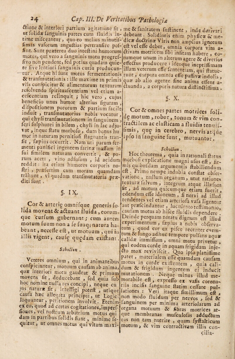 j& rnterS?“-partium agitatione fit, me&famtatem fuftinent, indedtfrivari ntfoudsfanguimspartes cum fluidis in-debeant. Solidioris enim phyficar dc me- time mifceanmr, quo eo melius minutil-dicae doftrin* Viris non amplius ignotum fimas vaforum anguillas pertraufire pol- eft vel effe debet, omnia corpora vim a- 11 nt. Sunt nraeterea mioinremni nnmm-um Annv: .' \ . fint. Sunt praeterea duo inteftini humorum motus, qui vero a /anguinis motu progref- /Ivo non pendent, fed potius quadam quie- #■ ii /i i / I /i H t t j ^ M rr m i i-v » o x-. .« / . . __ .. 1 divam motricem /ibi infitam habere , eo- rumque unum in alterum agere & diverfos effetius pioduceie : ideoque ineptilfimam r | • • r .r. 7. , ± ^uuuiui • lt.Loqiie ineptillimam te live lentiori fanguims curlu producun- illam veterum effe fententiam, qui ffatue- tur. Atque hi iunt motus fermentationis runt, corpora omnia effe paffivae indoli tktranfmutationis: ille maxime m primisjquse ab alio agente line anima elfent a- t5turam ftuand*> a corP&ris natura diftinftiffima” reiolvendo fpirituafcentiam vel etiam a cefcentjam relinquit ; hic vero , cujus beneficio unus humor alterius figuram , difpofitionem pororum & partium facile induit , tranfmutatorius nobis vocatur , qui chyli tranfmutationem in fanguinem , feri fulphurei in bilem , chyli in lac adju¬ vat 3 inque flatu morbofo 3 dum bonus hu mor in naturam pernitiofi ftagnantis tran- fit 3 fatpius occurrit. Nam uti parum fer¬ menti panifici ingentem farina: maflam in fui fimilem naturam convertit , & pa- luin aceti 3 vino adfumm 3 id acidum reddit : ita etiam humores corporis no- flri 3 pradert-im cum moram quamdam trahunt , vi quidam tranfmutatoria prae¬ diti funt . S- X. Cor Sc omnes partes motrices foli- dg motum , robur, tonum &r vim con- tradilem ac eia 11 icam a fluidis tenuii- limis j qug in cerebro, nervis atque ipfo in fanguine fune, mutuantur, S- IX. Cor & arterig omnifque generis fo- lida movent & aduant fluida , eorum- que curium gubernant; cum auten. motum fuum non a fe fuaq; natura ha¬ beant , neceIfe e(l, ut motuum , qui in illis vigent, caufe quodam exiflant. Schelien . Veteres omnium , qui in animantibus conlpiciuntur 3 motuum caufam ab anima, qua: interiori motu gaudeat &■ primum movens fit, deducebant , fed quia fub hoc nomine nuha res concipi, neque cu jus natui ac dt , intelhgi poteft , utique cauia ha:c allegata principii, ut Logici loquuntur , petitionem involvit. Etenim ex eo, quod ad certas cogitationes,impref iioKies, vel noftrum arbitrium motus qui dam in partibus felidis fiant, minime fc- quitur, ut omnes motus qui vitam maxi- Scholion , Hoc theorema , quia in rationali datus morbofi explicatione magni ufus eft, fir- nus quibuiclam argumentis ftabiliendum eft . L rimo nempe indubia condat obfer- vatione ^ milium organum, utut rationes textuix lalvum , integrum atque illctfum fit, ad motum quicumque etiam fuerit, edendum effe idoneum , fi nervi ad illud tendentes vel etiam arteriofa vafa Imentur 'aut pradcindantur , luculento tedimonio, caufam motus ao hilce fluidis dependere Deinde perquam notatu dignum 'ed iUud experimentum, fsepius a nobis obfe^va- tum , quod cor ex pifce recenter exem- tum &longo adhuc tempore pullans aouae calidx immiifum , omni motu privetur , qui eodem corde in aquam frigidam inje- <do mox reviviscit. Quo ipfo planifiime patet, materialem ede quamdam caufam motus in corde exidentem , quia cali¬ dum & frigidum ingentem ei inducit mutationem . Neque minus illud me¬ morabile eft , exprelfo ex vafis corona¬ riis incilis fanguine dacim celfare pul¬ lationes : Veri itaque fimillimum ed s non modo fluidum per nervos , fed & languinem per minima arteriolarum ad organa motuum & fibras motrices at¬ que membranas mufculofas addu<flum eas non tam nutrire , quam fydalticum motum 3 & vim contradivam illis con¬ cilia-