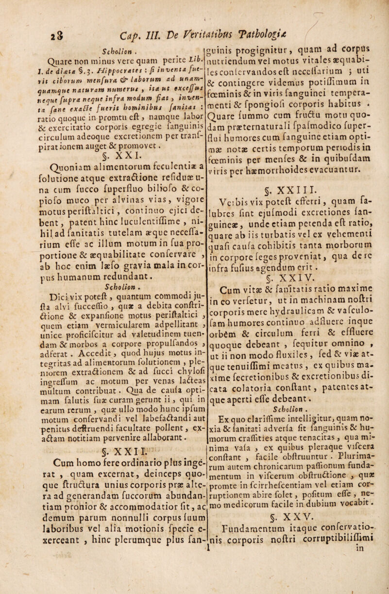 Scboli on . Quare non minus vere quam perite Llb. J. de di aut §.J. Hippocrates : fi inventa fue¬ rit ciborum rncnfnra. & laborum ad unam- quamque naturam numerus , ita ut excefius neque fupra neque infra modum fiat , inven¬ ta fane exa&c fuerit hominibus fanitas : ratio quoque in promtu eft * namque labor & exercitatio corporis egregie (anguinis circulum adeoque excretionem per tranf- pirat ionem auget & promovet. §. XXL Quoniam alimentorum feculentiat a folutione atque extra&ione refiduoe ti¬ na cum fucco fuperfluo biliofo &co- piofo muco per alvinas vias, vigore motus periftaltici, continuo ejici de¬ bent, patent hinc luculentiffime , ni¬ hil ad fanitatis tutelam aeque neceffa- rium effe ac illum motum in fua pro¬ portione & aequabilitate confervare , ab hoc enim Jaefo gravia mala in cor¬ pus humanum redundant. Scholion ► Dici vix poteft , quantum commodi ju¬ ga alvi fucceflio , quae a debita conftri- ftione & expanlione motus periftaltici , quem etiam vermicularem adpellitant unice proficifcitur ad valetudinem tuen dam & morbos a corpore propulfandos adferat . Accedit, quod hujus motus in¬ tegritas ad alimentorum folutionem , ple¬ niorem extractionem & ad fucci chylofi insreflum ac motum per venas lacteas multum contribuat. Qua de caufa opti¬ mam falutis fuae curam gerunt ii, qui in earum rerum , quae ullo modo hunc lpfum motum confervandi vel labefactandi aut penitus deftruendi facultate pollent, ex- adam notitiam pervenire allaborant. s- X X11. Cum homo fere ordinario plus inge¬ rat , quam excernat, deinceps quo¬ que ftructura unius corporis prae alte- ouinis progignitur, quam ad corpus nutriendum vel motus vitales aequabi¬ les conlervandoseft necellarium j uti & contingere videmus potiffimum in foeminis & in viris fanguinei tempera¬ menti & fpongiofi corporis habitus * Quare fummo cum fru&u motu quo¬ dam praeternaturali fpafmodico fuper- flui humores cum fanguine etiam opti¬ mae notae certis temporum periodis in fceminis per menfes & in quibufdam viris per haemorrhoides evacuant 11 r. §. XXII I. Veibis vix poteft efferri, quam fa- lubres fint ejulmodi excretiones (an¬ guineae , unde etiam petenda eft ratio, quare ab iis turbatis vel ex vehementi quafi caufa cohibitis tanta morborum in corpore (egesproveniat, qua de rc infra fufitis agendum erit. §. XXIV. Cum vitae & fanitatis ratio maxime in eo verfetur, ut in machinam noftri corporis mere hydraulicam & vafculo- fam humores continuo adfluere inque orbCm & circulum ferri & effluere quoque debeant , fequitur omnino , ut ii non modo fluxiles, fed & viae at¬ que tenuiflimi meatus, ex quibus ma¬ xime fecretionibus & excretionihus di¬ cata colatoria conflant, patentes at¬ que aperti efle debeant. Scholion . Ex quo clariffime intelligitur, quam no¬ xia &(anitati adverfa fit fanguinis & hu¬ morum craffities atque tenacitas, qua mi¬ nima vafa , ex quibus pleraque vifcera conftant , facile obftruuntur . Plurima¬ rum autem chronicarum paffionum funda¬ mentum in vifcerum obftrudtione , quae promte in fcirrhefcentiam vel etiam cor- ra ad generandam fuccorum abundan- ruptionem abire folet, politum effe , ne- tiam pronior & accommodatior (it, ac mo medicorum facile in dubium voca it. demum parum nonnulli corpus (uum laboribus vel alia motionis fpecie e- xcrceant , hinc plerumque plus fan- §. XXV. Fundamentum itaque conferyatio- - nis corporis noftri corruptibiliflkni •I in