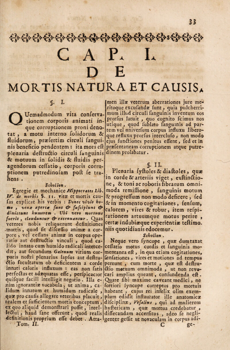 C A P* L DE MORTIS NATURA ET CAUSIS* Q §. I. Uem ad modum vita conferva- men illae veterum aberrationes jure me^ ritoque excufandae funt , quia pulcherri¬ mum illud circuli fanguinis inventum eos ttonem corporis animati m- Pr.orfl,s Jatu!' c°Sn!t0 fcim“s nos r utique , quod lublato languinis ad pari¬ tem vel univerfum corpus influxu libero- que refluxu prorfus interclufo , non modo ejus fun&iones penitus elTent, fed et in praefentaneam corruptionem atque putre* dinern prolabatur. que corruptionem proni deno¬ tat , a motu interno folidorum &r fluidorum, prasfertim circuli fangiii- nis beneficio pendentem : ita mors eft plenaria deftru&io circuli fanguinis & motuum in folidis & fluidis per¬ agendorum cellatio, corporis corru¬ ptionem putredinofam poft fe tra¬ hens . Scholhn. Egregie et mechanice Hippocrates Lib. Ifp. de morbis §. n. vita: et mortis cau- fas explicat his verbis : Donec vivit ho¬ mo , venx apertce funt & fufcipiunt & dimittunt humorem . Ubi vero mortuus fuerit , clauduntur & extenuantur, Quas veteres nobis reliquerunt definitiones ortis, quod fit difceflio animae a cor¬ pore , vel cefians animae in corpus ope* ratio aut deftru&io vinculi , quod ca¬ lido innato cum humido radicali interce¬ dit, aut fecundum Galenum virium cor¬ poris noftri plenarius lapfus aut deftru- ftio facultatum ob deficientem a corde innati caloris influxum : eas non fatis perfedtas et adaequatas effe, perfpicacior quifque facili intelligit negotio » Illa e-; liim ignorantiae vocabula, ut anima, ca ■ lidum innatum et humidum radicale , quae pro caufis allegare veteribus placuit, realem et fufficientem mortis conceptum , ex quo aliquid demonftrari poffit, Intel* le&ui , haud fane offerunt, quod realis definitionis proprium effe debet . Atta- Tom. IL §. II. Plenaria fyftoles & diaftoles , quae in corde & arteriis viget, exftin&io- ne, & toni ac roboris fibrarum omni¬ moda remillione > fanguinis motum & progreffum non modo deficere , fed &in momento cogitationes, fenfum, calorem, vires & robur, item refpi- rationem artuumque motus perire , certae indubiaeque experientiae teftimo. niis quotidianis edocemur* Scholion. Neqiie vero fyncope , quae dumtaxat cellatio motus cordis et fanguinis mo* mentanea eft , in qua etiam cogitationes, fenfationes, vires et motiones ad tempus pereunt , cum morte , quae eft deftru* <ftio motuum omnimoda , ut non revo* cari amplius queant, confundenda eft . Quare fibi maxime caveant medici, ne fortiori lyncope correptos pro mortuis habeant , cujus rei infelix olim exem¬ plum edidit inftaurator ille anatomicae difciplinae, Vefalius , qui ad mulierem hyftericam , quae mortua credebatur , diffecandam accerfitus 3 adeo fe negli- genter geffit ut novaculam in corpus adi- C ge*