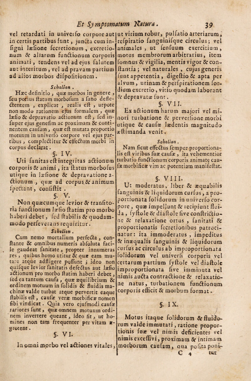 Et SjmPtornatum Natura. 3 9 vel retardati in univerfo corpore aut in certis partibus funt, juncta cum in- figni laslione fecretionum , excretio- num Sc aliarum fundionum corporis animati, tendens vel ad ejus falutem aut interitum , vel ad pravam partium ad alios morbos difpofitionem. * Scholion . Hsec definitio , quae morbos in genere , feu potius flatum morbofum a fano defle- dentem , explicat , realis eft , utpote non modo rationem ejus formalem , quas laefio & depravatio actionum eft., fed in- fuperejus genefim ac proximam & conti¬ nentem canfatn , quae eft mutata proportio motuum in univerfo corpore vel ejus par¬ tibus y compleditur & effedum morbi in corpus declarat. 5-.iv. Uti fanitas eft integritas adionum corporis & animi 3 ita ftatus morbofus utique in laefione 8c depravatione a- dionum 3 quse ad corpus tk animum fpedant, conliftit . §. V. Non qusecumque levior & tranfito- ria fundionum Iaefio ftatim pro morbo haberi debet, led ftabilis &■ quodam¬ modo perfeverans requiritur. Scholion. Cum nemo mortalium perfeda 3 con¬ flante & omnibus numeris abfoluta faci¬ le gaudeat fanitate 3 propter innumeras res, quibus homo utitur &: quae eam mu¬ tare atque adfligere poffunt j ideo non qiiifque levior fanitatis defedus aut laefio adionum pro morbo ftatim haberi debet, ied pa tantum caufa , quae aequilibrium & ordinem motuum in folidis & fluidis ma¬ chinae valde turbat atque pervertit eaque ftabilis eft, caufae vera: morbificae nomen fibi vindicat. Quia vero ejufmodi caufae rariores funt, quae omnem motuum ordi¬ nem invertere queant, ideo fit, ut ho¬ mines non tam frequenter per vitam sc- grotent. §. V I. z Ia omni morbo vel adiones vitales, ut virium robur, pulfatio arteriarum,' refpiratio fanguinifque circulus; vel animales , ut fenfuum exercitium, motus membrorum arbitrarius, item fomnus & vigilia, mentis vigor & con- flantia ; vel naturales , cujusgeneris funt appetentia , digeftio& apta per alvum, urinam Sc perfpirationem for- dium excretio, vitio quodam laborant & depravatae funt. s. VII. Ex adionum harum majori vel mi¬ nori turbatione & perverlione morbi utique & caufas laedentis magnitudo aeftimanda venit. Scholion . Nam ftcut effedus femper proportiona¬ lis eft viribus fuse caufte , ita vehementior turbatio fundionum corporis animate cau¬ te morbificae vim ac potentiam manifeftat, 5. VIII. Ut moderatus, liber & aequabilis fanguinis & liquidorum curfus, a pro- poruonata folidorum in univerfo cor¬ pore , quae impellunt & recipiunt flui¬ da , fyftole & diaftole five conftridio* ne & relaxatione ortus , fanitati 6c proportionatis fccretionibus patroci¬ natur: ita immoderatus , impeditus inaequalis fanguinis & liquidorum curfus ac circulus ab improportionata folidorum vel univerfi corporis vel certarum partium fyftole vel diaftole improportionata five imminuta vel nimis auda contradione 3c relaxatio¬ ne natus, turbationem fundionum corporis efficit & morbum format - §. IX. Motus itaque folidorum 8c fluido¬ rum valde immutati, ratione propor¬ tionis fuae vel nimis deficientes vel nimis exceffivi, proximam 8( intimam morborum caufam* qua polita poni-